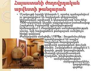 Հայաստանի ժողովրդական
արվեստի թանգարան
 Մշակույթի եզակի կենտրոն է, որտեղ պահպանվում
ու ցուցադրվում են հայկական դեկորատիվ-
կիրառական արվեստի և կերպարվեստի նմուշներ:
1930-ականների վերջին ազգագրագետ-բանահավաք
Հաբեթնակ Բաբայանի գլխավորությամբ
հիմնադրվում է Ժողովրդական ստեղծագործության
տունը, որի հավաքածուն թանգարան ստեղծելու
հիմքը դարձավ:
Թանգարանն ստեղծվել է1978թ.: Ցուցանմուշները
պատկերացում են տալիս
հայկական ժողովրդական
արվեստի զարգացման փուլերի
մասին: Հավաքածուն ընդգրկում է
փայտի, քարի փորագրության,
մետաղի գեղարվեստական
մշակման, խեցեգործության,
ասեղնագործության
նմուշներ, մանրաքանդակներ,
գորգեր, կարպետներ,
գեղանկարչական գործեր:
 