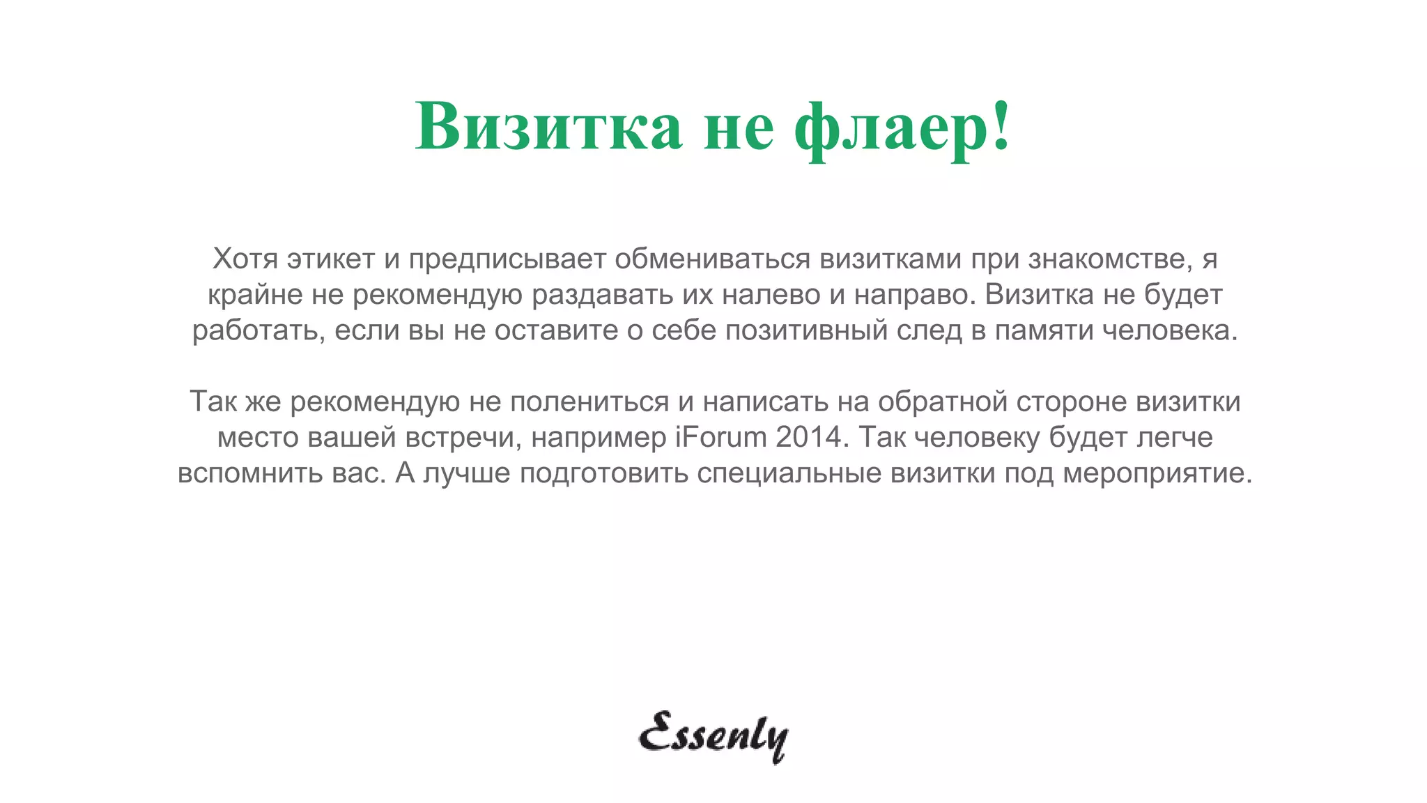 Визитка не флаер!
Хотя этикет и предписывает обмениваться визитками при знакомстве, я
крайне не рекомендую раздавать их налево и направо. Визитка не будет
работать, если вы не оставите о себе позитивный след в памяти человека.
Так же рекомендую не полениться и написать на обратной стороне визитки
место вашей встречи, например iForum 2014. Так человеку будет легче
вспомнить вас. А лучше подготовить специальные визитки под мероприятие.
 