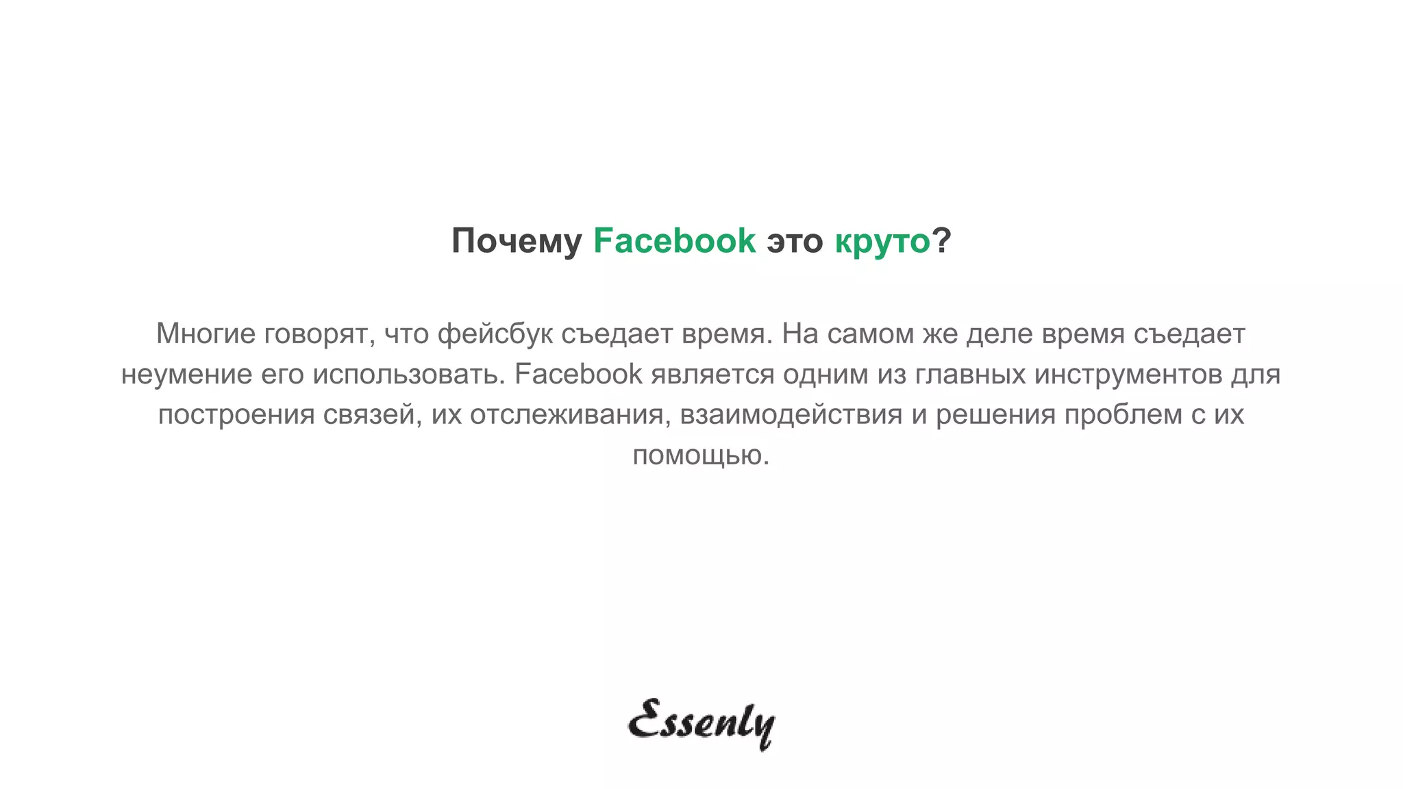 Почему Facebook это круто?
Многие говорят, что фейсбук съедает время. На самом же деле время съедает
неумение его использовать. Facebook является одним из главных инструментов для
построения связей, их отслеживания, взаимодействия и решения проблем с их
помощью.
 