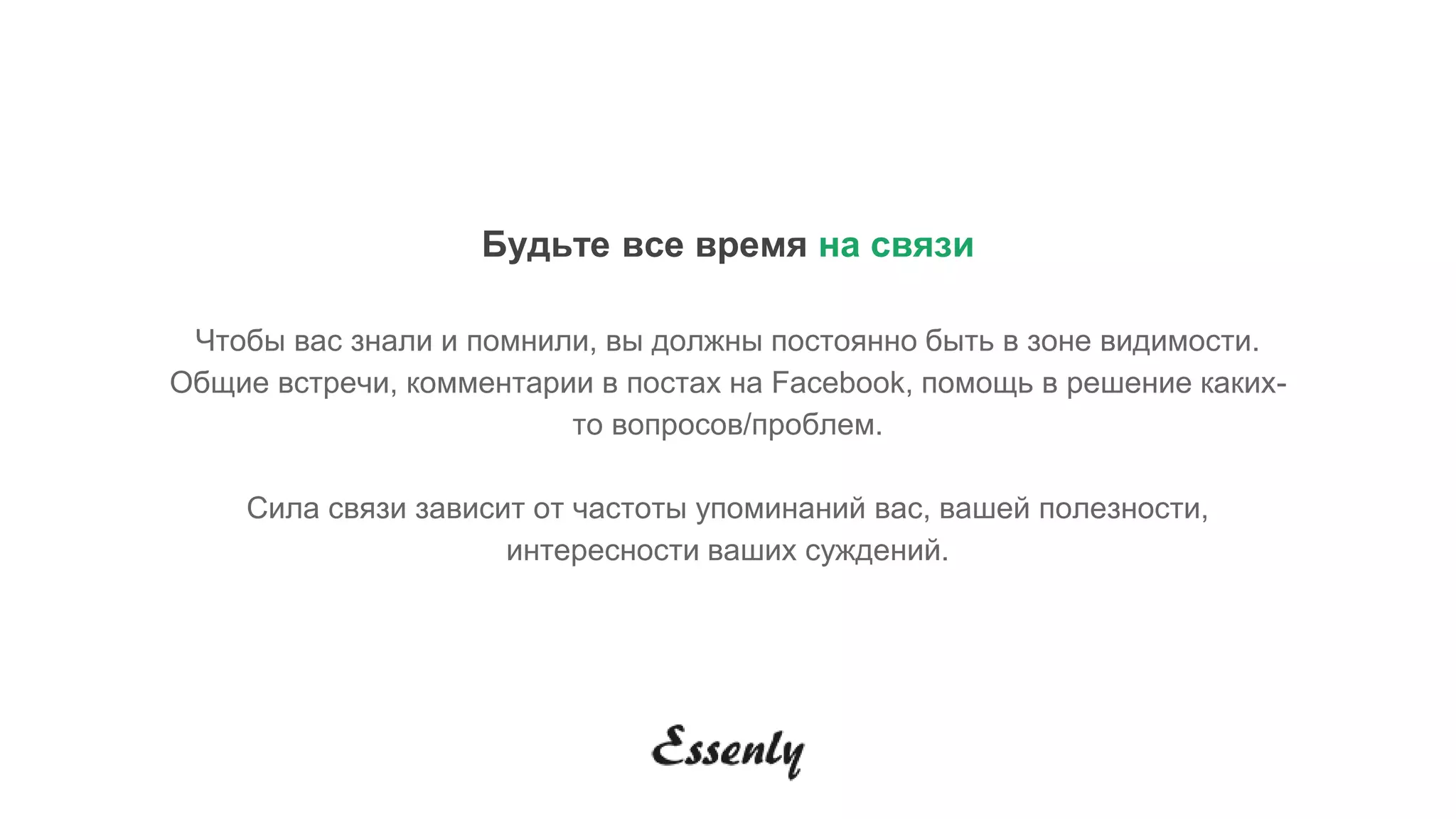 Будьте все время на связи
Чтобы вас знали и помнили, вы должны постоянно быть в зоне видимости.
Общие встречи, комментарии в постах на Facebook, помощь в решение каких-
то вопросов/проблем.
Сила связи зависит от частоты упоминаний вас, вашей полезности,
интересности ваших суждений.
 