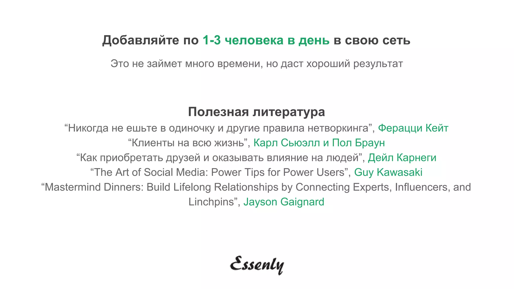 Добавляйте по 1-3 человека в день в свою сеть
Это не займет много времени, но даст хороший результат
Полезная литература
“Никогда не ешьте в одиночку и другие правила нетворкинга”, Ферацци Кейт
“Клиенты на всю жизнь”, Карл Сьюэлл и Пол Браун
“Как приобретать друзей и оказывать влияние на людей”, Дейл Карнеги
“The Art of Social Media: Power Tips for Power Users”, Guy Kawasaki
“Mastermind Dinners: Build Lifelong Relationships by Connecting Experts, Influencers, and
Linchpins”, Jayson Gaignard
 
