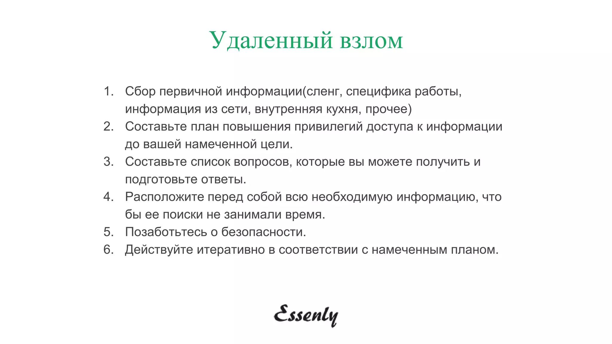 1. Сбор первичной информации(сленг, специфика работы,
информация из сети, внутренняя кухня, прочее)
2. Составьте план повышения привилегий доступа к информации
до вашей намеченной цели.
3. Составьте список вопросов, которые вы можете получить и
подготовьте ответы.
4. Расположите перед собой всю необходимую информацию, что
бы ее поиски не занимали время.
5. Позаботьтесь о безопасности.
6. Действуйте итеративно в соответствии с намеченным планом.
Удаленный взлом
 