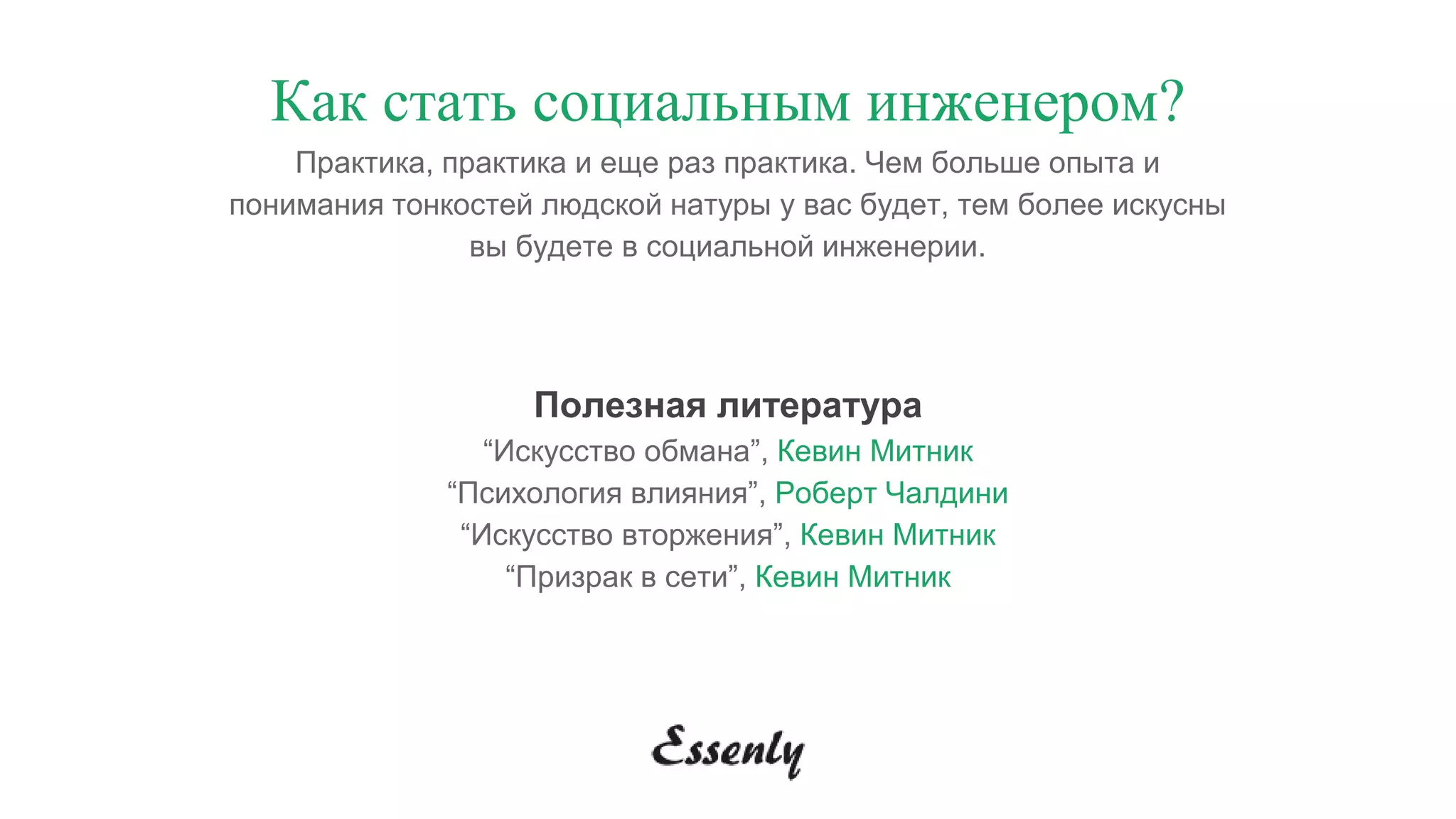 Как стать социальным инженером?
Практика, практика и еще раз практика. Чем больше опыта и
понимания тонкостей людской натуры у вас будет, тем более искусны
вы будете в социальной инженерии.
Полезная литература
“Искусство обмана”, Кевин Митник
“Психология влияния”, Роберт Чалдини
“Искусство вторжения”, Кевин Митник
“Призрак в сети”, Кевин Митник
 