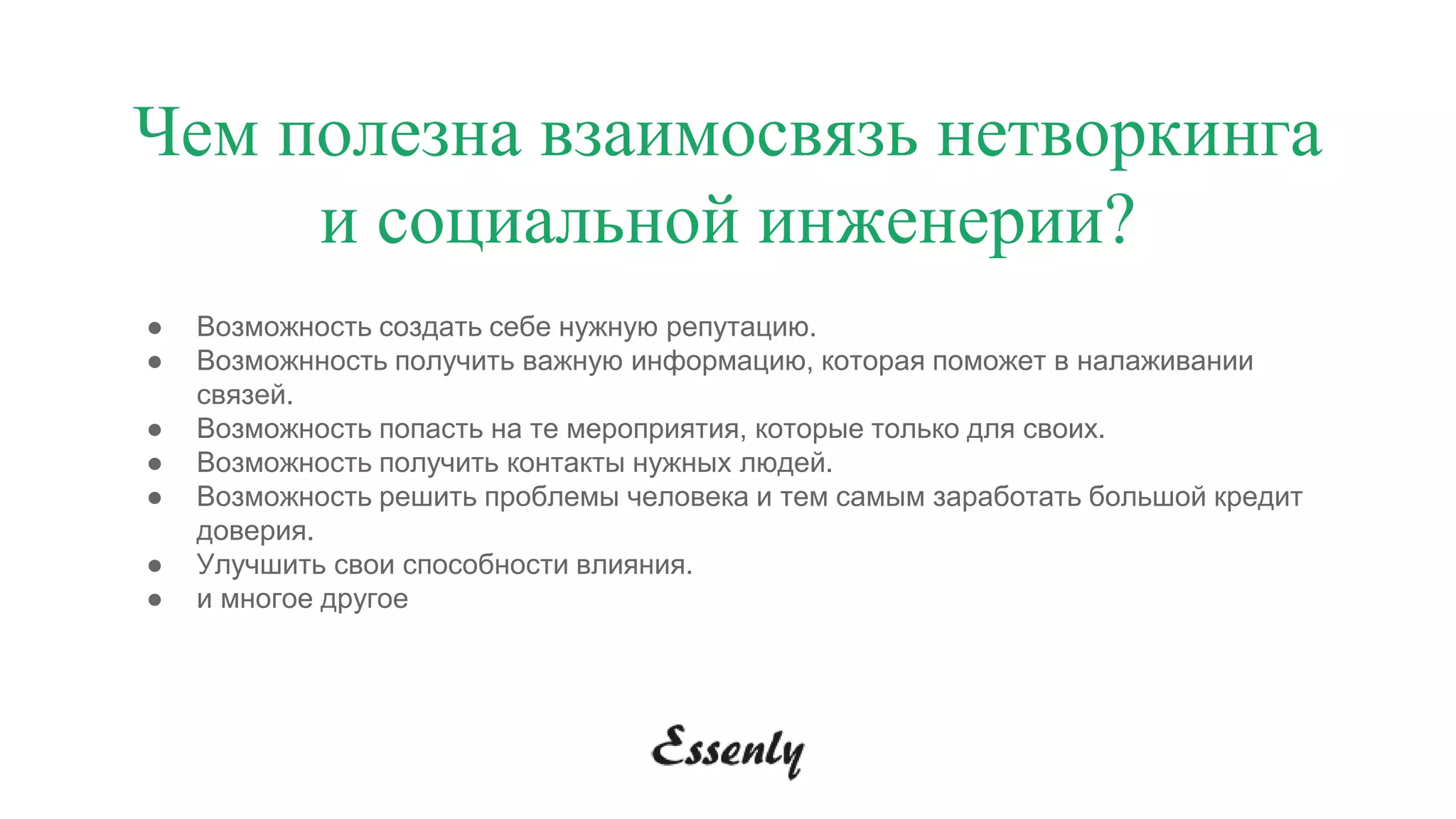 Чем полезна взаимосвязь нетворкинга
и социальной инженерии?
● Возможность создать себе нужную репутацию.
● Возможнность получить важную информацию, которая поможет в налаживании
связей.
● Возможность попасть на те мероприятия, которые только для своих.
● Возможность получить контакты нужных людей.
● Возможность решить проблемы человека и тем самым заработать большой кредит
доверия.
● Улучшить свои способности влияния.
● и многое другое
 