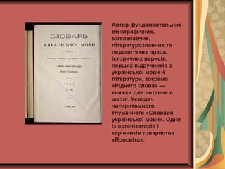 Автор фундаментальних
етнографічних,
мовознавчих,
літературознавчих та
педагогічних праць,
історичних нарисів,
перших підручників з
української мови й
літератури, зокрема
«Рідного слова» —
книжки для читання в
школі. Укладач
чотиритомного
тлумачного «Словаря
української мови». Один
із організаторів і
керівників товариства
«Просвіта».
 