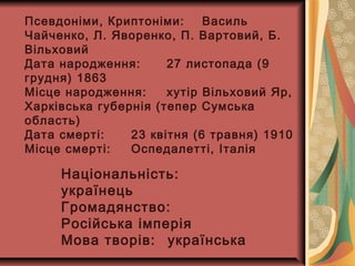 Псевдоніми, Криптоніми: Василь
Чайченко, Л. Яворенко, П. Вартовий, Б.
Вільховий
Дата народження: 27 листопада (9
грудня) 1863
Місце народження: хутір Вільховий Яр,
Харківська губернія (тепер Сумська
область)
Дата смерті: 23 квітня (6 травня) 1910
Місце смерті: Оспедалетті, Італія
Національність:
українець
Громадянство:
Російська імперія
Мова творів: українська
 
