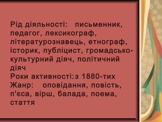 Рід діяльності: письменник,
педагог, лексикограф,
літературознавець, етнограф,
історик, публіцист, громадсько-
культурний діяч, політичний
діяч
Роки активності: з 1880-тих
Жанр: оповідання, повість,
п'єса, вірш, балада, поема,
стаття
 