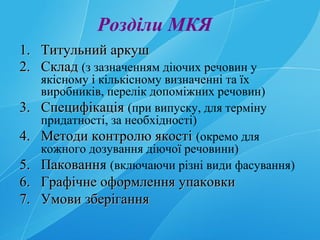 Розділи МКЯ
1.1. Титульний аркушТитульний аркуш
2.2. СкладСклад (з зазначенням діючих речовин у
якісному і кількісному визначенні та їх
виробників, перелік допоміжних речовин)
3.3. СпецифікаціяСпецифікація (при випуску, для терміну
придатності, за необхідності)
4.4. Методи контролю якостіМетоди контролю якості (окремо для
кожного дозування діючої речовини)
5.5. ПакованнПаковання (включаючи різні види фасування)
6.6. Графічне оформлення упаковкиГрафічне оформлення упаковки
7.7. Умови зберіганняУмови зберігання
 