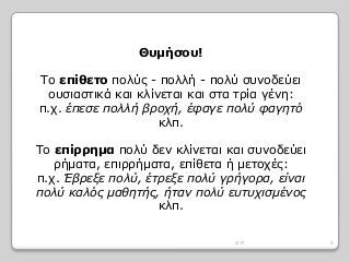 Θυμήσου!
Το επίθετο πολύς - πολλή - πολύ συνοδεύει
ουσιαστικά και κλίνεται και στα τρία γένη:
π.χ. έπεσε πολλή βροχή, έφαγε πολύ φαγητό
κλπ.
Το επίρρημα πολύ δεν κλίνεται και συνοδεύει
ρήματα, επιρρήματα, επίθετα ή μετοχές:
π.χ. Έβρεξε πολύ, έτρεξε πολύ γρήγορα, είναι
πολύ καλός μαθητής, ήταν πολύ ευτυχισμένος
κλπ.
5Ο.Π
 
