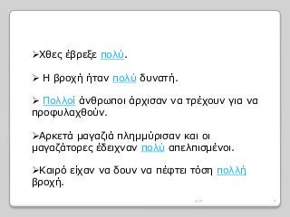 Χθες έβρεξε πολύ.
 Η βροχή ήταν πολύ δυνατή.
 Πολλοί άνθρωποι άρχισαν να τρέχουν για να
προφυλαχθούν.
Αρκετά μαγαζιά πλημμύρισαν και οι
μαγαζάτορες έδειχναν πολύ απελπισμένοι.
Καιρό είχαν να δουν να πέφτει τόση πολλή
βροχή.
7Ο.Π
 