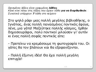Στο ψηλό ράφι μιας πολλή μεγάλης βιβλιοθήκης, ο
Ιγνάτιος, ένας πολλή πεινασμένος ποντικός έφαγε,
λένε, μια γάτα! Μαζεύτηκε πολλής κόσμος, ήρθαν
δημοσιογράφοι, πολύ ποντικοί μιλούσαν γι' αυτόν
κι ένας πολλή σοφός ποντικός είπε:
- Προτείνω να κρεμάσουμε τη φωτογραφία του. Οι
γάτες θα τον βλέπουν και θα εξαφανίζονται.
- Πολλή έξυπνη ιδέα! Θα έχει πολλή μεγάλη
επιτυχία!
Ορισμένες λέξεις είναι γραμμένες λάθος.
Κάνε κλικ πάνω στις λέξεις που έχουν λάθη για να διορθωθούν.
Συνολικά υπάρχουν 7 λάθη στο κείμενο
8Ο.Π
 
