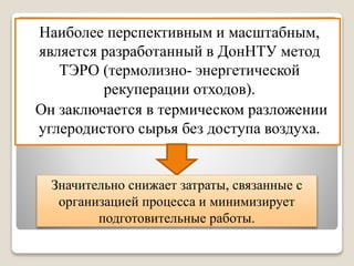 Наиболее перспективным и масштабным,
является разработанный в ДонНТУ метод
ТЭРО (термолизно- энергетической
рекуперации отходов).
Он заключается в термическом разложении
углеродистого сырья без доступа воздуха.
Значительно снижает затраты, связанные с
организацией процесса и минимизирует
подготовительные работы.
 