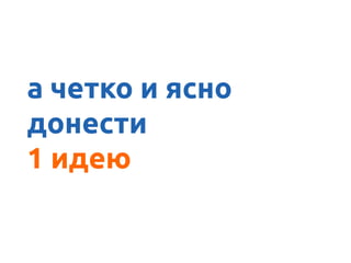 А ясно донести
а четко и ясно
донести
1 идею
 