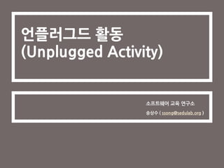 언플러그드 활동
(Unplugged Activity)
소프트웨어 교육 연구소
송상수 ( ssong@sedulab.org )
 