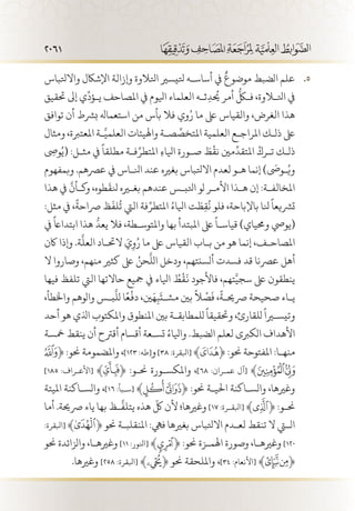 2061
‫واالتلباس‬ ‫اإلشاكل‬ ‫وإزالة‬ ‫اتلالوة‬ ‫تليسري‬ ‫أساس�ه‬ ‫يف‬
ٌ
‫موضوع‬ ‫الضبط‬ ‫علم‬ 55 .
‫حتقيق‬ ‫إىل‬ ‫ي‬
ِّ
‫ي�ؤد‬ ‫املصاحف‬ ‫يف‬ ‫ايلوم‬ ‫العلماء‬ ‫ث�ه‬ِ‫يحُد‬ ‫أمر‬
ُّ
‫فكل‬ ،‫اتللاوة‬ ‫يف‬
‫توافق‬ ‫أن‬ ‫برشط‬ ‫استعماهل‬ ‫من‬ ‫بأس‬ ‫فال‬ ‫وي‬ُ‫ر‬ ‫ما‬ ‫ىلع‬ ‫والقياس‬ ،‫الغرض‬ ‫هذا‬
‫ومثال‬ ،‫املعتربة‬ ‫�ة‬َّ‫العلمي‬ ‫واهليئات‬ ‫ص�ة‬ ِّ‫املتخص‬ ‫العلمية‬ ‫املراج�ع‬ ‫ذل�ك‬ ‫ىلع‬
ِ‫ى‬‫وص‬ُ‫(ي‬ :‫مث�ل‬ ‫يف‬
ً
‫مطلقا‬ ‫ف�ة‬ِّ‫املتطر‬ ِ‫ء‬‫ايلا‬ ‫ص�ورة‬ َ‫ط‬
ْ
‫نق‬ ‫مني‬
ِّ
‫املتقد‬ ُ‫ت�رك‬ ‫ذل�ك‬
‫وبمفهوم‬ .‫عرصهم‬ ‫يف‬ ‫انل�اس‬ ‫عند‬ ‫بغريه‬ ‫االتلباس‬ ‫لعدم‬ ‫ه�و‬ ‫إنما‬ )
َ‫ى‬
‫�وص‬ُ‫وي‬
‫هذا‬ ‫يف‬
َّ
‫وك�أن‬ ،‫طوه‬
َ
‫نلق‬ ‫بغيره‬ ‫عندهم‬ ‫اتلب�س‬ ‫لو‬ ‫األم�ر‬ ‫ه�ذا‬ ‫إن‬ :‫املخالف�ة‬
:‫مثل‬ ‫يف‬ ،
ً
‫رصاحة‬ ‫ظ‬
َ
‫لف‬
ُ
‫ت‬ ‫اليت‬ ‫فة‬ِّ‫املتطر‬ ُ‫ايلاء‬ ‫ت‬ َ‫ط‬ِ‫ق‬
ُ
‫ن‬ ‫فلو‬ ،‫باإلباحة‬ ‫نلا‬
ً
‫ترشيعا‬
‫يف‬
ً
‫ابتدااع‬ ‫هذا‬
ُّ
‫يعد‬ ‫فال‬ ،‫واملتوس�طة‬ ‫بها‬ ‫املبتدأ‬ ‫ىلع‬
ً
‫قياس�ا‬ )‫وحمياي‬ ‫(يويص‬
‫اكن‬ ‫وإذا‬ .‫ة‬
َّ
‫العل‬ ‫الحت�اد‬ َ‫ي‬ِ‫و‬ُ‫ر‬ ‫ما‬ ‫ىلع‬ ‫القياس‬ ‫ب�اب‬ ‫من‬ ‫هو‬ ‫إنما‬ ،‫املصاح�ف‬
‫ال‬ ‫وصاروا‬ ،‫منهم‬ ‫كثري‬ ‫ىلع‬ ُ‫حن‬
َّ
‫الل‬ ‫ودخل‬ ،‫ألسنتهم‬ ‫فسدت‬ ‫قد‬ ‫عرصنا‬ ‫أهل‬
‫فيها‬ ‫تلفظ‬ ‫اليت‬ ‫حاالتها‬ ‫مجيع‬ ‫يف‬ ‫ايلاء‬ ُ‫ط‬
ْ
‫ق‬
َ
‫ن‬ ‫فاألجود‬ ،‫تهم‬َّ‫سجي‬ ‫ىلع‬ ‫ينطقون‬
،‫واخلطأ‬ ‫والوهم‬ ‫ب�س‬
َّ
‫لل‬ ‫ا‬ً‫ع‬
ْ
‫دف‬ ،‫ني‬َ‫ه‬ِ‫ب‬
َ
‫مش�ت‬ ‫بني‬
ً
‫ال‬
ْ
‫ص‬
َ
‫ف‬ ،
ً
‫رصحي�ة‬ ‫صحيحة‬ ‫ي�اء‬
‫أحد‬ ‫هو‬ ‫اذلي‬ ‫واملكتوب‬ ‫املنطوق‬ ‫بني‬ ‫للمطابق�ة‬
ً
‫وحتقيقا‬ ،‫للقارئ‬
ً
‫وتيسيرا‬
‫مخسة‬ ‫ينقط‬ ‫أن‬ ‫أقرتح‬ ‫أقسام‬ ‫تس�عة‬ ُ‫وايلاء‬ .‫الضبط‬ ‫لعلم‬ ‫الكربى‬ ‫األهداف‬
﴿ :‫حنو‬ ‫واملضمومة‬ ،]123 :‫[طه‬‫و‬]38 :‫[ابلقرة‬ ﴾ ﴿ :‫حنو‬ ‫املفتوحة‬ :‫منه�ا‬
]185 :‫[األع�راف‬ ﴾ ﴿ :‫حن�و‬ ‫واملكس�ورة‬ ،]68 :‫عم�ران‬ ‫[آل‬ ﴾
‫امليتة‬ ‫والس�اكنة‬ ،]16 :‫[س�بأ‬ ﴾ ﴿ :‫حنو‬ ‫احلي�ة‬ ‫والس�اكنة‬ ،‫وغريها‬
‫أما‬ .‫رصحية‬ ‫ياء‬ ‫بها‬ ‫�ظ‬
َّ
‫يتلف‬ ‫هذه‬
ّ
‫لك‬ ‫ألن‬ ‫وغريها؛‬ ]17 :‫[ابلق�رة‬ ﴾ ﴿ :‫حن�و‬
:‫[ابلقرة‬ ﴾ ﴿ ‫حنو‬ ‫املنقلب�ة‬ :‫فيه‬ ‫بغريها‬ ‫االتلباس‬ ‫لع�دم‬ ‫تنقط‬ ‫ال‬ ‫التي‬
‫حنو‬ ‫والزائدة‬ ،‫وغريه�ا‬ ]11 :‫[انلور‬ ﴾ ﴿ :‫حنو‬ ‫اهلم�زة‬ ‫وصورة‬ ،‫وغريه�ا‬ ]120
.‫وغريها‬ ]258 :‫[ابلقرة‬ ﴾ ﴿ ‫حنو‬ ‫وامللحقة‬ ،]34 :‫[األنعام‬ ﴾ ﴿
 