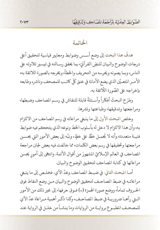 2073
‫اخلاتمة‬
‫أىلع‬ ‫تلحقيق‬ ‫قياسية‬ ‫ومعايري‬ ‫وضوابط‬ ‫أس�س‬ ‫وضع‬ ‫ابلحث إىل‬ ‫هذا‬
َ
‫هدف‬
‫ىلع‬ ‫تالوته‬ ‫تيسري‬ ‫يف‬ ‫رس�اتله‬ ‫حيقق‬ ‫بما‬ ،ّ
ِ‫القرآين‬ ّ
ِ‫للنص‬ ‫وابليان‬ ‫الوضوح‬ ‫درجات‬
،‫به‬ ‫الالئقة‬ ‫بالصورة‬ ‫وخيرجه‬ ،‫واخلطأ‬ ‫اتلحريف‬ ‫من‬ ‫وحيرسه‬ ‫يصونه‬ ‫وبما‬ ،‫انلاس‬
‫وطابعه‬ ‫ونارشه‬ ‫للمصحف‬ ‫اكت�ب‬
ّ
ِ‫لك‬ ‫عنق‬ ‫يف‬ ‫األمانة‬ ‫يضع‬ ‫اذلي‬ ِّ‫املتع�ين‬ ‫األم�ر‬
.‫به‬ ‫ئقة‬
ّ‫ا‬َ
‫الل‬ ‫ورة‬ ُّ‫الص‬ ‫ىلع‬ ‫بإخراجه‬
،‫وضبطها‬ ‫املصاحف‬ ‫رس�م‬ ‫يف‬ ‫للنقاش‬ ‫قابلة‬
ً
‫وأس�ئلة‬
ً
‫أفاكرا‬
ُ
‫ابلحث‬ ‫ح‬َ‫وطر‬
.‫ونرشها‬ ‫وطباعتها‬ ،‫وتدقيقها‬ ‫ومراجعتها‬
‫االلزتام‬ ‫من‬ ‫املصاحف‬ ‫رسم‬ ‫يف‬ ‫مرااعته‬ ‫ينبيغ‬ ‫ما‬ ‫إىل‬ ‫األول‬ ‫املبحث‬ ‫وخلص‬
‫ضوابط‬ ‫فيه‬ ‫يتحكم‬ ‫اذلي‬ ‫ونوعه‬ ‫اخلط‬ ‫بأسلوب‬ ‫هل‬ ‫دخل‬ ‫ال‬ ‫االلزتام‬ ‫هذا‬ ‫وأن‬ ،‫به‬
‫حيس�ن‬ ‫اليت‬ ‫األمور‬ ‫بعض‬ ‫إىل‬ ‫ه‬َّ‫ونب‬ ، ّ
ٍ‫خط‬ ‫ىلع‬ ٌّ‫خط‬ ‫يحُم�ل‬ ‫ال‬ ‫وأنه‬ ،‫متعددة‬ ‫فني�ة‬
‫مراجعة‬ ‫جلان‬ ‫بعض‬ ‫فيه‬ ‫خالفت‬ ‫مما‬ ،‫اللكمات‬ ‫بعض‬ ‫رسم‬ ‫يف‬ ‫وحتقيقها‬ ‫مراجعتها‬
‫حيسن‬ ٍ‫أمور‬ ‫إىل‬ ‫وانتىه‬ .‫األئمة‬ ‫أقوال‬ ‫من‬ َ‫املشهور‬ ِّ‫اإلساليم‬ ‫العالم‬ ‫يف‬ ‫املصاحف‬
.‫وابليان‬ ‫الوضوح‬ ‫تلحقيق‬ ‫املصاحف‬ ‫كتابة‬ ‫يف‬ ‫مرااعتها‬
‫ينبيغ‬ ‫إىل ما‬ ‫فخل�ص‬ :‫اآلي‬
ِّ
‫وعد‬ ‫املصاحف‬ ‫ضب�ط‬ ‫يف‬ :‫اثلاين‬ ‫املبحث‬ ‫أم�ا‬
‫فوق‬ ‫انلقاط‬ ‫وضع‬ ‫م�ن‬ ‫وابليان‬ ‫الوضوح‬ ‫تلحقيق‬ ‫املصاح�ف‬ ‫ضبط‬ ‫يف‬ ‫مرااعت�ه‬
‫األمور‬ ‫من‬ ‫ذلك‬ ‫غري‬ ‫إىل‬ ،‫حرفها‬ ‫ف�وق‬ )‫(ء‬ ‫اهلمزة‬ ‫صورة‬ ‫ووضع‬ ،
ً
‫تماما‬ ‫احل�روف‬
‫اآلي‬
ِّ
‫عد‬ ‫م�رااعة‬ ‫أهمية‬ ‫ذك�ر‬ ‫وكذا‬ ،‫املصاح�ف‬ ‫ضبط‬ ‫يف‬ ‫رضوري�ة‬ ‫رآه�ا‬ ‫التي‬
‫عند‬ ‫الرواية‬ ‫يف‬ ‫خل�ل‬ ‫من‬ ‫ينش�أ‬ ‫وما‬ ‫الروايات‬ ‫من‬ ‫برواي�ة‬ ‫املطب�وع‬ ‫للمصح�ف‬
 