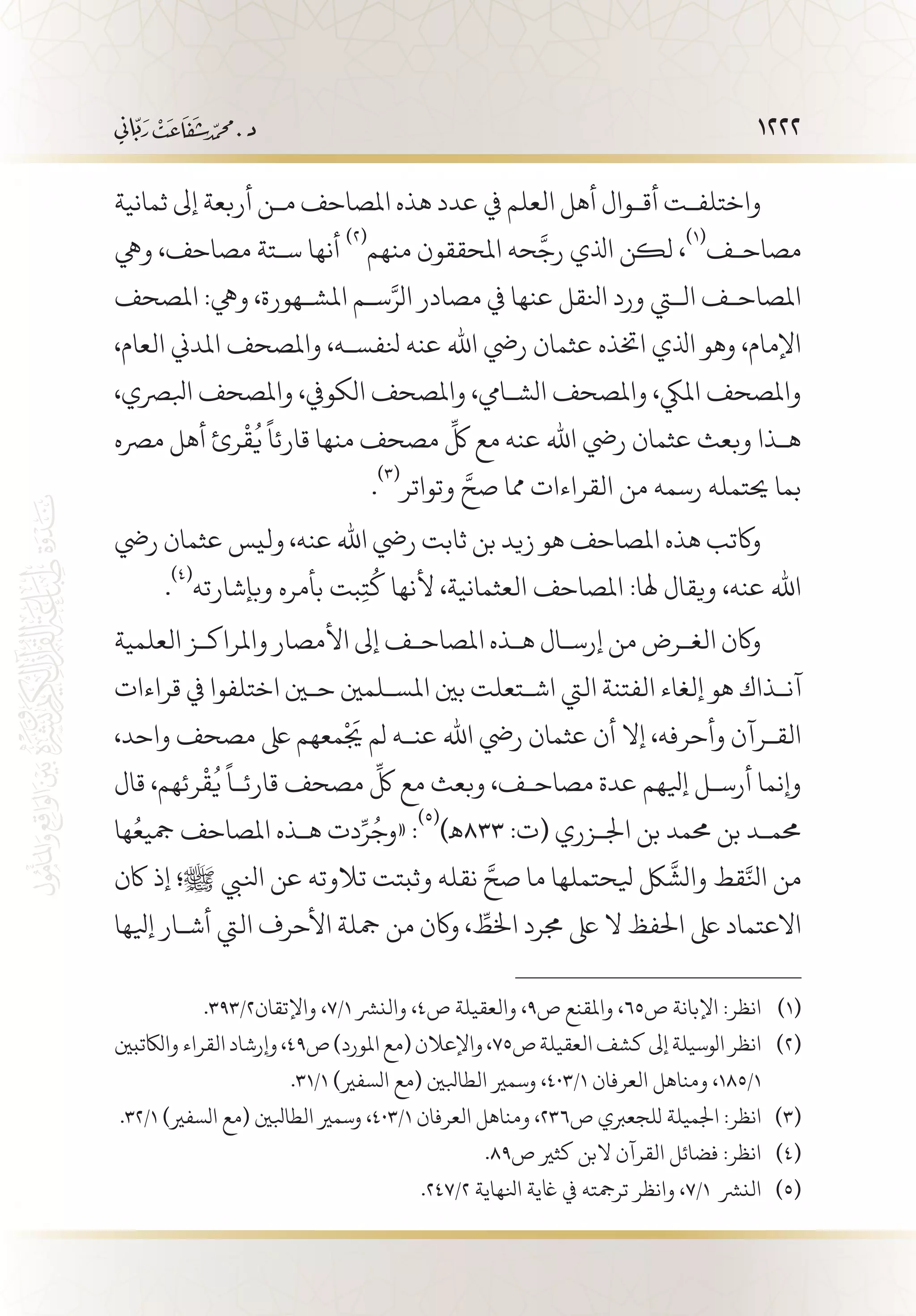 1222
‫ثمانية‬ ‫إىل‬ ‫أربعة‬ ‫م�ن‬ ‫املصاحف‬ ‫هذه‬ ‫عدد‬ ‫يف‬ ‫العلم‬ ‫أهل‬ ‫أق�وال‬ ‫واختلف�ت‬
‫ويه‬ ،‫مصاحف‬ ‫س�تة‬ ‫أنها‬
(((
‫منهم‬ ‫املحققون‬ ‫حه‬
َّ
‫رج‬ ‫اذلي‬ ‫لكن‬ ،
(((
‫مصاح�ف‬
‫املصحف‬ :‫ويه‬ ،‫املش�هورة‬ ‫س�م‬َّ‫الر‬ ‫مصادر‬ ‫يف‬ ‫عنها‬ ‫انلقل‬ ‫ورد‬ ‫التي‬ ‫املصاح�ف‬
،‫العام‬ ‫املدين‬ ‫واملصحف‬ ،‫نلفس�ه‬ ‫عنه‬ ‫اهلل‬ ‫ريض‬ ‫عثمان‬ ‫اختذه‬ ‫اذلي‬ ‫وهو‬ ،‫اإلمام‬
،‫ابلرصي‬ ‫واملصحف‬ ،‫الكويف‬ ‫واملصحف‬ ،‫الش�ايم‬ ‫واملصحف‬ ،‫امليك‬ ‫واملصحف‬
‫مرصه‬ ‫أهل‬ ‫رئ‬
ْ
‫ق‬
ُ
‫ي‬
ً
‫قارئا‬ ‫منها‬ ‫مصحف‬
ِّ
‫لك‬ ‫مع‬ ‫عنه‬ ‫اهلل‬ ‫ريض‬ ‫عثمان‬ ‫وبعث‬ ‫ه�ذا‬
.
(((
‫وتواتر‬ َّ‫صح‬ ‫مما‬ ‫القراءات‬ ‫من‬ ‫رسمه‬ ‫حيتمله‬ ‫بما‬
‫ريض‬ ‫عثمان‬ ‫وليس‬ ،‫عنه‬ ‫اهلل‬ ‫ريض‬ ‫ثابت‬ ‫بن‬ ‫زيد‬ ‫هو‬ ‫املصاحف‬ ‫هذه‬ ‫واكتب‬
.
(((
‫وبإشارته‬ ‫بأمره‬ ‫بت‬ِ‫ت‬
ُ
‫ك‬ ‫ألنها‬ ،‫العثمانية‬ ‫املصاحف‬ :‫هلا‬ ‫ويقال‬ ،‫عنه‬ ‫اهلل‬
‫العلمية‬ ‫واملراك�ز‬ ‫األمصار‬ ‫إىل‬ ‫املصاح�ف‬ ‫ه�ذه‬ ‫إرس�ال‬ ‫من‬ ‫الغ�رض‬ ‫واكن‬
‫قراءات‬ ‫يف‬ ‫اختلفوا‬ ‫حين‬ ‫املس�لمني‬ ‫بني‬ ‫اش�تعلت‬ ‫اليت‬ ‫الفتنة‬ ‫إلغاء‬ ‫هو‬ ‫آن�ذاك‬
،‫واحد‬ ‫مصحف‬ ‫ىلع‬ ‫معهم‬
ْ
َ‫يج‬ ‫لم‬ ‫عن�ه‬ ‫اهلل‬ ‫ريض‬ ‫عثمان‬ ‫أن‬ ‫إال‬ ،‫وأحرفه‬ ‫الق�رآن‬
‫قال‬ ،‫رئهم‬
ْ
‫ق‬
ُ
‫ي‬
ً
‫قارئ�ا‬ ‫مصحف‬
ِّ
‫لك‬ ‫مع‬ ‫وبعث‬ ،‫مصاح�ف‬ ‫عدة‬ ‫إيلهم‬ ‫أرس�ل‬ ‫وإنما‬
‫ها‬ُ‫مجيع‬ ‫املصاحف‬ ‫ه�ذه‬ ‫دت‬ِّ‫ر‬ُ‫«وج‬ :
(((
)‫338ـه‬ :‫(ت‬ ‫اجل�زري‬ ‫بن‬ ‫حممد‬ ‫بن‬ ‫حمم�د‬
‫اكن‬ ‫إذ‬ ‫ﷺ؛‬ ‫انليب‬ ‫عن‬ ‫تالوته‬ ‫وثبتت‬ ‫نقله‬ َّ‫صح‬ ‫ما‬ ‫يلحتملها‬ ‫لك‬
َّ
‫والش‬ ‫قط‬َّ‫انل‬ ‫من‬
‫إيلها‬ ‫أش�ار‬ ‫اليت‬ ‫األحرف‬ ‫مجلة‬ ‫من‬ ‫واكن‬ ، ِّ‫اخلط‬ ‫جمرد‬ ‫ىلع‬ ‫ال‬ ‫احلفظ‬ ‫ىلع‬ ‫االعتماد‬
.393/2‫واإلتقان‬ ،7/1 ‫والنرش‬ ،4‫ص‬ ‫والعقيلة‬ ،9‫ص‬ ‫واملقنع‬ ،65‫ص‬ ‫اإلبانة‬ :‫انظر‬ 	(((
‫والاكتبني‬‫القراء‬‫وإرشاد‬،49‫ص‬)‫املورد‬‫(مع‬‫واإلعالن‬،75‫ص‬‫العقيلة‬‫كشف‬‫إىل‬‫الوسيلة‬‫انظر‬ 	(((
.31/1 )‫السفري‬ ‫(مع‬ ‫الطابلني‬ ‫وسمري‬ ،403/1 ‫العرفان‬ ‫ومناهل‬ ،185/1
.32/1 )‫السفري‬ ‫(مع‬ ‫الطابلني‬ ‫وسمري‬ ،403/1 ‫العرفان‬ ‫ومناهل‬ ،236‫ص‬ ‫للجعربي‬ ‫اجلميلة‬ :‫انظر‬ 	(((
.89‫ص‬ ‫كثري‬ ‫البن‬ ‫القرآن‬ ‫فضائل‬ :‫انظر‬ 	(((
.247/2 ‫انلهاية‬ ‫اغية‬ ‫يف‬ ‫ترمجته‬ ‫وانظر‬ ،7/1 ‫النرش‬ 	(((
 