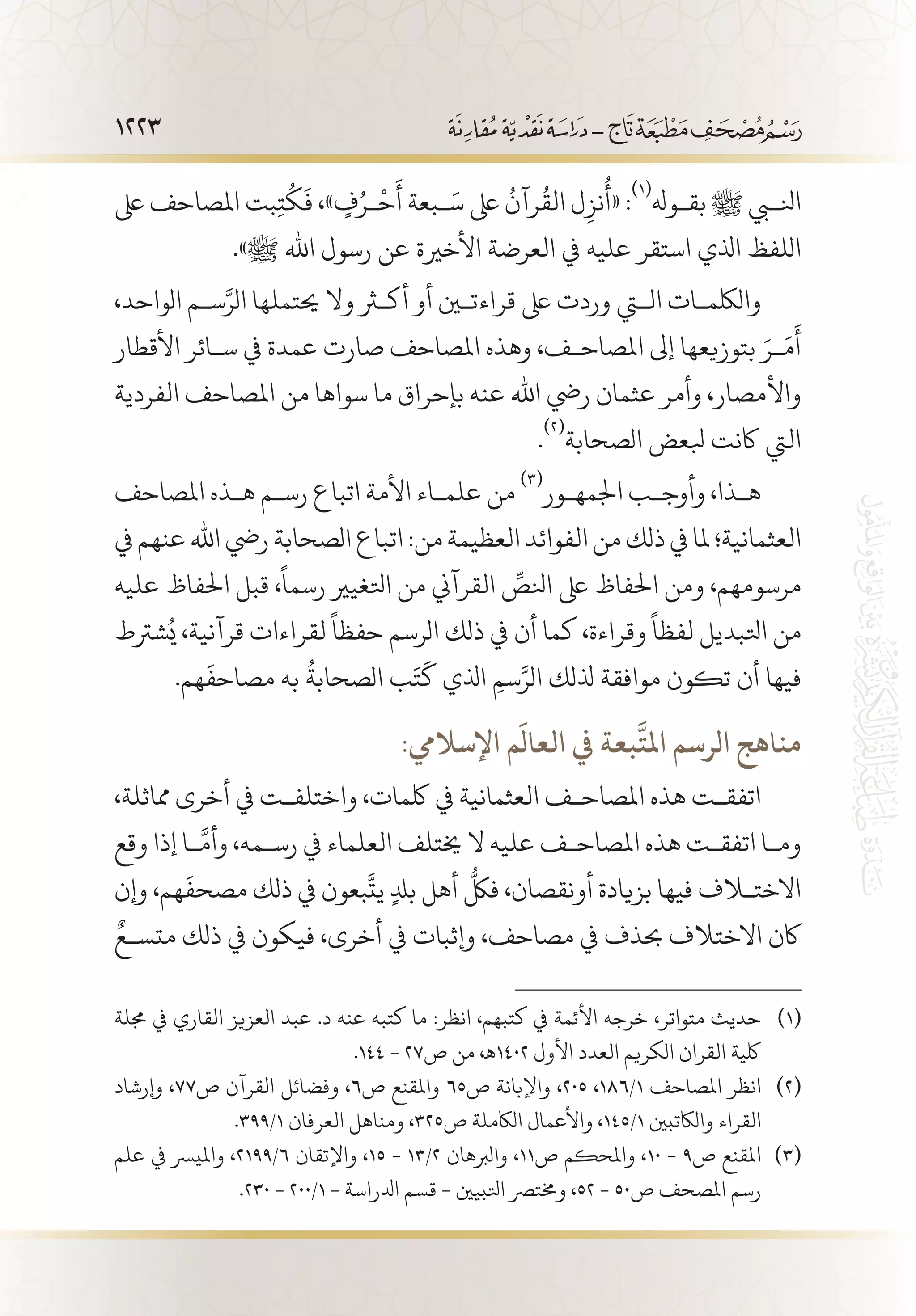 1223
‫ىلع‬ ‫املصاحف‬ ‫بت‬ِ‫ت‬
ُ
‫ك‬
َ
‫ف‬ ،» ٍ‫ف‬ُ‫�ر‬
ْ
‫ح‬
َ
‫أ‬ ‫�بعة‬َ‫س‬ ‫ىلع‬
ُ
‫رآن‬
ُ
‫الق‬ ‫ل‬ِ‫نز‬
ُ
‫«أ‬ :
(((
‫بق�وهل‬ ‫ﷺ‬ ‫انلبي‬
.»‫ﷺ‬ ‫اهلل‬ ‫رسول‬ ‫عن‬ ‫األخرية‬ ‫العرضة‬ ‫يف‬ ‫عليه‬ ‫استقر‬ ‫اذلي‬ ‫اللفظ‬
،‫الواحد‬ ‫س�م‬َّ‫الر‬ ‫حيتملها‬ ‫وال‬ ‫أكثر‬ ‫أو‬ ‫قراءتين‬ ‫ىلع‬ ‫وردت‬ ‫التي‬ ‫واللكم�ات‬
‫األقطار‬ ‫س�ائر‬ ‫يف‬ ‫عمدة‬ ‫صارت‬ ‫املصاحف‬ ‫وهذه‬ ،‫املصاح�ف‬ ‫إىل‬ ‫بتوزيعها‬ َ‫�ر‬َ‫م‬
َ
‫أ‬
‫الفردية‬ ‫املصاحف‬ ‫من‬ ‫سواها‬ ‫ما‬ ‫بإحراق‬ ‫عنه‬ ‫اهلل‬ ‫ريض‬ ‫عثمان‬ ‫وأمر‬ ،‫واألمصار‬
.
(((
‫الصحابة‬ ‫بلعض‬ ‫اكنت‬ ‫اليت‬
‫املصاحف‬ ‫ه�ذه‬ ‫رس�م‬ ‫اتباع‬ ‫األمة‬ ‫علم�اء‬ ‫من‬
(((
‫اجلمه�ور‬ ‫وأوج�ب‬ ،‫ه�ذا‬
‫يف‬‫عنهم‬‫اهلل‬‫ريض‬‫الصحابة‬‫اتباع‬:‫من‬‫العظيمة‬‫الفوائد‬‫من‬‫ذلك‬‫يف‬‫ملا‬‫العثمانية؛‬
‫عليه‬ ‫احلفاظ‬ ‫قبل‬ ،
ً
‫رسما‬ ‫اتلغيري‬ ‫من‬ ‫القرآين‬ ِّ‫انلص‬ ‫ىلع‬ ‫احلفاظ‬ ‫ومن‬ ،‫مرسومهم‬
‫شرتط‬ُ‫ي‬ ،‫قرآنية‬ ‫لقراءات‬
ً
‫حفظا‬ ‫الرسم‬ ‫ذلك‬ ‫يف‬ ‫أن‬ ‫كما‬ ،‫وقراءة‬
ً
‫لفظا‬ ‫اتلبديل‬ ‫من‬
.‫هم‬
َ
‫مصاحف‬ ‫به‬
ُ
‫الصحابة‬ ‫ب‬َ‫ت‬
َ
‫ك‬ ‫اذلي‬ ِ‫سم‬َّ‫الر‬ ‫ذللك‬ ‫موافقة‬ ‫تكون‬ ‫أن‬ ‫فيها‬
:‫اإلساليم‬ ‫م‬
َ
‫العال‬ ‫يف‬ ‫بعة‬
َّ
‫املت‬ ‫الرسم‬ ‫مناهج‬
،‫مماثلة‬ ‫أخرى‬ ‫يف‬ ‫واختلف�ت‬ ،‫لكمات‬ ‫يف‬ ‫العثمانية‬ ‫املصاح�ف‬ ‫هذه‬ ‫اتفق�ت‬
‫وقع‬ ‫إذا‬ ‫�ا‬
َّ
‫وأم‬ ،‫رس�مه‬ ‫يف‬ ‫العلماء‬ ‫خيتلف‬ ‫ال‬ ‫عليه‬ ‫املصاح�ف‬ ‫هذه‬ ‫اتفق�ت‬ ‫وم�ا‬
‫وإن‬ ،‫هم‬
َ
‫مصحف‬ ‫ذلك‬ ‫يف‬ ‫بعون‬
َّ
‫يت‬ ٍ‫دل‬‫ب‬ ‫أهل‬
ُّ
‫فلك‬ ،‫أونقصان‬ ‫بزيادة‬ ‫فيها‬ ‫االختلاف‬
ٌ‫متس�ع‬ ‫ذلك‬ ‫يف‬ ‫فيكون‬ ،‫أخرى‬ ‫يف‬ ‫وإثبات‬ ،‫مصاحف‬ ‫يف‬ ‫حبذف‬ ‫االختالف‬ ‫اكن‬
‫جملة‬ ‫يف‬ ‫القاري‬ ‫العزيز‬ ‫عبد‬ .‫د‬ ‫عنه‬ ‫كتبه‬ ‫ما‬ :‫انظر‬ ،‫كتبهم‬ ‫يف‬ ‫األئمة‬ ‫خرجه‬ ،‫متواتر‬ ‫حديث‬ 	(((
.144 - 27‫ص‬ ‫من‬ ،‫2041ـه‬ ‫األول‬ ‫العدد‬ ‫الكريم‬ ‫القران‬ ‫لكية‬
‫وإرشاد‬ ،77‫ص‬ ‫القرآن‬ ‫وفضائل‬ ،6‫ص‬ ‫واملقنع‬ 65‫ص‬ ‫واإلبانة‬ ،205 ،186/1 ‫املصاحف‬ ‫انظر‬ 	(((
.399/1 ‫العرفان‬ ‫ومناهل‬ ،325‫ص‬ ‫الاكملة‬ ‫واألعمال‬ ،145/1 ‫والاكتبني‬ ‫القراء‬
‫علم‬ ‫يف‬ ‫وامليرس‬ ،2199/6 ‫واإلتقان‬ ،15 - 13/2 ‫والربهان‬ ،11‫ص‬ ‫واملحكم‬ ،10 - 9‫ص‬ ‫املقنع‬ 	(((
.230 - 200/1 - ‫ادلراسة‬ ‫قسم‬ - ‫اتلبيني‬ ‫وخمترص‬ ،52 - 50‫ص‬ ‫املصحف‬ ‫رسم‬
 