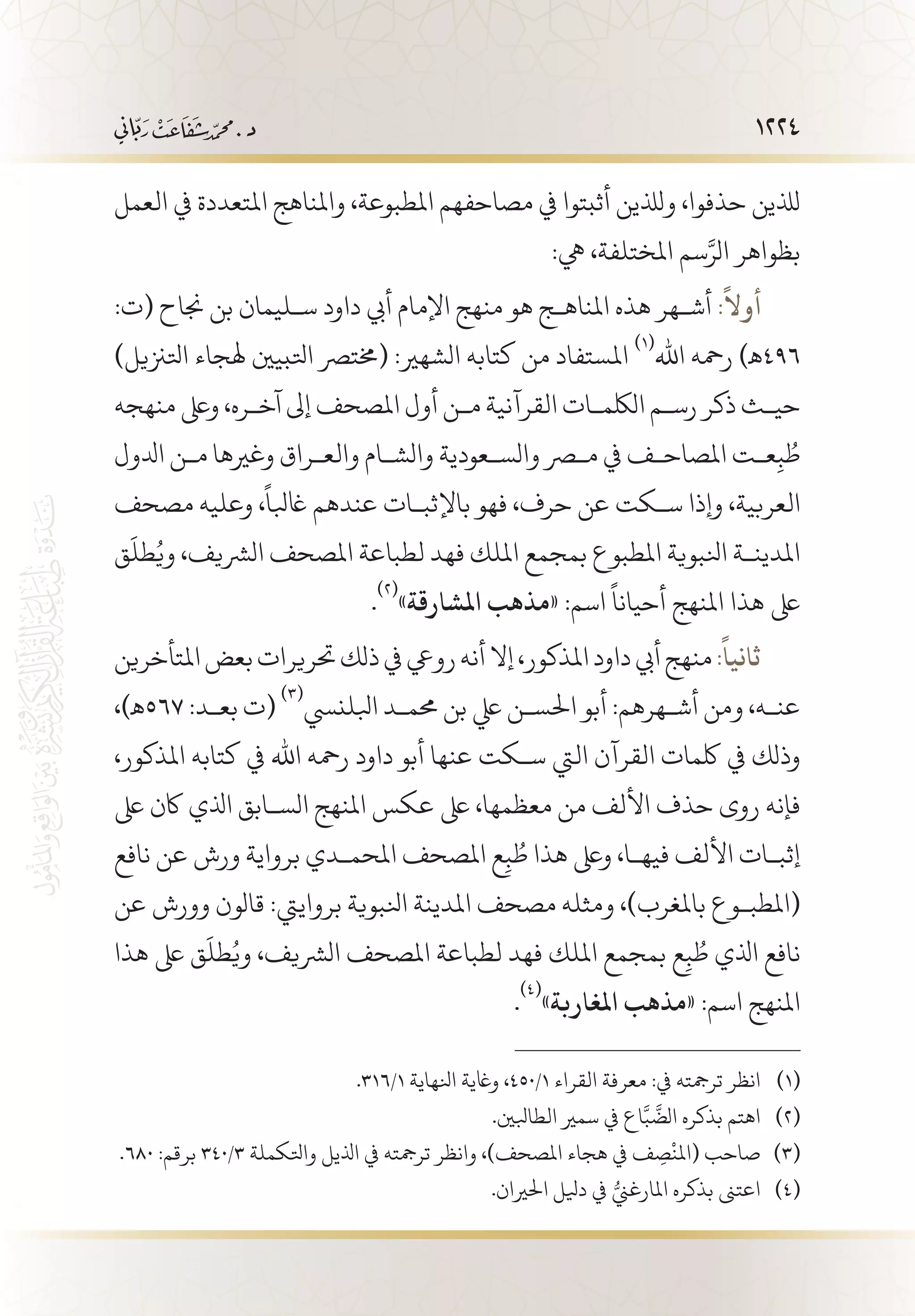 1224
‫العمل‬ ‫يف‬ ‫املتعددة‬ ‫واملناهج‬ ،‫املطبوعة‬ ‫مصاحفهم‬ ‫يف‬ ‫أثبتوا‬ ‫ولذلين‬ ،‫حذفوا‬ ‫لذلين‬
:‫يه‬ ،‫املختلفة‬ ‫سم‬َّ‫الر‬ ‫بظواهر‬
:‫(ت‬ ‫جناح‬ ‫بن‬ ‫س�ليمان‬ ‫داود‬ ‫أيب‬ ‫اإلمام‬ ‫منهج‬ ‫هو‬ ‫املناه�ج‬ ‫هذه‬ ‫أش�هر‬ :
ً
‫أوال‬
)‫اتلزنيل‬ ‫هلجاء‬ ‫اتلبيني‬ ‫(خمترص‬ :‫الشهري‬ ‫كتابه‬ ‫من‬ ‫املستفاد‬
(((
‫اهلل‬ ‫رمحه‬ )‫694ـه‬
‫منهجه‬ ‫وىلع‬ ،‫آخ�ره‬ ‫إىل‬ ‫املصحف‬ ‫أول‬ ‫م�ن‬ ‫القرآنية‬ ‫اللكم�ات‬ ‫رس�م‬ ‫ذكر‬ ‫حي�ث‬
‫ادلول‬ ‫م�ن‬ ‫وغريها‬ ‫والع�راق‬ ‫والش�ام‬ ‫والس�عودية‬ ‫مصر‬ ‫يف‬ ‫املصاح�ف‬ ‫ع�ت‬ِ‫ب‬ ُ‫ط‬
‫مصحف‬ ‫وعليه‬ ،
ً
‫اغبلا‬ ‫عندهم‬ ‫باإلثب�ات‬ ‫فهو‬ ،‫حرف‬ ‫عن‬ ‫س�كت‬ ‫وإذا‬ ،‫العربية‬
‫ق‬
َ
‫طل‬ُ‫وي‬ ،‫الرشيف‬ ‫املصحف‬ ‫لطباعة‬ ‫فهد‬ ‫امللك‬ ‫بمجمع‬ ‫املطبوع‬ ‫انلبوية‬ ‫املدين�ة‬
.
(((
»‫املشارقة‬ ‫«مذهب‬ :‫اسم‬
ً
‫أحيانا‬ ‫املنهج‬ ‫هذا‬ ‫ىلع‬
‫املتأخرين‬‫بعض‬‫حتريرات‬‫ذلك‬‫يف‬‫رويع‬‫أنه‬‫إال‬،‫املذكور‬‫داود‬‫أيب‬‫منهج‬:
ً
‫ثانيا‬
،)‫765ـه‬ :‫بع�د‬ ‫(ت‬
(((
‫ابللنيس‬ ‫حمم�د‬ ‫بن‬ ‫يلع‬ ‫احلس�ن‬ ‫أبو‬ :‫أش�هرهم‬ ‫ومن‬ ،‫عن�ه‬
،‫املذكور‬ ‫كتابه‬ ‫يف‬ ‫اهلل‬ ‫رمحه‬ ‫داود‬ ‫أبو‬ ‫عنها‬ ‫س�كت‬ ‫اليت‬ ‫القرآن‬ ‫لكمات‬ ‫يف‬ ‫وذلك‬
‫ىلع‬ ‫اكن‬ ‫اذلي‬ ‫الس�ابق‬ ‫املنهج‬ ‫عكس‬ ‫ىلع‬ ،‫معظمها‬ ‫من‬ ‫األلف‬ ‫حذف‬ ‫روى‬ ‫فإنه‬
‫نافع‬ ‫عن‬ ‫ورش‬ ‫برواية‬ ‫املحم�دي‬ ‫املصحف‬ ‫ع‬ِ‫ب‬ ُ‫ط‬ ‫هذا‬ ‫وىلع‬ ،‫فيه�ا‬ ‫األلف‬ ‫إثب�ات‬
‫عن‬ ‫وورش‬ ‫قالون‬ :‫برواييت‬ ‫انلبوية‬ ‫املدينة‬ ‫مصحف‬ ‫ومثله‬ ،)‫باملغرب‬ ‫(املطب�وع‬
‫هذا‬ ‫ىلع‬ ‫ق‬
َ
‫طل‬ُ‫وي‬ ،‫الرشيف‬ ‫املصحف‬ ‫لطباعة‬ ‫فهد‬ ‫امللك‬ ‫بمجمع‬ ‫ع‬ِ‫ب‬ ُ‫ط‬ ‫اذلي‬ ‫نافع‬
.
(((
»‫املغاربة‬ ‫«مذهب‬ :‫اسم‬ ‫املنهج‬
.316/1 ‫انلهاية‬ ‫واغية‬ ،450/1 ‫القراء‬ ‫معرفة‬ :‫يف‬ ‫ترمجته‬ ‫انظر‬ 	(((
.‫الطابلني‬ ‫سمري‬ ‫يف‬ ‫اع‬َّ‫ب‬
َّ
‫الض‬ ‫بذكره‬ ‫اهتم‬ 	(((
.680 :‫برقم‬ 340/3 ‫واتلكملة‬ ‫اذليل‬ ‫يف‬ ‫ترمجته‬ ‫وانظر‬ ،)‫املصحف‬ ‫هجاء‬ ‫يف‬ ‫ف‬ ِ‫ص‬
ْ
‫(املن‬ ‫صاحب‬ 	(((
.‫احلريان‬ ‫ديلل‬ ‫يف‬ ُّ‫املارغين‬ ‫بذكره‬ ‫اعتىن‬ 	(((
 