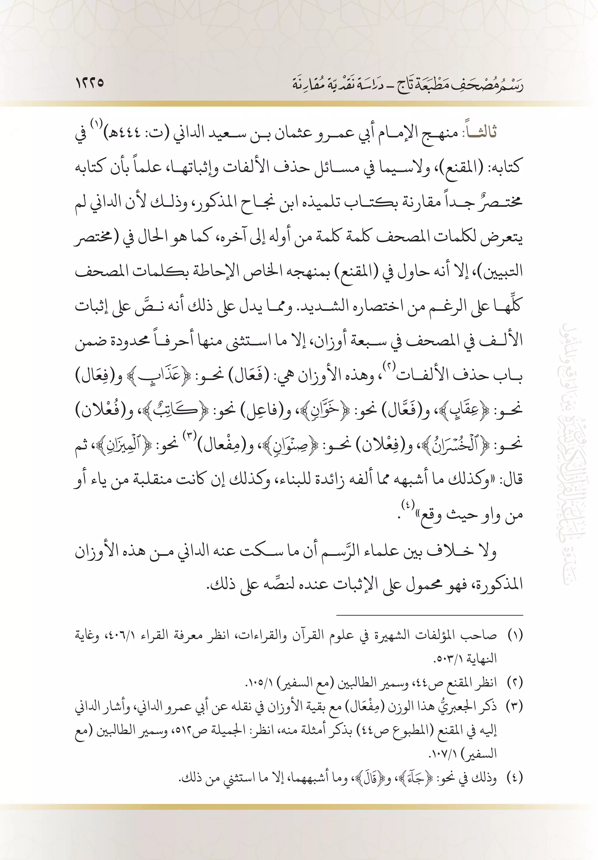 1225
‫يف‬
(((
)‫444ـه‬ :‫(ت‬ ‫ادلاين‬ ‫س�عيد‬ ‫ب�ن‬ ‫عثمان‬ ‫عم�رو‬ ‫أيب‬ ‫اإلم�ام‬ ‫منه�ج‬ :
ً
‫ثاثل��ا‬
‫كتابه‬ ‫بأن‬
ً
‫علما‬ ،‫وإثباته�ا‬ ‫األلفات‬ ‫حذف‬ ‫مس�ائل‬ ‫يف‬ ‫والس�يما‬ ،)‫(املقنع‬ :‫كتابه‬
‫لم‬ ‫ادلاين‬ ‫ألن‬ ‫وذل�ك‬ ،‫املذكور‬ ‫جن�اح‬ ‫ابن‬ ‫تلميذه‬ ‫بكت�اب‬ ‫مقارنة‬
ً
‫ج�دا‬ ٌ‫خمتصر‬
‫(خمترص‬ ‫يف‬ ‫احلال‬ ‫هو‬ ‫كما‬ ،‫آخره‬ ‫إىل‬ ‫أوهل‬ ‫من‬ ‫لكمة‬ ‫لكمة‬ ‫املصحف‬ ‫للكمات‬ ‫يتعرض‬
‫املصحف‬ ‫بكلمات‬ ‫اإلحاطة‬ ‫اخلاص‬ ‫بمنهجه‬ )‫(املقنع‬ ‫يف‬ ‫حاول‬ ‫أنه‬ ‫إال‬ ،)‫اتلبيني‬
‫إثبات‬ ‫ىلع‬ َّ‫ن�ص‬ ‫أنه‬ ‫ذلك‬ ‫ىلع‬ ‫يدل‬ ‫ومم�ا‬ .‫الش�ديد‬ ‫اختصاره‬ ‫من‬ ‫الرغ�م‬ ‫ىلع‬ ‫ه�ا‬
ِّ
‫لك‬
‫ضمن‬ ‫حمدودة‬
ً
‫أحرف�ا‬ ‫منها‬ ‫اس�تثىن‬ ‫ما‬ ‫إال‬ ،‫أوزان‬ ‫س�بعة‬ ‫يف‬ ‫املصحف‬ ‫يف‬ ‫األل�ف‬
)‫ال‬َ‫ع‬ِ‫ف‬(‫و‬ ﴾ ﴿ :‫حن�و‬ )‫ال‬َ‫ع‬
َ
‫(ف‬ :‫يه‬ ‫األوزان‬ ‫وهذه‬ ،
(((
‫األلف�ات‬ ‫حذف‬ ‫ب�اب‬
)‫الن‬
ْ
‫ع‬
ُ
‫و(ف‬ ،﴾ ﴿ :‫حنو‬ )‫ل‬ِ‫ع‬‫و(فا‬ ،﴾ ﴿ :‫حنو‬ )‫ال‬َّ‫ع‬
َ
‫و(ف‬ ،﴾ ﴿ :‫حن�و‬
‫ثم‬ ،﴾ ﴿ :‫حنو‬
(((
)‫عال‬
ْ
‫ف‬ِ‫م‬(‫و‬ ،﴾ ﴿ :‫حن�و‬ )‫الن‬
ْ
‫ع‬ِ‫ف‬(‫و‬ ،﴾ ﴿ :‫حن�و‬
‫أو‬ ‫ياء‬ ‫من‬ ‫منقلبة‬ ‫اكنت‬ ‫إن‬ ‫وكذلك‬ ،‫للبناء‬ ‫زائدة‬ ‫ألفه‬ ‫مما‬ ‫أشبهه‬ ‫ما‬ ‫«وكذلك‬ :‫قال‬
.
(((
»‫وقع‬ ‫حيث‬ ‫واو‬ ‫من‬
‫األوزان‬ ‫هذه‬ ‫م�ن‬ ‫ادلاين‬ ‫عنه‬ ‫س�كت‬ ‫ما‬ ‫أن‬ ‫س�م‬َّ‫الر‬ ‫علماء‬ ‫بني‬ ‫خلاف‬ ‫وال‬
.‫ذلك‬ ‫ىلع‬ ‫ه‬ ِّ‫نلص‬ ‫عنده‬ ‫اإلثبات‬ ‫ىلع‬ ‫حممول‬ ‫فهو‬ ،‫املذكورة‬
‫واغية‬ ،406/1 ‫القراء‬ ‫معرفة‬ ‫انظر‬ ،‫والقراءات‬ ‫القرآن‬ ‫علوم‬ ‫يف‬ ‫الشهرية‬ ‫املؤلفات‬ ‫صاحب‬ 	(((
.503/1 ‫انلهاية‬
.105/1 )‫السفري‬ ‫(مع‬ ‫الطابلني‬ ‫وسمري‬ ،44‫ص‬ ‫املقنع‬ ‫انظر‬ 	(((
‫ادلاين‬ ‫وأشار‬ ،‫ادلاين‬ ‫عمرو‬ ‫أيب‬ ‫عن‬ ‫نقله‬ ‫يف‬ ‫األوزان‬ ‫بقية‬ ‫مع‬ )‫ال‬َ‫ع‬
ْ
‫ف‬ِ‫م‬( ‫الوزن‬ ‫هذا‬ ُّ‫اجلعربي‬ ‫ذكر‬ 	(((
‫(مع‬ ‫الطابلني‬ ‫وسمري‬ ،512‫ص‬ ‫اجلميلة‬ :‫انظر‬ ،‫منه‬ ‫أمثلة‬ ‫بذكر‬ )44‫ص‬ ‫(املطبوع‬ ‫املقنع‬ ‫يف‬ ‫إيله‬
.107/1 )‫السفري‬
.‫ذلك‬ ‫من‬ ‫استثين‬ ‫ما‬ ‫إال‬ ،‫أشبههما‬ ‫وما‬ ،﴾ ﴿‫و‬ ،﴾ ﴿ :‫حنو‬ ‫يف‬ ‫وذلك‬ 	(((
 