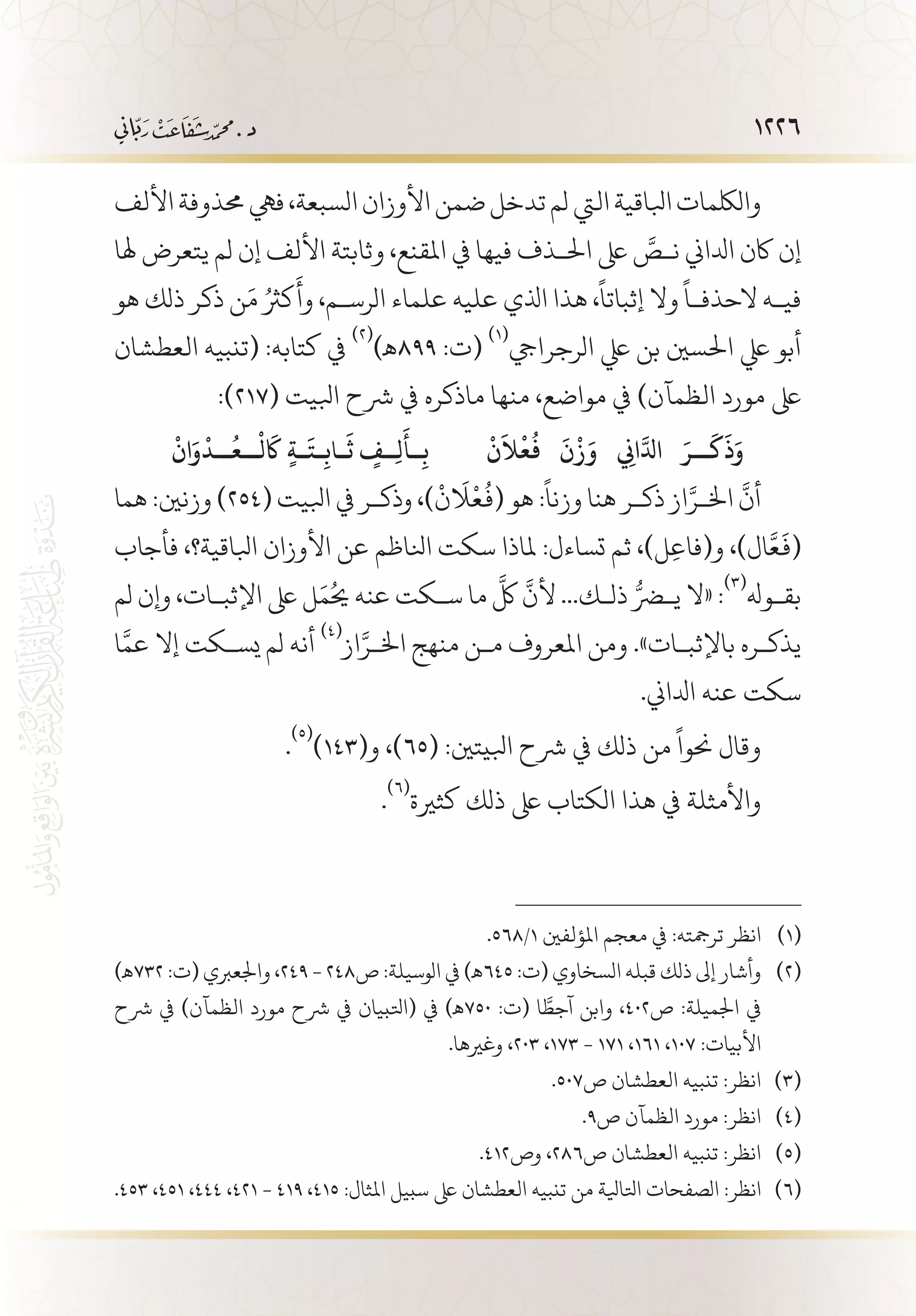 1226
‫األلف‬‫حمذوفة‬‫فيه‬،‫السبعة‬‫األوزان‬‫ضمن‬‫تدخل‬‫لم‬‫اليت‬‫ابلاقية‬‫واللكمات‬
‫هلا‬ ‫يتعرض‬ ‫لم‬ ‫إن‬ ‫األلف‬ ‫وثابتة‬ ،‫املقنع‬ ‫يف‬ ‫فيها‬ ‫احل�ذف‬ ‫ىلع‬ َّ‫ن�ص‬ ‫ادلاين‬ ‫اكن‬ ‫إن‬
‫هو‬ ‫ذلك‬ ‫ذكر‬ ‫ن‬َ‫م‬ ُ‫كرث‬
َ
‫وأ‬ ،‫الرس�م‬ ‫علماء‬ ‫عليه‬ ‫اذلي‬ ‫هذا‬ ،
ً
‫إثباتا‬ ‫وال‬
ً
‫الحذف�ا‬ ‫في�ه‬
‫العطشان‬ ‫(تنبيه‬ :‫كتابه‬ ‫يف‬
(((
)‫998ـه‬ :‫(ت‬
(((
‫الرجرايج‬ ‫يلع‬ ‫بن‬ ‫احلسني‬ ‫يلع‬ ‫أبو‬
:)217( ‫ابليت‬ ‫رشح‬ ‫يف‬ ‫ماذكره‬ ‫منها‬ ،‫مواضع‬ ‫يف‬ )‫الظمآن‬ ‫مورد‬ ‫ىلع‬
ْ
‫ن‬
َ
‫ال‬
ْ
‫ع‬
ُ
‫ف‬
َ
‫ن‬
ْ
‫ز‬َ‫و‬  ِ‫ني‬‫ا‬َّ‫ادل‬ َ‫��ر‬�
َ
‫ك‬
َ
‫ذ‬َ‫و‬
ْ
‫ان‬َ‫و‬
ْ
‫��د‬�
ُ
‫��ع‬�
ْ
‫ل‬
َ‫ا‬
‫ك‬ ٍ‫ة‬��
َ
‫�ت‬�ِ‫�اب‬�
َ
‫ث‬ ٍ‫ِ��ف‬‫ل‬
َ
‫��أ‬ِ‫ب‬
‫هما‬ :‫وزنني‬ )254( ‫ابليت‬ ‫يف‬ ‫وذك�ر‬ ،)
ْ
‫لاَن‬
ْ
‫ع‬
ُ
‫(ف‬ ‫هو‬ :
ً
‫وزنا‬ ‫هنا‬ ‫ذك�ر‬ ‫از‬َّ‫اخل�ر‬
َّ
‫أن‬
‫فأجاب‬ ،‫ابلاقية؟‬ ‫األوزان‬ ‫عن‬ ‫انلاظم‬ ‫سكت‬ ‫ملاذا‬ :‫تساءل‬ ‫ثم‬ ،)‫ل‬ِ‫ع‬‫و(فا‬ ،)‫ال‬َّ‫ع‬
َ
‫(ف‬
‫لم‬ ‫وإن‬ ،‫اإلثب�ات‬ ‫ىلع‬ ‫ل‬َ‫يحُم‬ ‫عنه‬ ‫س�كت‬ ‫ما‬
َّ
‫لك‬
َّ
‫ألن‬ ...‫ذل�ك‬ ُّ‫يضر‬ ‫«ال‬ :
(((
‫بق�وهل‬
‫ا‬َّ‫عم‬ ‫إال‬ ‫يس�كت‬ ‫لم‬ ‫أنه‬
(((
‫از‬َّ‫اخل�ر‬ ‫منهج‬ ‫م�ن‬ ‫املعروف‬ ‫ومن‬ .»‫باإلثب�ات‬ ‫يذك�ره‬
.‫ادلاين‬ ‫عنه‬ ‫سكت‬
.
(((
)143(‫و‬ ،)65( :‫ابليتني‬ ‫رشح‬ ‫يف‬ ‫ذلك‬ ‫من‬
ً
‫حنوا‬ ‫وقال‬
.
(((
‫كثرية‬ ‫ذلك‬ ‫ىلع‬ ‫الكتاب‬ ‫هذا‬ ‫يف‬ ‫واألمثلة‬
.568/1 ‫املؤلفني‬ ‫معجم‬ ‫يف‬ :‫ترمجته‬ ‫انظر‬ 	(((
)‫237ـه‬ :‫(ت‬ ‫واجلعربي‬ ،249 - 248‫ص‬ :‫الوسيلة‬ ‫يف‬ )‫546ـه‬ :‫(ت‬ ‫السخاوي‬ ‫قبله‬ ‫ذلك‬ ‫إىل‬ ‫وأشار‬ 	(((
‫رشح‬ ‫يف‬ )‫الظمآن‬ ‫مورد‬ ‫رشح‬ ‫يف‬ ‫(اتلبيان‬ ‫يف‬ )‫057ـه‬ :‫(ت‬ ‫ا‬ َّ‫آجط‬ ‫وابن‬ ،402‫ص‬ :‫اجلميلة‬ ‫يف‬
.‫وغريها‬ ،203 ،173 - 171 ،161 ،107 :‫األبيات‬
.507‫ص‬ ‫العطشان‬ ‫تنبيه‬ :‫انظر‬ 	(((
.9‫ص‬ ‫الظمآن‬ ‫مورد‬ :‫انظر‬ 	(((
.412‫وص‬ ،286‫ص‬ ‫العطشان‬ ‫تنبيه‬ :‫انظر‬ 	(((
.453 ،451 ،444 ،421 - 419 ،415 :‫املثال‬ ‫سبيل‬ ‫ىلع‬ ‫العطشان‬ ‫تنبيه‬ ‫من‬ ‫اتلايلة‬ ‫الصفحات‬ :‫انظر‬ 	(((
 