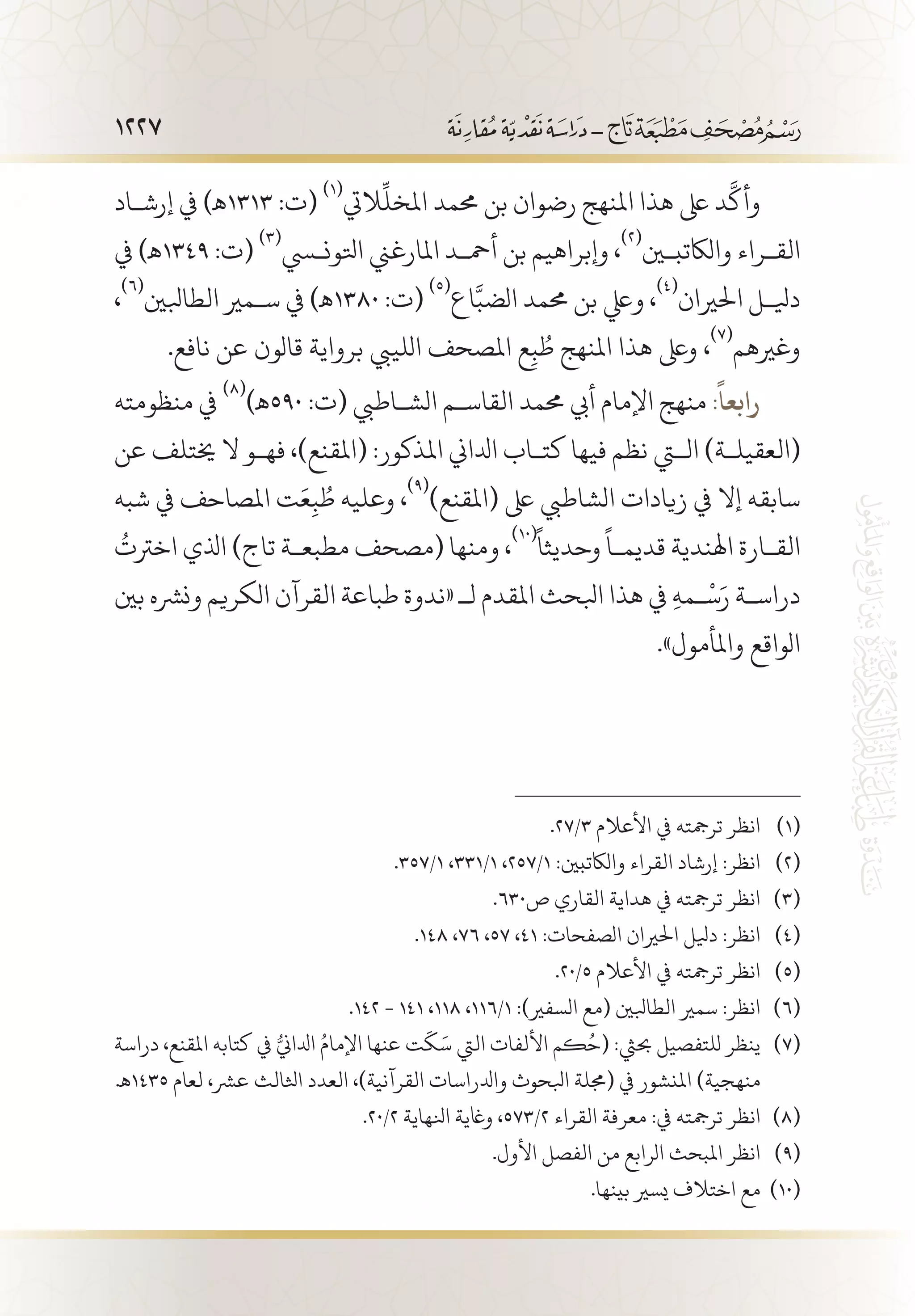 1227
‫إرش�اد‬ ‫يف‬ )‫3131ـه‬ :‫(ت‬
(((
‫اليت‬
ِّ
‫املخل‬ ‫حممد‬ ‫بن‬ ‫رضوان‬ ‫املنهج‬ ‫هذا‬ ‫ىلع‬ ‫د‬
َّ
‫وأك‬
‫يف‬ )‫9431ـه‬ :‫(ت‬
(((
‫اتلونسي‬ ‫املارغين‬ ‫أمح�د‬ ‫بن‬ ‫وإبراهيم‬ ،
(((
‫والاكتبين‬ ‫الق�راء‬
،
(((
‫الطابلني‬ ‫س�مري‬ ‫يف‬ )‫0831ـه‬ :‫(ت‬
(((
‫اع‬َّ‫الضب‬ ‫حممد‬ ‫بن‬ ‫ويلع‬ ،
(((
‫احلريان‬ ‫ديل�ل‬
.‫نافع‬ ‫عن‬ ‫قالون‬ ‫برواية‬ ‫اللييب‬ ‫املصحف‬ ‫ع‬ِ‫ب‬ ُ‫ط‬ ‫املنهج‬ ‫هذا‬ ‫وىلع‬ ،
(((
‫وغريهم‬
‫منظومته‬ ‫يف‬
(((
)‫095ـه‬ :‫(ت‬ ‫الش�اطيب‬ ‫القاس�م‬ ‫حممد‬ ‫أيب‬ ‫اإلمام‬ ‫منهج‬ :
ً
‫رابعا‬
‫عن‬ ‫خيتلف‬ ‫ال‬ ‫فه�و‬ ،)‫(املقنع‬ :‫املذكور‬ ‫ادلاين‬ ‫كت�اب‬ ‫فيها‬ ‫نظم‬ ‫التي‬ )‫(العقيل�ة‬
‫شبه‬ ‫يف‬ ‫املصاحف‬ ‫ت‬َ‫ع‬ِ‫ب‬ ُ‫ط‬ ‫وعليه‬ ،
(((
)‫(املقنع‬ ‫ىلع‬ ‫الشاطيب‬ ‫زيادات‬ ‫يف‬ ‫إال‬ ‫سابقه‬
ُ
‫اخرتت‬ ‫اذلي‬ )‫تاج‬ ‫مطبع�ة‬ ‫(مصحف‬ ‫ومنها‬ ،
((1(ً
‫وحديثا‬
ً
‫قديم�ا‬ ‫اهلندية‬ ‫الق�ارة‬
‫بني‬ ‫ونرشه‬ ‫الكريم‬ ‫القرآن‬ ‫طباعة‬ ‫«ندوة‬ ‫لـ‬ ‫املقدم‬ ‫ابلحث‬ ‫هذا‬ ‫يف‬ ِ‫ه‬‫�م‬
ْ
‫س‬َ‫ر‬ ‫دراس�ة‬
.»‫واملأمول‬ ‫الواقع‬
.27/3 ‫األعالم‬ ‫يف‬ ‫ترمجته‬ ‫انظر‬ 	(((
.357/1 ،331/1 ،257/1 :‫والاكتبني‬ ‫القراء‬ ‫إرشاد‬ :‫انظر‬ 	(((
.630‫ص‬ ‫القاري‬ ‫هداية‬ ‫يف‬ ‫ترمجته‬ ‫انظر‬ 	(((
.148 ،76 ،57 ،41 :‫الصفحات‬ ‫احلريان‬ ‫ديلل‬ :‫انظر‬ 	(((
.20/5 ‫األعالم‬ ‫يف‬ ‫ترمجته‬ ‫انظر‬ 	(((
.142 - 141 ،118 ،116/1 :)‫السفري‬ ‫(مع‬ ‫الطابلني‬ ‫سمري‬ :‫انظر‬ 	(((
‫دراسة‬ ،‫املقنع‬ ‫كتابه‬ ‫يف‬ ُّ‫ادلاين‬ ُ‫اإلمام‬ ‫عنها‬ ‫ت‬
َ
‫ك‬َ‫س‬ ‫اليت‬ ‫األلفات‬ ‫كم‬ُ‫(ح‬ :‫حبيث‬ ‫للتفصيل‬ ‫ينظر‬ 	(((
.‫5341ـه‬ ‫لعام‬ ،‫عرش‬ ‫اثلالث‬ ‫العدد‬ ،)‫القرآنية‬ ‫وادلراسات‬ ‫ابلحوث‬ ‫(جملة‬ ‫يف‬ ‫املنشور‬ )‫منهجية‬
.20/2 ‫انلهاية‬ ‫واغية‬ ،573/2 ‫القراء‬ ‫معرفة‬ :‫يف‬ ‫ترمجته‬ ‫انظر‬ 	(((
.‫األول‬ ‫الفصل‬ ‫من‬ ‫الرابع‬ ‫املبحث‬ ‫انظر‬ 	(((
.‫بينها‬ ‫يسري‬ ‫اختالف‬ ‫مع‬ 	((1(
 