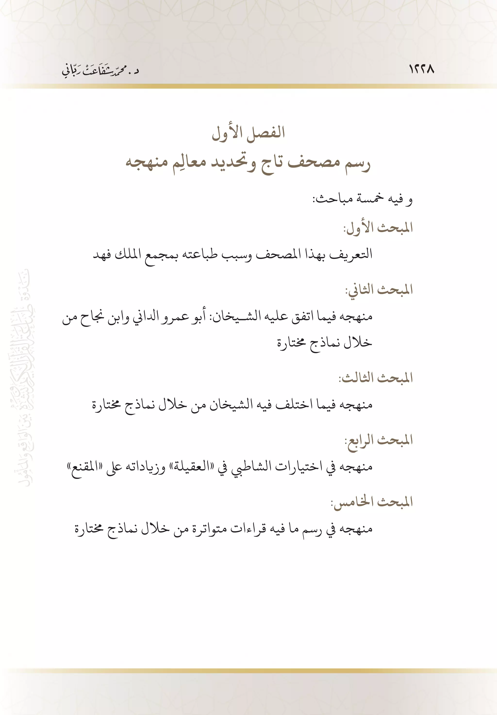 1228
‫األول‬ ‫الفصل‬
‫منهجه‬ ‫ِم‬‫ل‬‫معا‬ ‫وحتديد‬ ‫تاج‬ ‫مصحف‬ ‫رسم‬
:‫مباحث‬ ‫مخسة‬ ‫فيه‬ ‫و‬
:‫األول‬ ‫املبحث‬
‫فهد‬ ‫امللك‬ ‫بمجمع‬ ‫طباعته‬ ‫وسبب‬ ‫املصحف‬ ‫بهذا‬ ‫اتلعريف‬
:‫اثلاين‬ ‫املبحث‬
‫من‬ ‫جناح‬ ‫وابن‬ ‫ادلاين‬ ‫عمرو‬ ‫أبو‬ :‫الش�يخان‬ ‫عليه‬ ‫اتفق‬ ‫فيما‬ ‫منهجه‬
‫خمتارة‬ ‫نماذج‬ ‫خالل‬
:‫اثلالث‬ ‫املبحث‬
‫خمتارة‬ ‫نماذج‬ ‫خالل‬ ‫من‬ ‫الشيخان‬ ‫فيه‬ ‫اختلف‬ ‫فيما‬ ‫منهجه‬
:‫الرابع‬ ‫املبحث‬
»‫«املقنع‬ ‫ىلع‬ ‫وزياداته‬ »‫«العقيلة‬ ‫يف‬ ‫الشاطيب‬ ‫اختيارات‬ ‫يف‬ ‫منهجه‬
:‫اخلامس‬ ‫املبحث‬
‫خمتارة‬ ‫نماذج‬ ‫خالل‬ ‫من‬ ‫متواترة‬ ‫قراءات‬ ‫فيه‬ ‫ما‬ ‫رسم‬ ‫يف‬ ‫منهجه‬
 