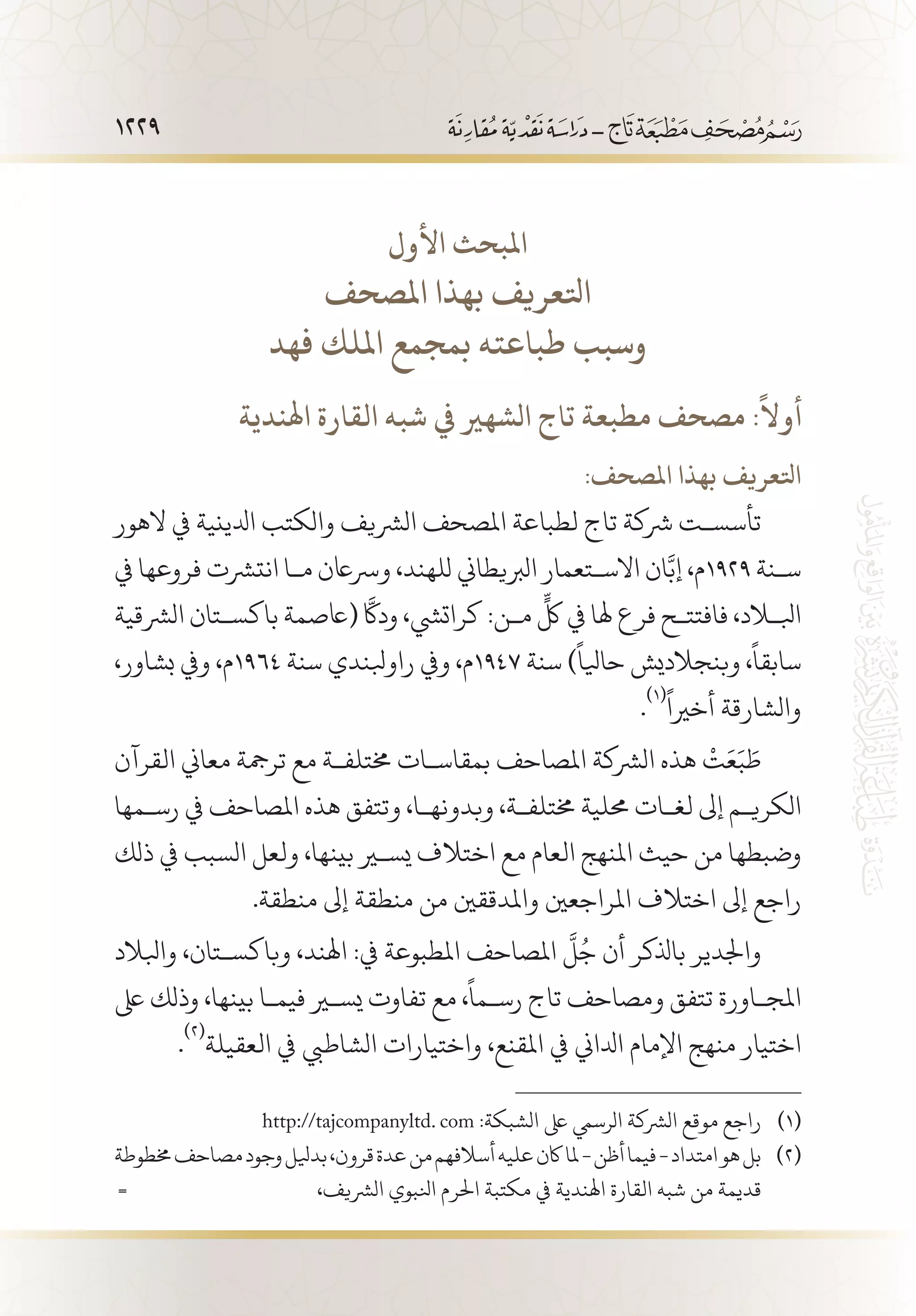 1229
‫األول‬ ‫املبحث‬
‫املصحف‬ ‫بهذا‬ ‫اتلعريف‬
‫فهد‬ ‫امللك‬ ‫بمجمع‬ ‫طباعته‬ ‫وسبب‬
‫اهلندية‬ ‫القارة‬ ‫شبه‬ ‫يف‬ ‫الشهري‬ ‫تاج‬ ‫مطبعة‬ ‫مصحف‬ :
ً
‫أوال‬
:‫املصحف‬ ‫بهذا‬ ‫اتلعريف‬
‫الهور‬ ‫يف‬ ‫ادلينية‬ ‫والكتب‬ ‫الرشيف‬ ‫املصحف‬ ‫لطباعة‬ ‫تاج‬ ‫رشكة‬ ‫تأسس�ت‬
‫يف‬ ‫فروعها‬ ‫انترشت‬ ‫م�ا‬ ‫ورساعن‬ ،‫للهند‬ ‫الربيطاين‬ ‫االس�تعمار‬ ‫ان‬َّ‫إب‬ ،‫9291م‬ ‫س�نة‬
‫الرشقية‬ ‫باكس�تان‬ ‫(اعصمة‬ َّ‫كا‬‫د‬‫و‬ ،‫كراتيش‬ :‫م�ن‬
ٍّ
‫لك‬ ‫يف‬ ‫هلا‬ ‫فرع‬ ‫فافتت�ح‬ ،‫ابللاد‬
،‫بشاور‬ ‫ويف‬ ،‫4691م‬ ‫سنة‬ ‫راوبلندي‬ ‫ويف‬ ،‫7491م‬ ‫سنة‬ )
ً
‫حايلا‬ ‫وبنجالديش‬ ،
ً
‫سابقا‬
.
(((ً
‫أخريا‬ ‫والشارقة‬
‫القرآن‬ ‫معاين‬ ‫ترمجة‬ ‫مع‬ ‫خمتلف�ة‬ ‫بمقاس�ات‬ ‫املصاحف‬ ‫الرشكة‬ ‫هذه‬
ْ
‫ت‬َ‫ع‬َ‫ب‬ َ‫ط‬
‫رس�مها‬ ‫يف‬ ‫املصاحف‬ ‫هذه‬ ‫وتتفق‬ ،‫وبدونه�ا‬ ،‫خمتلف�ة‬ ‫حملية‬ ‫لغ�ات‬ ‫إىل‬ ‫الكري�م‬
‫ذلك‬ ‫يف‬ ‫السبب‬ ‫ولعل‬ ،‫بينها‬ ‫يسير‬ ‫اختالف‬ ‫مع‬ ‫العام‬ ‫املنهج‬ ‫حيث‬ ‫من‬ ‫وضبطها‬
.‫منطقة‬ ‫إىل‬ ‫منطقة‬ ‫من‬ ‫واملدققني‬ ‫املراجعني‬ ‫اختالف‬ ‫إىل‬ ‫راجع‬
‫وابلالد‬ ،‫وباكس�تان‬ ،‫اهلند‬ :‫يف‬ ‫املطبوعة‬ ‫املصاحف‬
َّ
‫ل‬ُ‫ج‬ ‫أن‬ ‫باذلكر‬ ‫واجلدير‬
‫ىلع‬ ‫وذلك‬ ،‫بينها‬ ‫فيم�ا‬ ‫يسير‬ ‫تفاوت‬ ‫مع‬ ،
ً
‫رس�ما‬ ‫تاج‬ ‫ومصاحف‬ ‫تتفق‬ ‫املج�اورة‬
.
(((
‫العقيلة‬ ‫يف‬ ‫الشاطيب‬ ‫واختيارات‬ ،‫املقنع‬ ‫يف‬ ‫ادلاين‬ ‫اإلمام‬ ‫منهج‬ ‫اختيار‬
http://tajcompanyltd. com :‫الشبكة‬ ‫ىلع‬ ‫الرسيم‬ ‫الرشكة‬ ‫موقع‬ ‫راجع‬ 	(((
‫خمطوطة‬‫مصاحف‬‫وجود‬‫بديلل‬،‫قرون‬‫عدة‬‫من‬‫أسالفهم‬‫عليه‬‫اكن‬‫ملا‬-‫أظن‬‫فيما‬-‫امتداد‬‫هو‬‫بل‬ 	(((
= ،‫الرشيف‬ ‫انلبوي‬ ‫احلرم‬ ‫مكتبة‬ ‫يف‬ ‫اهلندية‬ ‫القارة‬ ‫شبه‬ ‫من‬ ‫قديمة‬
 