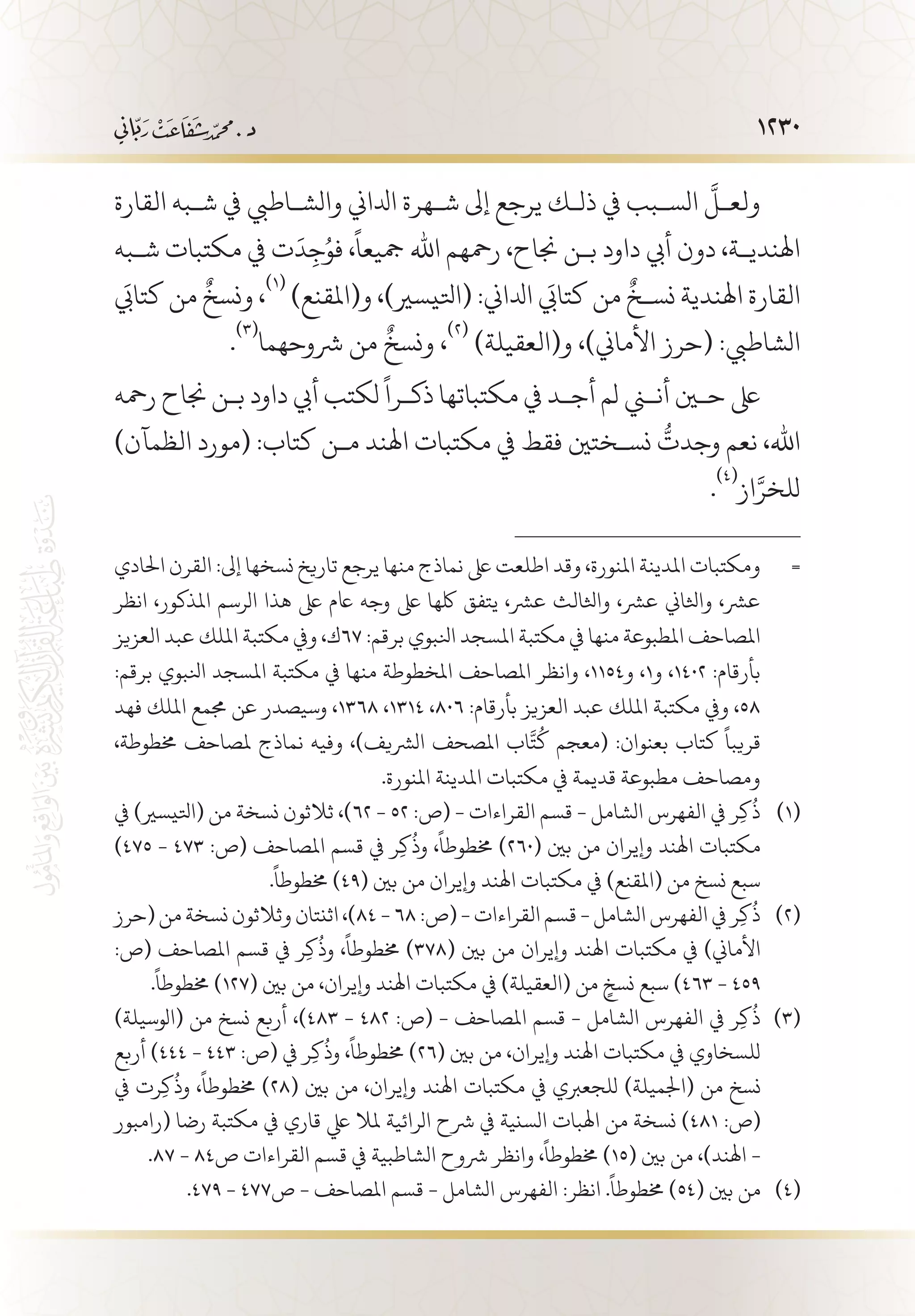 1230
‫القارة‬ ‫ش�به‬ ‫يف‬ ‫والش�اطيب‬ ‫ادلاين‬ ‫ش�هرة‬ ‫إىل‬ ‫يرجع‬ ‫ذل�ك‬ ‫يف‬ ‫الس�بب‬
َّ
‫ولع�ل‬
‫ش�به‬ ‫مكتبات‬ ‫يف‬ ‫ت‬
َ
‫د‬ِ‫ج‬ُ‫فو‬ ،
ً
‫مجيعا‬ ‫اهلل‬ ‫رمحهم‬ ،‫جناح‬ ‫ب�ن‬ ‫داود‬ ‫أيب‬ ‫دون‬ ،‫اهلندي�ة‬
َ‫كتابي‬ ‫من‬
ٌ
‫ونسخ‬ ،
(((
)‫و(املقنع‬ ،)‫(اتليسري‬ :‫ادلاين‬ َ‫كتابي‬ ‫من‬
ٌ
‫نس�خ‬ ‫اهلندية‬ ‫القارة‬
.
(((
‫رشوحهما‬ ‫من‬
ٌ
‫ونسخ‬ ،
(((
)‫و(العقيلة‬ ،)‫األماين‬ ‫(حرز‬ :‫الشاطيب‬
‫رمحه‬ ‫جناح‬ ‫ب�ن‬ ‫داود‬ ‫أيب‬ ‫لكتب‬
ً
‫ذك�را‬ ‫مكتباتها‬ ‫يف‬ ‫أج�د‬ ‫لم‬ ‫أنني‬ ‫حين‬ ‫ىلع‬
)‫الظمآن‬ ‫(مورد‬ :‫كتاب‬ ‫م�ن‬ ‫اهلند‬ ‫مكتبات‬ ‫يف‬ ‫فقط‬ ‫نس�ختني‬
ُّ
‫وجدت‬ ‫نعم‬ ،‫اهلل‬
.
(((
‫از‬َّ‫للخر‬
‫احلادي‬ ‫القرن‬ :‫إىل‬ ‫نسخها‬ ‫تاريخ‬ ‫يرجع‬ ‫منها‬ ‫نماذج‬ ‫ىلع‬ ‫اطلعت‬ ‫وقد‬ ،‫املنورة‬ ‫املدينة‬ ‫ومكتبات‬ 	=
‫انظر‬ ،‫املذكور‬ ‫الرسم‬ ‫هذا‬ ‫ىلع‬ ‫اعم‬ ‫وجه‬ ‫ىلع‬ ‫لكها‬ ‫يتفق‬ ،‫عرش‬ ‫واثلالث‬ ،‫عرش‬ ‫واثلاين‬ ،‫عرش‬
‫العزيز‬ ‫عبد‬ ‫امللك‬ ‫مكتبة‬ ‫ويف‬ ،‫76ك‬ :‫برقم‬ ‫انلبوي‬ ‫املسجد‬ ‫مكتبة‬ ‫يف‬ ‫منها‬ ‫املطبوعة‬ ‫املصاحف‬
:‫برقم‬ ‫انلبوي‬ ‫املسجد‬ ‫مكتبة‬ ‫يف‬ ‫منها‬ ‫املخطوطة‬ ‫املصاحف‬ ‫وانظر‬ ،1154‫و‬ ،1‫و‬ ،1402 :‫بأرقام‬
‫فهد‬ ‫امللك‬ ‫جممع‬ ‫عن‬ ‫وسيصدر‬ ،1368 ،1314 ،806 :‫بأرقام‬ ‫العزيز‬ ‫عبد‬ ‫امللك‬ ‫مكتبة‬ ‫ويف‬ ،58
،‫خمطوطة‬ ‫ملصاحف‬ ‫نماذج‬ ‫وفيه‬ ،)‫الرشيف‬ ‫املصحف‬ ‫اب‬
َّ
‫ت‬
ُ
‫ك‬ ‫(معجم‬ :‫بعنوان‬ ‫كتاب‬
ً
‫قريبا‬
.‫املنورة‬ ‫املدينة‬ ‫مكتبات‬ ‫يف‬ ‫قديمة‬ ‫مطبوعة‬ ‫ومصاحف‬
‫يف‬ )‫(اتليسري‬ ‫من‬ ‫نسخة‬ ‫ثالثون‬ ،)62 - 52 :‫(ص‬ - ‫القراءات‬ ‫قسم‬ - ‫الشامل‬ ‫الفهرس‬ ‫يف‬ ‫ر‬ِ‫ك‬
ُ
‫ذ‬ 	(((
)475 - 473 :‫(ص‬ ‫املصاحف‬ ‫قسم‬ ‫يف‬ ‫ر‬ِ‫ك‬
ُ
‫وذ‬ ،
ً
‫خمطوطا‬ )260( ‫بني‬ ‫من‬ ‫وإيران‬ ‫اهلند‬ ‫مكتبات‬
.
ً
‫خمطوطا‬ )49( ‫بني‬ ‫من‬ ‫وإيران‬ ‫اهلند‬ ‫مكتبات‬ ‫يف‬ )‫(املقنع‬ ‫من‬ ‫نسخ‬ ‫سبع‬
‫(حرز‬ ‫من‬ ‫نسخة‬ ‫وثالثون‬ ‫اثنتان‬ ،)84 - 68 :‫(ص‬ - ‫القراءات‬ ‫قسم‬ - ‫الشامل‬ ‫الفهرس‬ ‫يف‬ ‫ر‬ِ‫ك‬
ُ
‫ذ‬ 	(((
:‫(ص‬ ‫املصاحف‬ ‫قسم‬ ‫يف‬ ‫ر‬ِ‫ك‬
ُ
‫وذ‬ ،
ً
‫خمطوطا‬ )378( ‫بني‬ ‫من‬ ‫وإيران‬ ‫اهلند‬ ‫مكتبات‬ ‫يف‬ )‫األماين‬
.
ً
‫خمطوطا‬ )127( ‫بني‬ ‫من‬ ،‫وإيران‬ ‫اهلند‬ ‫مكتبات‬ ‫يف‬ )‫(العقيلة‬ ‫من‬ ٍ‫نسخ‬ ‫سبع‬ )463 - 459
)‫(الوسيلة‬ ‫من‬ ‫نسخ‬ ‫أربع‬ ،)483 - 482 :‫(ص‬ - ‫املصاحف‬ ‫قسم‬ - ‫الشامل‬ ‫الفهرس‬ ‫يف‬ ‫ر‬ِ‫ك‬
ُ
‫ذ‬ 	(((
‫أربع‬ )444 - 443 :‫(ص‬ ‫يف‬ ‫ر‬ِ‫ك‬
ُ
‫وذ‬ ،
ً
‫خمطوطا‬ )26( ‫بني‬ ‫من‬ ،‫وإيران‬ ‫اهلند‬ ‫مكتبات‬ ‫يف‬ ‫للسخاوي‬
‫يف‬ ‫رت‬ِ‫ك‬
ُ
‫وذ‬ ،
ً
‫خمطوطا‬ )28( ‫بني‬ ‫من‬ ،‫وإيران‬ ‫اهلند‬ ‫مكتبات‬ ‫يف‬ ‫للجعربي‬ )‫(اجلميلة‬ ‫من‬ ‫نسخ‬
‫(رامبور‬ ‫رضا‬ ‫مكتبة‬ ‫يف‬ ‫قاري‬ ‫يلع‬ ‫ملال‬ ‫الرائية‬ ‫رشح‬ ‫يف‬ ‫السنية‬ ‫اهلبات‬ ‫من‬ ‫نسخة‬ )481 :‫(ص‬
.87 - 84‫ص‬ ‫القراءات‬ ‫قسم‬ ‫يف‬ ‫الشاطبية‬ ‫رشوح‬ ‫وانظر‬ ،
ً
‫خمطوطا‬ )15( ‫بني‬ ‫من‬ ،)‫اهلند‬ -
.479 - 477‫ص‬ - ‫املصاحف‬ ‫قسم‬ - ‫الشامل‬ ‫الفهرس‬ :‫انظر‬ .
ً
‫خمطوطا‬ )54( ‫بني‬ ‫من‬ 	(((
 