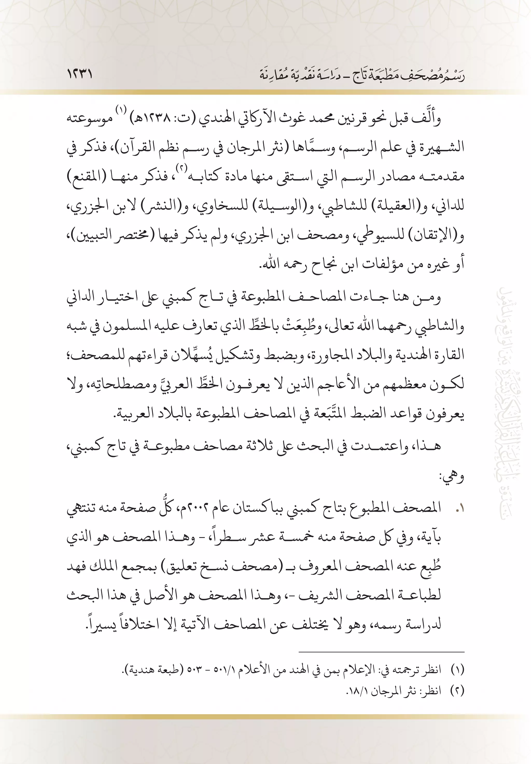 1231
‫موسوعته‬
(((
)‫8321ـه‬:‫(ت‬‫اهلندي‬‫اآلراكيت‬‫غوث‬‫حممد‬‫قرنني‬‫حنو‬‫قبل‬‫ف‬
َّ
‫وأل‬
‫يف‬ ‫فذكر‬ ،)‫القرآن‬ ‫نظم‬ ‫رس�م‬ ‫يف‬ ‫املرجان‬ ‫(نرث‬ ‫اها‬َّ‫وس�م‬ ،‫الرس�م‬ ‫علم‬ ‫يف‬ ‫الش�هرية‬
)‫(املقنع‬ ‫منه�ا‬ ‫فذكر‬ ،
(((
‫كتاب�ه‬ ‫مادة‬ ‫منها‬ ‫اس�تىق‬ ‫اليت‬ ‫الرس�م‬ ‫مصادر‬ ‫مقدمت�ه‬
،‫اجلزري‬ ‫البن‬ )‫و(النرش‬ ،‫للسخاوي‬ )‫و(الوس�يلة‬ ،‫للشاطيب‬ )‫و(العقيلة‬ ،‫لدلاين‬
،)‫اتلبيني‬ ‫(خمترص‬ ‫فيها‬ ‫يذكر‬ ‫ولم‬ ،‫اجلزري‬ ‫ابن‬ ‫ومصحف‬ ،‫للسيويط‬ )‫و(اإلتقان‬
.‫اهلل‬ ‫رمحه‬ ‫جناح‬ ‫ابن‬ ‫مؤلفات‬ ‫من‬ ‫غريه‬ ‫أو‬
‫ادلاين‬ ‫اختي�ار‬ ‫ىلع‬ ‫كمبين‬ ‫ت�اج‬ ‫يف‬ ‫املطبوعة‬ ‫املصاح�ف‬ ‫ج�اءت‬ ‫هنا‬ ‫وم�ن‬
‫شبه‬‫يف‬‫املسلمون‬‫عليه‬‫تعارف‬‫اذلي‬ ِّ‫باخلط‬
ْ
‫ت‬َ‫ع‬ِ‫ب‬ ُ‫وط‬،‫تعاىل‬‫اهلل‬‫رمحهما‬‫والشاطيب‬
‫للمصحف؛‬ ‫قراءتهم‬ ‫الن‬
ِّ
‫سه‬ُ‫ي‬ ‫وتشكيل‬ ‫وبضبط‬ ،‫املجاورة‬ ‫وابلالد‬ ‫اهلندية‬ ‫القارة‬
‫وال‬ ،‫ه‬ِ‫ت‬‫ومصطلحا‬ َّ‫العريب‬ َّ‫اخلط‬ ‫يعرف�ون‬ ‫ال‬ ‫اذلين‬ ‫األاعجم‬ ‫من‬ ‫معظمهم‬ ‫لك�ون‬
.‫العربية‬ ‫بابلالد‬ ‫املطبوعة‬ ‫املصاحف‬ ‫يف‬ ‫عة‬َ‫ب‬
َّ
‫املت‬ ‫الضبط‬ ‫قواعد‬ ‫يعرفون‬
،‫كمبين‬ ‫تاج‬ ‫يف‬ ‫مطبوع�ة‬ ‫مصاحف‬ ‫ثالثة‬ ‫ىلع‬ ‫ابلحث‬ ‫يف‬ ‫واعتم�دت‬ ،‫ه�ذا‬
:‫ويه‬
‫تنتيه‬ ‫منه‬ ‫صفحة‬
ُّ
‫لك‬ ،‫م‬ 11 .2002 ‫اعم‬ ‫بباكستان‬ ‫كمبين‬ ‫بتاج‬ ‫املطبوع‬ ‫املصحف‬
‫اذلي‬ ‫هو‬ ‫املصحف‬ ‫وه�ذا‬ - ،
ً
‫س�طرا‬ ‫عرش‬ ‫مخس�ة‬ ‫منه‬ ‫صفحة‬ ‫لك‬ ‫ويف‬ ،‫بآية‬
‫فهد‬ ‫امللك‬ ‫بمجمع‬ )‫تعليق‬ ‫نس�خ‬ ‫(مصحف‬ ‫بـ‬ ‫املعروف‬ ‫املصحف‬ ‫عنه‬ ‫ع‬ِ‫ب‬ ُ‫ط‬
‫ابلحث‬ ‫هذا‬ ‫يف‬ ‫األصل‬ ‫هو‬ ‫املصحف‬ ‫وه�ذا‬ ،- ‫الرشيف‬ ‫املصحف‬ ‫لطباع�ة‬
.
ً
‫يسريا‬
ً
‫اختالفا‬ ‫إال‬ ‫اآلتية‬ ‫املصاحف‬ ‫عن‬ ‫خيتلف‬ ‫ال‬ ‫وهو‬ ،‫رسمه‬ ‫دلراسة‬
.)‫هندية‬ ‫(طبعة‬ 503 - 501/1 ‫األعالم‬ ‫من‬ ‫اهلند‬ ‫يف‬ ‫بمن‬ ‫اإلعالم‬ :‫يف‬ ‫ترمجته‬ ‫انظر‬ 	(((
.18/1 ‫املرجان‬ ‫نرث‬ :‫انظر‬ 	(((
 