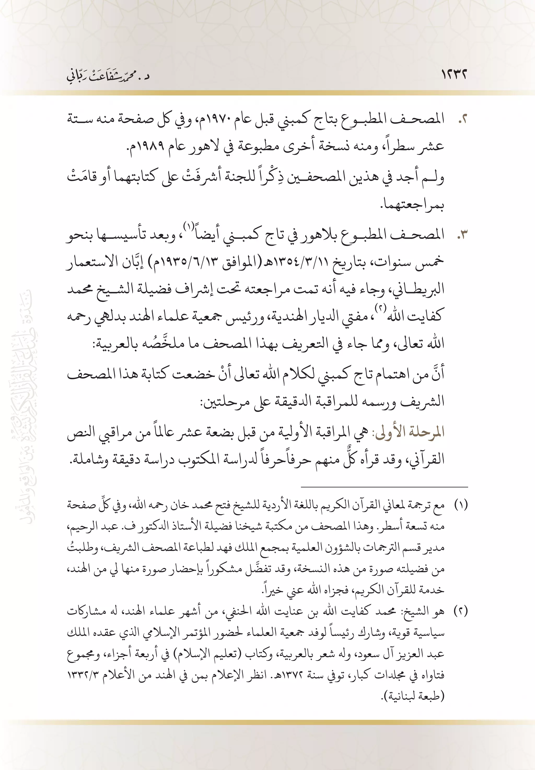 1232
‫س�تة‬ ‫منه‬ ‫صفحة‬ ‫لك‬ ‫ويف‬ ،‫م‬ 22 .1970 ‫اعم‬ ‫قبل‬ ‫كمبين‬ ‫بتاج‬ ‫املطب�وع‬ ‫املصح�ف‬
.‫9891م‬ ‫اعم‬ ‫الهور‬ ‫يف‬ ‫مطبوعة‬ ‫أخرى‬ ‫نسخة‬ ‫ومنه‬ ،
ً
‫سطرا‬ ‫عرش‬
ْ
‫ت‬َ‫قام‬ ‫أو‬ ‫كتابتهما‬ ‫ىلع‬
ْ
‫ت‬
َ
‫أرشف‬ ‫للجنة‬
ً
‫را‬
ْ
‫ك‬ِ‫ذ‬ ‫املصحفين‬ ‫هذين‬ ‫يف‬ ‫أجد‬ ‫ول�م‬
.‫بمراجعتهما‬
‫بنحو‬ ‫تأسيس�ها‬ ‫وبعد‬ ، 33 .
(((ً
‫أيضا‬ ‫كمبني‬ ‫تاج‬ ‫يف‬ ‫بالهور‬ ‫املطب�وع‬ ‫املصح�ف‬
‫االستعمار‬ ‫ان‬َّ‫إب‬ )‫31/6/5391م‬ ‫11/3/4531 ـه(املوافق‬ ‫بتاريخ‬ ،‫سنوات‬ ‫مخس‬
‫حممد‬ ‫الش�يخ‬ ‫فضيلة‬ ‫إرشاف‬ ‫حتت‬ ‫مراجعته‬ ‫تمت‬ ‫أنه‬ ‫فيه‬ ‫وجاء‬ ،‫الربيط�اين‬
‫رمحه‬‫بدليه‬‫اهلند‬‫علماء‬‫مجعية‬‫ورئيس‬،‫اهلندية‬‫ادليار‬‫مفيت‬،
(((
‫اهلل‬‫كفايت‬
:‫بالعربية‬ ‫ه‬ ُ‫ص‬
َّ
‫ملخ‬ ‫ما‬ ‫املصحف‬ ‫بهذا‬ ‫اتلعريف‬ ‫يف‬ ‫جاء‬ ‫ومما‬ ،‫تعاىل‬ ‫اهلل‬
‫املصحف‬‫هذا‬‫كتابة‬‫خضعت‬
ْ
‫أن‬‫تعاىل‬‫اهلل‬‫لكالم‬‫كمبين‬‫تاج‬‫اهتمام‬‫من‬
َّ
‫أن‬
:‫مرحلتني‬ ‫ىلع‬ ‫ادلقيقة‬ ‫للمراقبة‬ ‫ورسمه‬ ‫الرشيف‬
‫انلص‬ ‫مراقيب‬ ‫من‬
ً
‫اعملا‬ ‫عرش‬ ‫بضعة‬ ‫قبل‬ ‫من‬ ‫األويلة‬ ‫املراقبة‬ ‫يه‬ :‫األوىل‬ ‫املرحلة‬
.‫وشاملة‬ ‫دقيقة‬ ‫دراسة‬ ‫املكتوب‬ ‫دلراسة‬
ً
‫حرفا‬
ً
‫حرفا‬ ‫منهم‬
ٌّ
‫لك‬ ‫قرأه‬ ‫وقد‬ ،‫القرآين‬
‫صفحة‬
ِّ
‫لك‬ ‫ويف‬ ،‫اهلل‬ ‫رمحه‬ ‫خان‬ ‫حممد‬ ‫فتح‬ ‫للشيخ‬ ‫األردية‬ ‫باللغة‬ ‫الكريم‬ ‫القرآن‬ ‫ملعاين‬ ‫ترمجة‬ ‫مع‬ 	(((
،‫الرحيم‬ ‫عبد‬ .‫ف‬ ‫ادلكتور‬ ‫األستاذ‬ ‫فضيلة‬ ‫شيخنا‬ ‫مكتبة‬ ‫من‬ ‫املصحف‬ ‫وهذا‬ .‫أسطر‬ ‫تسعة‬ ‫منه‬
ُ‫وطلبت‬ ،‫الرشيف‬ ‫املصحف‬ ‫لطباعة‬ ‫فهد‬ ‫امللك‬ ‫بمجمع‬ ‫العلمية‬ ‫بالشؤون‬ ‫الرتمجات‬ ‫قسم‬ ‫مدير‬
،‫اهلند‬ ‫من‬ ‫يل‬ ‫منها‬ ‫صورة‬ ‫بإحضار‬
ً
‫مشكورا‬ ‫ل‬
َّ
‫تفض‬ ‫وقد‬ ،‫النسخة‬ ‫هذه‬ ‫من‬ ‫صورة‬ ‫فضيلته‬ ‫من‬
.
ً
‫خريا‬ ‫عين‬ ‫اهلل‬ ‫فجزاه‬ ،‫الكريم‬ ‫للقرآن‬ ‫خدمة‬
‫مشاراكت‬ ‫هل‬ ،‫اهلند‬ ‫علماء‬ ‫أشهر‬ ‫من‬ ،‫احلنيف‬ ‫اهلل‬ ‫عنايت‬ ‫بن‬ ‫اهلل‬ ‫كفايت‬ ‫حممد‬ :‫الشيخ‬ ‫هو‬ 	(((
‫امللك‬ ‫عقده‬ ‫اذلي‬ ‫اإلساليم‬ ‫املؤتمر‬ ‫حلضور‬ ‫العلماء‬ ‫مجعية‬ ‫لوفد‬
ً
‫رئيسا‬ ‫وشارك‬ ،‫قوية‬ ‫سياسية‬
‫وجمموع‬ ،‫أجزاء‬ ‫أربعة‬ ‫يف‬ )‫اإلسالم‬ ‫(تعليم‬ ‫وكتاب‬ ،‫بالعربية‬ ‫شعر‬ ‫وهل‬ ،‫سعود‬ ‫آل‬ ‫العزيز‬ ‫عبد‬
1332/3 ‫األعالم‬ ‫من‬ ‫اهلند‬ ‫يف‬ ‫بمن‬ ‫اإلعالم‬ ‫انظر‬ .‫2731 ـه‬ ‫سنة‬ ‫تويف‬ ،‫كبار‬ ‫جمدلات‬ ‫يف‬ ‫فتاواه‬
.)‫بلنانية‬ ‫(طبعة‬
 