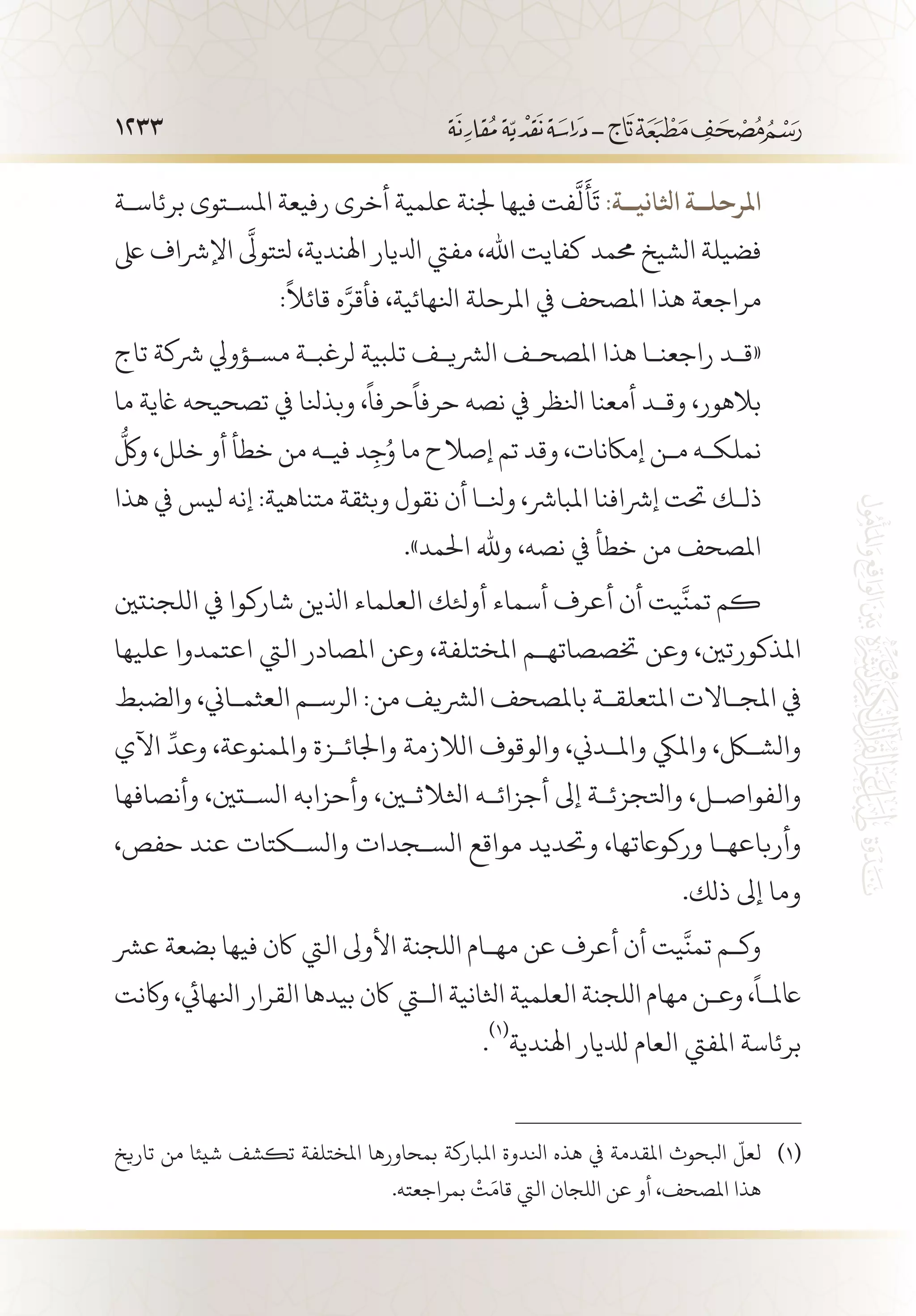 1233
‫برئاس�ة‬ ‫املس�توى‬ ‫رفيعة‬ ‫أخرى‬ ‫علمية‬ ‫جلنة‬ ‫فيها‬ ‫فت‬
َّ
‫ل‬
َ
‫أ‬
َ
‫ت‬ :‫اثلاني��ة‬ ‫املرحل��ة‬
‫ىلع‬ ‫اإلرشاف‬
َّ‫ى‬
‫تلتول‬ ،‫اهلندية‬ ‫ادليار‬ ‫مفيت‬ ،‫اهلل‬ ‫كفايت‬ ‫حممد‬ ‫الشيخ‬ ‫فضيلة‬
:
ً
‫قائال‬ ‫ه‬َّ‫فأقر‬ ،‫انلهائية‬ ‫املرحلة‬ ‫يف‬ ‫املصحف‬ ‫هذا‬ ‫مراجعة‬
‫تاج‬ ‫رشكة‬ ‫مس�ؤويل‬ ‫لرغب�ة‬ ‫تلبية‬ ‫الرشي�ف‬ ‫املصح�ف‬ ‫هذا‬ ‫راجعن�ا‬ ‫«ق�د‬
‫ما‬ ‫اغية‬ ‫تصحيحه‬ ‫يف‬ ‫وبذنلا‬ ،
ً
‫حرفا‬
ً
‫حرفا‬ ‫نصه‬ ‫يف‬ ‫انلظر‬ ‫أمعنا‬ ‫وق�د‬ ،‫بالهور‬
ُّ
‫ولك‬ ،‫خلل‬ ‫أو‬ ‫خطأ‬ ‫من‬ ‫في�ه‬ ‫د‬ِ‫ج‬ُ‫و‬ ‫ما‬ ‫إصالح‬ ‫تم‬ ‫وقد‬ ،‫إماكنات‬ ‫م�ن‬ ‫نملك�ه‬
‫هذا‬ ‫يف‬ ‫ليس‬ ‫إنه‬ :‫متناهية‬ ‫وبثقة‬ ‫نقول‬ ‫أن‬ ‫ونل�ا‬ ،‫املبارش‬ ‫إرشافنا‬ ‫حتت‬ ‫ذل�ك‬
.»‫احلمد‬ ‫وهلل‬ ،‫نصه‬ ‫يف‬ ‫خطأ‬ ‫من‬ ‫املصحف‬
‫اللجنتني‬ ‫يف‬ ‫شاركوا‬ ‫اذلين‬ ‫العلماء‬ ‫أوئلك‬ ‫أسماء‬ ‫أعرف‬ ‫أن‬ ‫يت‬
َّ
‫تمن‬ ‫كم‬
‫عليها‬ ‫اعتمدوا‬ ‫اليت‬ ‫املصادر‬ ‫وعن‬ ،‫املختلفة‬ ‫ختصصاته�م‬ ‫وعن‬ ،‫املذكورتني‬
‫والضبط‬ ،‫العثم�اين‬ ‫الرس�م‬ :‫من‬ ‫الرشيف‬ ‫باملصحف‬ ‫املتعلق�ة‬ ‫املج�االت‬ ‫يف‬
‫اآلي‬
ِّ
‫وعد‬ ،‫واملمنوعة‬ ‫واجلائ�زة‬ ‫الالزمة‬ ‫والوقوف‬ ،‫وامل�دين‬ ‫وامليك‬ ،‫والشكل‬
‫وأنصافها‬ ،‫الس�تني‬ ‫وأحزابه‬ ،‫اثلالثين‬ ‫أجزائ�ه‬ ‫إىل‬ ‫واتلجزئ�ة‬ ،‫والفواص�ل‬
،‫حفص‬ ‫عند‬ ‫والس�كتات‬ ‫الس�جدات‬ ‫مواقع‬ ‫وحتديد‬ ،‫وركواعتها‬ ‫وأرباعه�ا‬
.‫ذلك‬ ‫إىل‬ ‫وما‬
‫عرش‬ ‫بضعة‬ ‫فيها‬ ‫اكن‬ ‫اليت‬ ‫األوىل‬ ‫اللجنة‬ ‫مه�ام‬ ‫عن‬ ‫أعرف‬ ‫أن‬ ‫يت‬
َّ
‫تمن‬ ‫وك�م‬
‫واكنت‬ ،‫انلهايئ‬ ‫القرار‬ ‫بيدها‬ ‫اكن‬ ‫التي‬ ‫اثلانية‬ ‫العلمية‬ ‫اللجنة‬ ‫مهام‬ ‫وع�ن‬ ،
ً
‫اعمل�ا‬
.
(((
‫اهلندية‬ ‫لدليار‬ ‫العام‬ ‫املفيت‬ ‫برئاسة‬
‫تاريخ‬ ‫من‬ ‫شيئا‬ ‫تكشف‬ ‫املختلفة‬ ‫بمحاورها‬ ‫املباركة‬ ‫انلدوة‬ ‫هذه‬ ‫يف‬ ‫املقدمة‬ ‫ابلحوث‬
ّ
‫لعل‬ 	(((
.‫بمراجعته‬
ْ
‫ت‬َ‫قام‬ ‫اليت‬ ‫اللجان‬ ‫عن‬ ‫أو‬ ،‫املصحف‬ ‫هذا‬
 