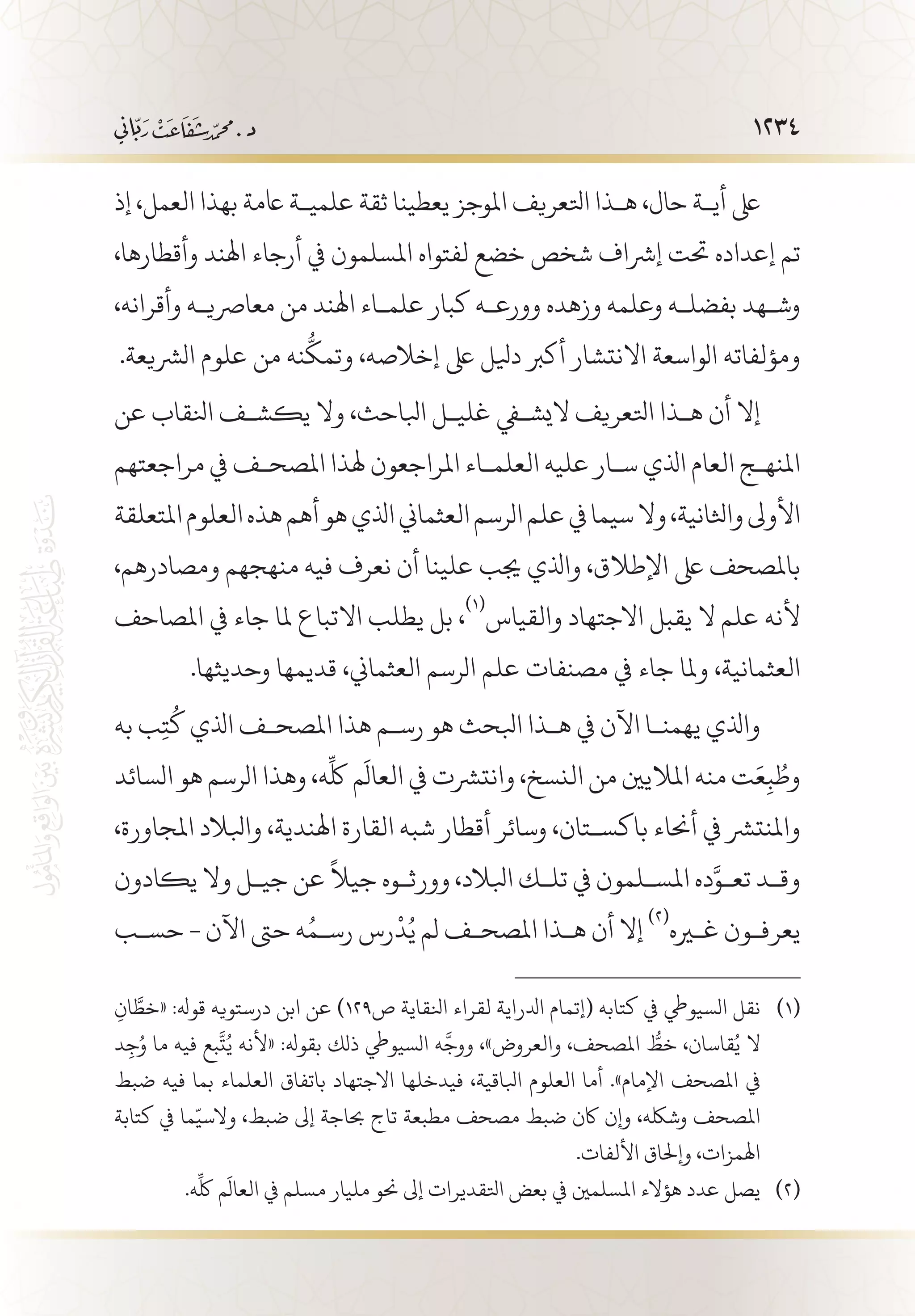 1234
‫إذ‬ ،‫العمل‬ ‫بهذا‬ ‫اعمة‬ ‫علمي�ة‬ ‫ثقة‬ ‫يعطينا‬ ‫املوجز‬ ‫اتلعريف‬ ‫ه�ذا‬ ،‫حال‬ ‫أي�ة‬ ‫ىلع‬
،‫وأقطارها‬ ‫اهلند‬ ‫أرجاء‬ ‫يف‬ ‫املسلمون‬ ‫لفتواه‬ ‫خضع‬ ‫شخص‬ ‫إرشاف‬ ‫حتت‬ ‫إعداده‬ ‫تم‬
،‫وأقرانه‬ ‫معارصي�ه‬ ‫من‬ ‫اهلند‬ ‫علم�اء‬ ‫كبار‬ ‫وورع�ه‬ ‫وزهده‬ ‫وعلمه‬ ‫بفضل�ه‬ ‫وش�هد‬
.‫الرشيعة‬ ‫علوم‬ ‫من‬ ‫نه‬
ُّ
‫وتمك‬ ،‫إخالصه‬ ‫ىلع‬ ‫ديلل‬ ‫أكرب‬ ‫االنتشار‬ ‫الواسعة‬ ‫ومؤلفاته‬
‫عن‬ ‫انلقاب‬ ‫يكش�ف‬ ‫وال‬ ،‫ابلاحث‬ ‫غلي�ل‬ ‫اليشفي‬ ‫اتلعريف‬ ‫ه�ذا‬ ‫أن‬ ‫إال‬
‫مراجعتهم‬ ‫يف‬ ‫املصح�ف‬ ‫هلذا‬ ‫املراجعون‬ ‫العلم�اء‬ ‫عليه‬ ‫س�ار‬ ‫اذلي‬ ‫العام‬ ‫املنه�ج‬
‫املتعلقة‬‫العلوم‬‫هذه‬‫أهم‬‫هو‬‫اذلي‬‫العثماين‬‫الرسم‬‫علم‬‫يف‬‫سيما‬‫وال‬،‫واثلانية‬‫األوىل‬
،‫ومصادرهم‬ ‫منهجهم‬ ‫فيه‬ ‫نعرف‬ ‫أن‬ ‫علينا‬ ‫جيب‬ ‫واذلي‬ ،‫اإلطالق‬ ‫ىلع‬ ‫باملصحف‬
‫املصاحف‬ ‫يف‬ ‫جاء‬ ‫ملا‬ ‫االتباع‬ ‫يطلب‬ ‫بل‬ ،
(((
‫والقياس‬ ‫االجتهاد‬ ‫يقبل‬ ‫ال‬ ‫علم‬ ‫ألنه‬
.‫وحديثها‬ ‫قديمها‬ ،‫العثماين‬ ‫الرسم‬ ‫علم‬ ‫مصنفات‬ ‫يف‬ ‫جاء‬ ‫وملا‬ ،‫العثمانية‬
‫به‬ ‫ب‬ِ‫ت‬
ُ
‫ك‬ ‫اذلي‬ ‫املصح�ف‬ ‫هذا‬ ‫رس�م‬ ‫هو‬ ‫ابلحث‬ ‫ه�ذا‬ ‫يف‬ ‫اآلن‬ ‫يهمن�ا‬ ‫واذلي‬
‫السائد‬ ‫هو‬ ‫الرسم‬ ‫وهذا‬ ،‫ه‬
ِّ
‫لك‬ ‫م‬
َ
‫العال‬ ‫يف‬ ‫وانترشت‬ ،‫النسخ‬ ‫من‬ ‫املاليني‬ ‫منه‬ ‫ت‬َ‫ع‬ِ‫ب‬ ُ‫وط‬
،‫املجاورة‬ ‫وابلالد‬ ،‫اهلندية‬ ‫القارة‬ ‫شبه‬ ‫أقطار‬ ‫وسائر‬ ،‫باكس�تان‬ ‫أحناء‬ ‫يف‬ ‫واملنترش‬
‫يكادون‬ ‫وال‬ ‫جي�ل‬ ‫عن‬
ً
‫جيال‬ ‫وورث�وه‬ ،‫ابلالد‬ ‫تل�ك‬ ‫يف‬ ‫املس�لمون‬ ‫ده‬َّ‫تع�و‬ ‫وق�د‬
‫حس�ب‬ - ‫اآلن‬ ‫حىت‬ ‫ه‬ُ‫رس�م‬ ‫رس‬
ْ
‫د‬ُ‫ي‬ ‫لم‬ ‫املصح�ف‬ ‫ه�ذا‬ ‫أن‬ ‫إال‬
(((
‫غيره‬ ‫يعرف�ون‬
ِ‫ان‬ َّ‫«خط‬ :‫قوهل‬ ‫درستويه‬ ‫ابن‬ ‫عن‬ )129‫ص‬ ‫انلقاية‬ ‫لقراء‬ ‫ادلراية‬ ‫(إتمام‬ ‫كتابه‬ ‫يف‬ ‫السيويط‬ ‫نقل‬ 	(((
‫د‬ِ‫ج‬ُ‫و‬ ‫ما‬ ‫فيه‬ ‫بع‬
َّ
‫ت‬ُ‫ي‬ ‫«ألنه‬ :‫بقوهل‬ ‫ذلك‬ ‫السيويط‬ ‫ه‬
َّ
‫ووج‬ ،»‫والعروض‬ ،‫املصحف‬ ُّ‫خط‬ ،‫قاسان‬ُ‫ي‬ ‫ال‬
‫ضبط‬ ‫فيه‬ ‫بما‬ ‫العلماء‬ ‫باتفاق‬ ‫االجتهاد‬ ‫فيدخلها‬ ،‫ابلاقية‬ ‫العلوم‬ ‫أما‬ .»‫اإلمام‬ ‫املصحف‬ ‫يف‬
‫كتابة‬ ‫يف‬ ‫ما‬ّ‫والسي‬ ،‫ضبط‬ ‫إىل‬ ‫حباجة‬ ‫تاج‬ ‫مطبعة‬ ‫مصحف‬ ‫ضبط‬ ‫اكن‬ ‫وإن‬ ،‫وشلكه‬ ‫املصحف‬
.‫األلفات‬ ‫وإحلاق‬ ،‫اهلمزات‬
.‫ه‬
ِّ
‫لك‬ ‫م‬
َ
‫العال‬ ‫يف‬ ‫مسلم‬ ‫مليار‬ ‫حنو‬ ‫إىل‬ ‫اتلقديرات‬ ‫بعض‬ ‫يف‬ ‫املسلمني‬ ‫هؤالء‬ ‫عدد‬ ‫يصل‬ 	(((
 