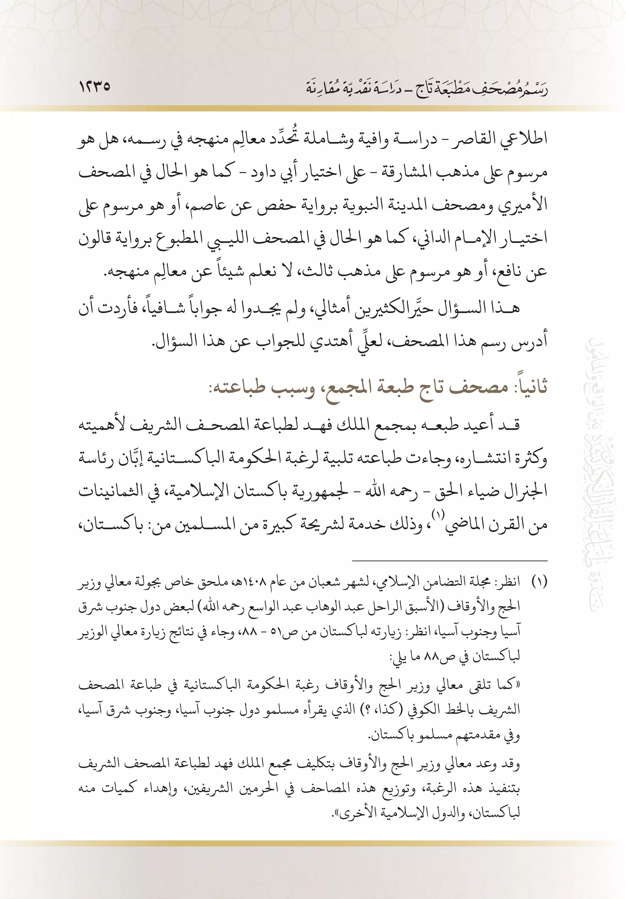 1235
‫هو‬ ‫هل‬ ،‫رس�مه‬ ‫يف‬ ‫منهجه‬ ‫م‬ِ‫ل‬‫معا‬ ‫د‬
ِّ
‫تحُد‬ ‫وش�املة‬ ‫وافية‬ ‫دراس�ة‬ - ‫القارص‬ ‫اطاليع‬
‫املصحف‬ ‫يف‬ ‫احلال‬ ‫هو‬ ‫كما‬ - ‫داود‬ ‫أيب‬ ‫اختيار‬ ‫ىلع‬ - ‫املشارقة‬ ‫مذهب‬ ‫ىلع‬ ‫مرسوم‬
‫ىلع‬ ‫مرسوم‬ ‫هو‬ ‫أو‬ ،‫اعصم‬ ‫عن‬ ‫حفص‬ ‫برواية‬ ‫انلبوية‬ ‫املدينة‬ ‫ومصحف‬ ‫األمريي‬
‫قالون‬ ‫برواية‬ ‫املطبوع‬ ‫الليبي‬ ‫املصحف‬ ‫يف‬ ‫احلال‬ ‫هو‬ ‫كما‬ ،‫ادلاين‬ ‫اإلم�ام‬ ‫اختي�ار‬
.‫منهجه‬ ‫م‬ِ‫ل‬‫معا‬ ‫عن‬
ً
‫شيئا‬ ‫نعلم‬ ‫ال‬ ،‫ثالث‬ ‫مذهب‬ ‫ىلع‬ ‫مرسوم‬ ‫هو‬ ‫أو‬ ،‫نافع‬ ‫عن‬
‫أن‬ ‫فأردت‬ ،
ً
‫ش�افيا‬
ً
‫جوابا‬ ‫هل‬ ‫جي�دوا‬ ‫ولم‬ ،‫أمثايل‬ ‫حيرَّالكثريين‬ ‫الس�ؤال‬ ‫ه�ذا‬
.‫السؤال‬ ‫هذا‬ ‫عن‬ ‫للجواب‬ ‫أهتدي‬
ِّ‫ي‬
‫لعل‬ ،‫املصحف‬ ‫هذا‬ ‫رسم‬ ‫أدرس‬
:‫طباعته‬ ‫وسبب‬ ،‫املجمع‬ ‫طبعة‬ ‫تاج‬ ‫مصحف‬ :
ً
‫ثانيا‬
‫ألهميته‬ ‫الرشيف‬ ‫املصح�ف‬ ‫لطباعة‬ ‫فه�د‬ ‫امللك‬ ‫بمجمع‬ ‫طبع�ه‬ ‫أعيد‬ ‫ق�د‬
‫رئاسة‬ ‫ان‬َّ‫إب‬ ‫ابلاكس�تانية‬ ‫احلكومة‬ ‫لرغبة‬ ‫تلبية‬ ‫طباعته‬ ‫وجاءت‬ ،‫انتش�اره‬ ‫وكرثة‬
‫اثلمانينات‬ ‫يف‬ ،‫اإلسالمية‬ ‫باكستان‬ ‫جلمهورية‬ - ‫اهلل‬ ‫رمحه‬ - ‫احلق‬ ‫ضياء‬ ‫اجلرنال‬
،‫باكس�تان‬ :‫من‬ ‫املس�لمني‬ ‫من‬ ‫كبرية‬ ‫لرشحية‬ ‫خدمة‬ ‫وذلك‬ ،
(((
‫املايض‬ ‫القرن‬ ‫من‬
‫وزير‬ ‫معايل‬ ‫جبولة‬ ‫خاص‬ ‫ملحق‬ ،‫8041ـه‬ ‫اعم‬ ‫من‬ ‫شعبان‬ ‫لشهر‬ ،‫اإلساليم‬ ‫اتلضامن‬ ‫جملة‬ :‫انظر‬ 	(((
‫رشق‬ ‫جنوب‬ ‫دول‬ ‫بلعض‬ )‫اهلل‬ ‫رمحه‬ ‫الواسع‬ ‫عبد‬ ‫الوهاب‬ ‫عبد‬ ‫الراحل‬ ‫(األسبق‬ ‫واألوقاف‬ ‫احلج‬
‫الوزير‬ ‫معايل‬ ‫زيارة‬ ‫نتائج‬ ‫يف‬ ‫وجاء‬ ،88 - 51‫ص‬ ‫من‬ ‫بلاكستان‬ ‫زيارته‬ :‫انظر‬ ،‫آسيا‬ ‫وجنوب‬ ‫آسيا‬
:‫ييل‬ ‫ما‬ 88‫ص‬ ‫يف‬ ‫بلاكستان‬
‫املصحف‬ ‫طباعة‬ ‫يف‬ ‫ابلاكستانية‬ ‫احلكومة‬ ‫رغبة‬ ‫واألوقاف‬ ‫احلج‬ ‫وزير‬ ‫معايل‬ ‫تلىق‬ ‫«كما‬ 	
،‫آسيا‬ ‫رشق‬ ‫وجنوب‬ ،‫آسيا‬ ‫جنوب‬ ‫دول‬ ‫مسلمو‬ ‫يقرأه‬ ‫اذلي‬ )‫؟‬ ،‫(كذا‬ ‫الكويف‬ ‫باخلط‬ ‫الرشيف‬
.‫باكستان‬ ‫مسلمو‬ ‫مقدمتهم‬ ‫ويف‬
‫الرشيف‬ ‫املصحف‬ ‫لطباعة‬ ‫فهد‬ ‫امللك‬ ‫جممع‬ ‫بتلكيف‬ ‫واألوقاف‬ ‫احلج‬ ‫وزير‬ ‫معايل‬ ‫وعد‬ ‫وقد‬ 	
‫منه‬ ‫كميات‬ ‫وإهداء‬ ،‫الرشيفني‬ ‫احلرمني‬ ‫يف‬ ‫املصاحف‬ ‫هذه‬ ‫وتوزيع‬ ،‫الرغبة‬ ‫هذه‬ ‫بتنفيذ‬
.»‫األخرى‬ ‫اإلسالمية‬ ‫وادلول‬ ،‫بلاكستان‬
 