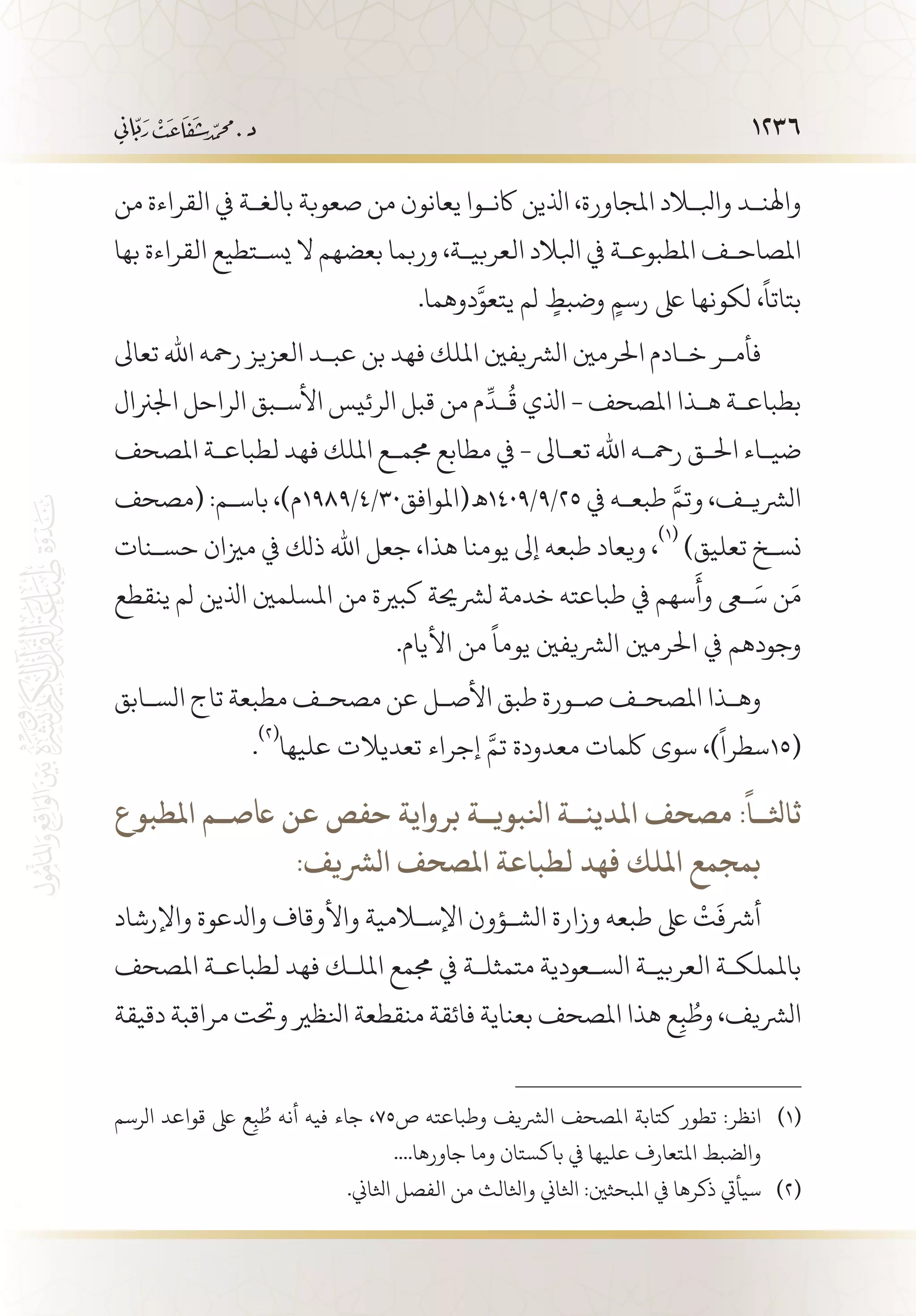 1236
‫من‬ ‫القراءة‬ ‫يف‬ ‫بالغ�ة‬ ‫صعوبة‬ ‫من‬ ‫يعانون‬ ‫اكن�وا‬ ‫اذلين‬ ،‫املجاورة‬ ‫وابللاد‬ ‫واهلن�د‬
‫بها‬ ‫القراءة‬ ‫يس�تطيع‬ ‫ال‬ ‫بعضهم‬ ‫وربما‬ ،‫العربي�ة‬ ‫ابلالد‬ ‫يف‬ ‫املطبوع�ة‬ ‫املصاح�ف‬
.‫دوهما‬َّ‫يتعو‬ ‫لم‬ ٍ‫وضبط‬ ٍ‫رسم‬ ‫ىلع‬ ‫لكونها‬ ،
ً
‫بتاتا‬
‫تعاىل‬ ‫اهلل‬ ‫رمحه‬ ‫العزيز‬ ‫عب�د‬ ‫بن‬ ‫فهد‬ ‫امللك‬ ‫الرشيفني‬ ‫احلرمني‬ ‫خ�ادم‬ ‫فأم�ر‬
‫اجلرنال‬ ‫الراحل‬ ‫األس�بق‬ ‫الرئيس‬ ‫قبل‬ ‫من‬ ‫م‬
ِّ
‫�د‬
ُ
‫ق‬ ‫اذلي‬ - ‫املصحف‬ ‫ه�ذا‬ ‫بطباع�ة‬
‫املصحف‬ ‫لطباع�ة‬ ‫فهد‬ ‫امللك‬ ‫جمم�ع‬ ‫مطابع‬ ‫يف‬ - ‫تع�اىل‬ ‫اهلل‬ ‫رمح�ه‬ ‫احل�ق‬ ‫ضي�اء‬
‫(مصحف‬ :‫باس�م‬ ،)‫52/9/9041 ـه(املوافق03/4/9891م‬ ‫يف‬ ‫طبع�ه‬ َّ‫وتم‬ ،‫الرشي�ف‬
‫حس�نات‬ ‫مزيان‬ ‫يف‬ ‫ذلك‬ ‫اهلل‬ ‫جعل‬ ،‫هذا‬ ‫يومنا‬ ‫إىل‬ ‫طبعه‬ ‫ويعاد‬ ،
(((
)‫تعليق‬ ‫نس�خ‬
‫ينقطع‬ ‫لم‬ ‫اذلين‬ ‫املسلمني‬ ‫من‬ ‫كبرية‬ ‫لرشحية‬ ‫خدمة‬ ‫طباعته‬ ‫يف‬ ‫سهم‬
َ
‫وأ‬ ‫عى‬َ‫س‬ ‫ن‬َ‫م‬
.‫األيام‬ ‫من‬
ً
‫يوما‬ ‫الرشيفني‬ ‫احلرمني‬ ‫يف‬ ‫وجودهم‬
‫الس�ابق‬ ‫تاج‬ ‫مطبعة‬ ‫مصح�ف‬ ‫عن‬ ‫األص�ل‬ ‫طبق‬ ‫ص�ورة‬ ‫املصح�ف‬ ‫وه�ذا‬
.
(((
‫عليها‬ ‫تعديالت‬ ‫إجراء‬ َّ‫تم‬ ‫معدودة‬ ‫لكمات‬ ‫سوى‬ ،)
ً
‫(51سطرا‬
‫املطبوع‬ ‫اعص��م‬ ‫عن‬ ‫حفص‬ ‫برواية‬ ‫انلبوي��ة‬ ‫املدين��ة‬ ‫مصحف‬ :
ً
‫ثاثل��ا‬
:‫الرشيف‬ ‫املصحف‬ ‫لطباعة‬ ‫فهد‬ ‫امللك‬ ‫      بمجمع‬
‫واإلرشاد‬ ‫وادلعوة‬ ‫واألوقاف‬ ‫اإلسلامية‬ ‫الش�ؤون‬ ‫وزارة‬ ‫طبعه‬ ‫ىلع‬
ْ
‫ت‬
َ
‫أرشف‬
‫املصحف‬ ‫لطباع�ة‬ ‫فهد‬ ‫املل�ك‬ ‫جممع‬ ‫يف‬ ‫متمثل�ة‬ ‫الس�عودية‬ ‫العربي�ة‬ ‫باململك�ة‬
‫دقيقة‬ ‫مراقبة‬ ‫وحتت‬ ‫انلظري‬ ‫منقطعة‬ ‫فائقة‬ ‫بعناية‬ ‫املصحف‬ ‫هذا‬ ‫ع‬ِ‫ب‬ ُ‫وط‬ ،‫الرشيف‬
‫الرسم‬ ‫قواعد‬ ‫ىلع‬ ‫ع‬ِ‫ب‬ ُ‫ط‬ ‫أنه‬ ‫فيه‬ ‫جاء‬ ،75‫ص‬ ‫وطباعته‬ ‫الرشيف‬ ‫املصحف‬ ‫كتابة‬ ‫تطور‬ :‫انظر‬ 	(((
....‫جاورها‬ ‫وما‬ ‫باكستان‬ ‫يف‬ ‫عليها‬ ‫املتعارف‬ ‫والضبط‬
.‫اثلاين‬ ‫الفصل‬ ‫من‬ ‫واثلالث‬ ‫اثلاين‬ :‫املبحثني‬ ‫يف‬ ‫ذكرها‬ ‫سيأيت‬ 	(((
 