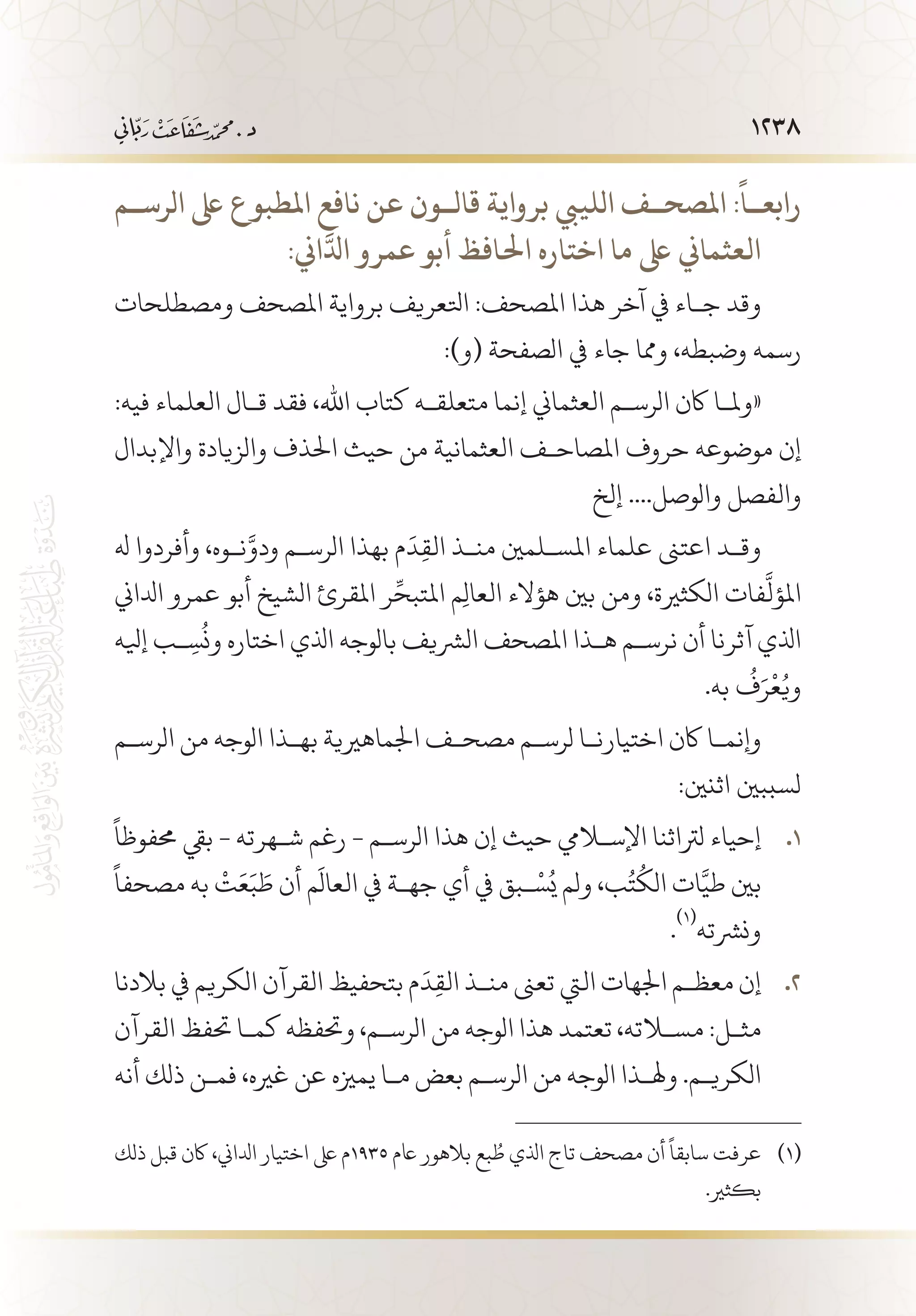 1238
‫الرس��م‬ ‫ىلع‬ ‫املطبوع‬ ‫نافع‬ ‫عن‬ ‫قال��ون‬ ‫برواية‬ ‫اللييب‬ ‫املصح��ف‬ :
ً
‫رابع��ا‬
:‫اين‬َّ‫ادل‬ ‫عمرو‬ ‫أبو‬ ‫احلافظ‬ ‫اختاره‬ ‫ما‬ ‫ىلع‬ ‫      العثماين‬
‫ومصطلحات‬ ‫املصحف‬ ‫برواية‬ ‫اتلعريف‬ :‫املصحف‬ ‫هذا‬ ‫آخر‬ ‫يف‬ ‫ج�اء‬ ‫وقد‬
:)‫(و‬ ‫الصفحة‬ ‫يف‬ ‫جاء‬ ‫ومما‬ ،‫وضبطه‬ ‫رسمه‬
:‫فيه‬ ‫العلماء‬ ‫ق�ال‬ ‫فقد‬ ،‫اهلل‬ ‫كتاب‬ ‫متعلق�ه‬ ‫إنما‬ ‫العثماين‬ ‫الرس�م‬ ‫اكن‬ ‫«ومل�ا‬
‫واإلبدال‬ ‫والزيادة‬ ‫احلذف‬ ‫حيث‬ ‫من‬ ‫العثمانية‬ ‫املصاح�ف‬ ‫حروف‬ ‫موضوعه‬ ‫إن‬
‫إلخ‬ ....‫والوصل‬ ‫والفصل‬
‫هل‬ ‫وأفردوا‬ ،‫ن�وه‬َّ‫ودو‬ ‫الرس�م‬ ‫بهذا‬ ‫م‬
َ
‫د‬ِ‫ق‬‫ال‬ ‫من�ذ‬ ‫املس�لمني‬ ‫علماء‬ ‫اعتىن‬ ‫وق�د‬
‫ادلاين‬ ‫عمرو‬ ‫أبو‬ ‫الشيخ‬ ‫املقرئ‬ ‫ر‬ِّ‫املتبح‬ ‫م‬ِ‫ل‬‫العا‬ ‫هؤالء‬ ‫بني‬ ‫ومن‬ ،‫الكثرية‬ ‫فات‬
َّ
‫املؤل‬
‫إيله‬ ‫�ب‬ ِ‫س‬
ُ
‫ون‬ ‫اختاره‬ ‫اذلي‬ ‫بالوجه‬ ‫الرشيف‬ ‫املصحف‬ ‫ه�ذا‬ ‫نرس�م‬ ‫أن‬ ‫آثرنا‬ ‫اذلي‬
.‫به‬
ُ
‫ف‬َ‫ر‬
ْ
‫ع‬ُ‫وي‬
‫الرس�م‬ ‫من‬ ‫الوجه‬ ‫به�ذا‬ ‫اجلماهريية‬ ‫مصح�ف‬ ‫لرس�م‬ ‫اختيارن�ا‬ ‫اكن‬ ‫وإنم�ا‬
:‫اثنني‬ ‫لسببني‬
ً
‫حمفوظا‬ ‫بيق‬ - ‫ش�هرته‬ ‫رغم‬ - ‫الرس�م‬ ‫هذا‬ ‫إن‬ ‫حيث‬ ‫اإلسلايم‬ ‫لرتاثنا‬ ‫إحياء‬ 11 .
ً
‫مصحفا‬ ‫به‬
ْ
‫ت‬َ‫ع‬َ‫ب‬ َ‫ط‬ ‫أن‬ ‫م‬
َ
‫العال‬ ‫يف‬ ‫جه�ة‬ ‫أي‬ ‫يف‬ ‫�بق‬ْ‫س‬ُ‫ي‬ ‫ولم‬ ،‫ب‬ُ‫ت‬
ُ
‫الك‬ ‫ات‬َّ‫طي‬ ‫بني‬
.
(((
‫ونرشته‬
‫بالدنا‬ ‫يف‬ ‫الكريم‬ ‫القرآن‬ ‫بتحفيظ‬ ‫م‬
َ
‫د‬ِ‫ق‬‫ال‬ ‫من�ذ‬ ‫تعىن‬ ‫اليت‬ ‫اجلهات‬ ‫معظ�م‬ ‫إن‬ 22 .
‫القرآن‬ ‫حتفظ‬ ‫كم�ا‬ ‫وحتفظه‬ ،‫الرس�م‬ ‫من‬ ‫الوجه‬ ‫هذا‬ ‫تعتمد‬ ،‫مسلاته‬ :‫مث�ل‬
‫أنه‬ ‫ذلك‬ ‫فم�ن‬ ،‫غريه‬ ‫عن‬ ‫يمزيه‬ ‫م�ا‬ ‫بعض‬ ‫الرس�م‬ ‫من‬ ‫الوجه‬ ‫وهل�ذا‬ .‫الكري�م‬
‫ذلك‬ ‫قبل‬ ‫اكن‬ ،‫ادلاين‬ ‫اختيار‬ ‫ىلع‬ ‫5391م‬ ‫اعم‬ ‫بالهور‬ ‫بع‬ ُ‫ط‬ ‫اذلي‬ ‫تاج‬ ‫مصحف‬ ‫أن‬
ً
‫سابقا‬ ‫عرفت‬ 	(((
.‫بكثري‬
 