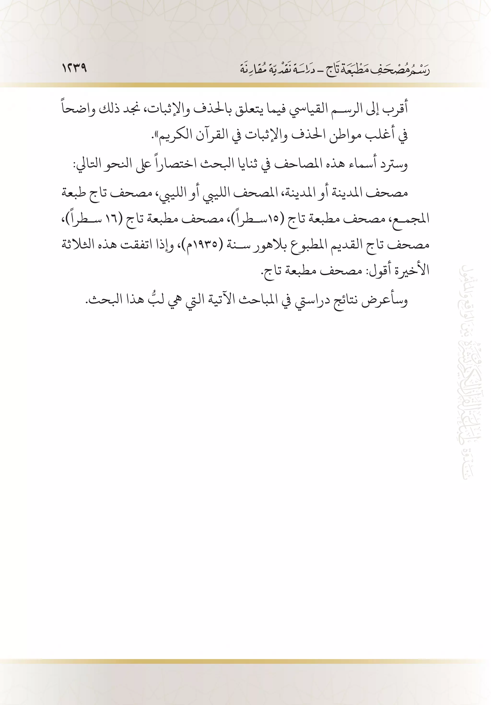 1239
ً
‫واضحا‬ ‫ذلك‬ ‫جند‬ ،‫واإلثبات‬ ‫باحلذف‬ ‫يتعلق‬ ‫فيما‬ ‫القيايس‬ ‫الرس�م‬ ‫إىل‬ ‫أقرب‬
.»‫الكريم‬ ‫القرآن‬ ‫يف‬ ‫واإلثبات‬ ‫احلذف‬ ‫مواطن‬ ‫أغلب‬ ‫يف‬
:‫اتلايل‬ ‫انلحو‬ ‫ىلع‬
ً
‫اختصارا‬ ‫ابلحث‬ ‫ثنايا‬ ‫يف‬ ‫املصاحف‬ ‫هذه‬ ‫أسماء‬ ‫وسرتد‬
‫طبعة‬ ‫تاج‬ ‫مصحف‬ ،‫اللييب‬ ‫أو‬ ‫اللييب‬ ‫املصحف‬ ،‫املدينة‬ ‫أو‬ ‫املدينة‬ ‫مصحف‬
،)
ً
‫س�طرا‬ 16( ‫تاج‬ ‫مطبعة‬ ‫مصحف‬ ،)
ً
‫(51س�طرا‬ ‫تاج‬ ‫مطبعة‬ ‫مصحف‬ ،‫املجم�ع‬
‫اثلالثة‬ ‫هذه‬ ‫اتفقت‬ ‫وإذا‬ ،)‫(5391م‬ ‫س�نة‬ ‫بالهور‬ ‫املطبوع‬ ‫القديم‬ ‫تاج‬ ‫مصحف‬
.‫تاج‬ ‫مطبعة‬ ‫مصحف‬ :‫أقول‬ ‫األخرية‬
.‫ابلحث‬ ‫هذا‬ ُّ‫لب‬ ‫يه‬ ‫اليت‬ ‫اآلتية‬ ‫املباحث‬ ‫يف‬ ‫دراسيت‬ ‫نتائج‬ ‫وسأعرض‬
 