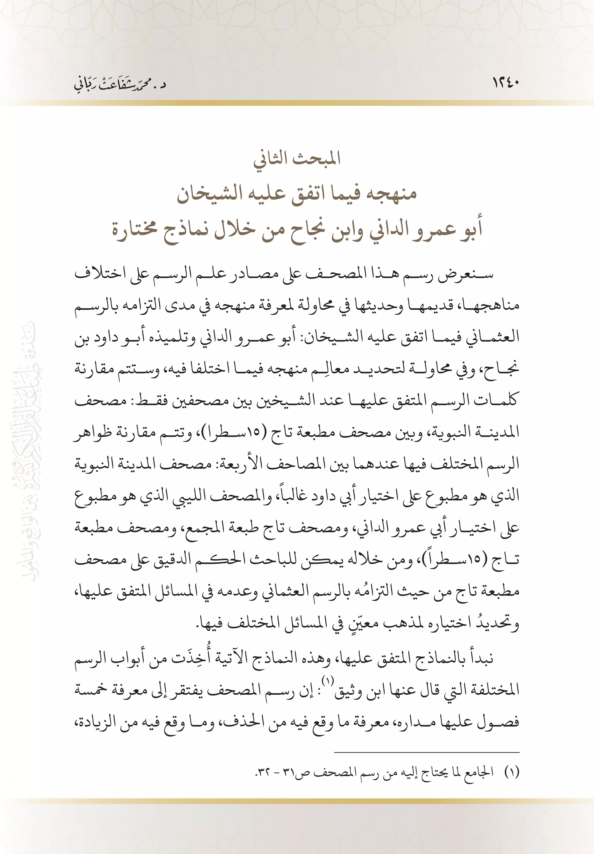 1240
‫اثلاين‬ ‫املبحث‬
‫الشيخان‬ ‫عليه‬ ‫اتفق‬ ‫فيما‬ ‫منهجه‬
‫خمتارة‬ ‫نماذج‬ ‫خالل‬ ‫من‬ ‫جناح‬ ‫وابن‬ ‫ادلاين‬ ‫عمرو‬ ‫أبو‬
‫اختالف‬ ‫ىلع‬ ‫الرس�م‬ ‫عل�م‬ ‫مص�ادر‬ ‫ىلع‬ ‫املصح�ف‬ ‫ه�ذا‬ ‫رس�م‬ ‫س�نعرض‬
‫بالرس�م‬ ‫الزتامه‬ ‫مدى‬ ‫يف‬ ‫منهجه‬ ‫ملعرفة‬ ‫حماولة‬ ‫يف‬ ‫وحديثها‬ ‫قديمه�ا‬ ،‫مناهجه�ا‬
‫بن‬ ‫داود‬ ‫أب�و‬ ‫وتلميذه‬ ‫ادلاين‬ ‫عم�رو‬ ‫أبو‬ :‫الش�يخان‬ ‫عليه‬ ‫اتفق‬ ‫فيم�ا‬ ‫العثم�اين‬
‫مقارنة‬ ‫وس�تتم‬ ،‫فيه‬ ‫اختلفا‬ ‫فيم�ا‬ ‫منهجه‬ ‫�م‬ِ‫ل‬‫معا‬ ‫تلحدي�د‬ ‫حماول�ة‬ ‫ويف‬ ،‫جن�اح‬
‫مصحف‬ :‫فق�ط‬ ‫مصحفني‬ ‫بني‬ ‫الش�يخني‬ ‫عند‬ ‫عليه�ا‬ ‫املتفق‬ ‫الرس�م‬ ‫لكم�ات‬
‫ظواهر‬ ‫مقارنة‬ ‫وتت�م‬ ،)‫(51س�طرا‬ ‫تاج‬ ‫مطبعة‬ ‫مصحف‬ ‫وبني‬ ،‫انلبوية‬ ‫املدين�ة‬
‫انلبوية‬ ‫املدينة‬ ‫مصحف‬ :‫األربعة‬ ‫املصاحف‬ ‫بني‬ ‫عندهما‬ ‫فيها‬ ‫املختلف‬ ‫الرسم‬
‫مطبوع‬ ‫هو‬ ‫اذلي‬ ‫اللييب‬ ‫واملصحف‬ ،
ً
‫اغبلا‬ ‫داود‬ ‫أيب‬ ‫اختيار‬ ‫ىلع‬ ‫مطبوع‬ ‫هو‬ ‫اذلي‬
‫مطبعة‬ ‫ومصحف‬ ،‫املجمع‬ ‫طبعة‬ ‫تاج‬ ‫ومصحف‬ ،‫ادلاين‬ ‫عمرو‬ ‫أيب‬ ‫اختي�ار‬ ‫ىلع‬
‫مصحف‬ ‫ىلع‬ ‫ادلقيق‬ ‫احلك�م‬ ‫للباحث‬ ‫يمكن‬ ‫خالهل‬ ‫ومن‬ ،)
ً
‫(51س�طرا‬ ‫ت�اج‬
،‫عليها‬ ‫املتفق‬ ‫املسائل‬ ‫يف‬ ‫وعدمه‬ ‫العثماين‬ ‫بالرسم‬ ‫ه‬ُ‫الزتام‬ ‫حيث‬ ‫من‬ ‫تاج‬ ‫مطبعة‬
.‫فيها‬ ‫املختلف‬ ‫املسائل‬ ‫يف‬ ٍّ‫معين‬ ‫ملذهب‬ ‫اختياره‬ ُ‫وحتديد‬
‫الرسم‬ ‫أبواب‬ ‫من‬ ‫ت‬
َ
‫ذ‬ِ‫خ‬
ُ
‫أ‬ ‫اآلتية‬ ‫انلماذج‬ ‫وهذه‬ ،‫عليها‬ ‫املتفق‬ ‫بانلماذج‬ ‫نبدأ‬
‫مخسة‬ ‫معرفة‬ ‫إىل‬ ‫يفتقر‬ ‫املصحف‬ ‫رس�م‬ ‫إن‬ :
(((
‫وثيق‬ ‫ابن‬ ‫عنها‬ ‫قال‬ ‫اليت‬ ‫املختلفة‬
،‫الزيادة‬ ‫من‬ ‫فيه‬ ‫وقع‬ ‫وم�ا‬ ،‫احلذف‬ ‫من‬ ‫فيه‬ ‫وقع‬ ‫ما‬ ‫معرفة‬ ،‫م�داره‬ ‫عليها‬ ‫فص�ول‬
.32 - 31‫ص‬ ‫املصحف‬ ‫رسم‬ ‫من‬ ‫إيله‬ ‫حيتاج‬ ‫ملا‬ ‫اجلامع‬ 	(((
 