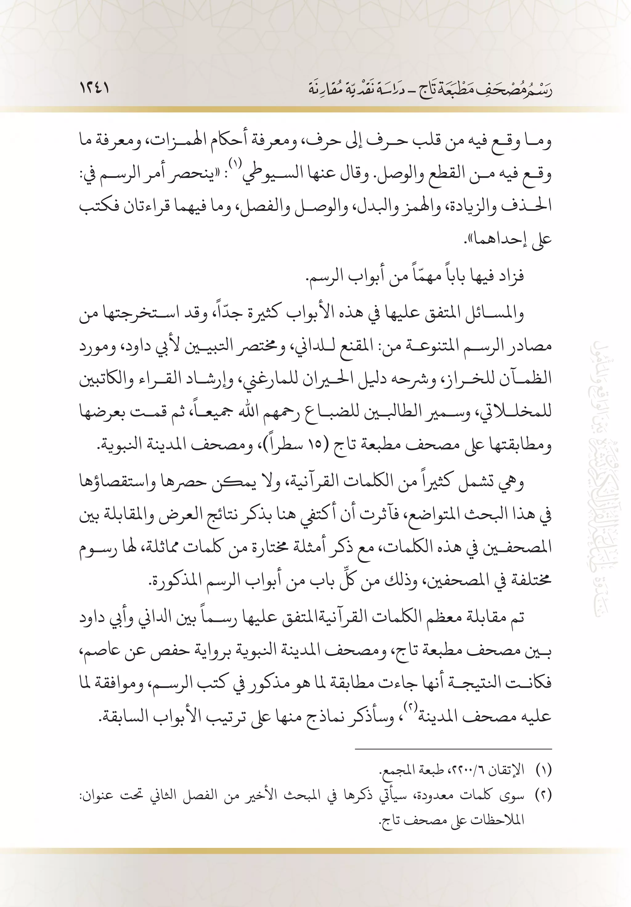 1241
‫ما‬ ‫ومعرفة‬ ،‫اهلم�زات‬ ‫أحاكم‬ ‫ومعرفة‬ ،‫حرف‬ ‫إىل‬ ‫ح�رف‬ ‫قلب‬ ‫من‬ ‫فيه‬ ‫وق�ع‬ ‫وم�ا‬
:‫يف‬ ‫الرس�م‬ ‫أمر‬ ‫«ينحرص‬ :
(((
‫الس�يويط‬ ‫عنها‬ ‫وقال‬ .‫والوصل‬ ‫القطع‬ ‫م�ن‬ ‫فيه‬ ‫وق�ع‬
‫فكتب‬ ‫قراءتان‬ ‫فيهما‬ ‫وما‬ ،‫والفصل‬ ‫والوص�ل‬ ،‫وابلدل‬ ‫واهلمز‬ ،‫والزيادة‬ ‫احل�ذف‬
.»‫إحداهما‬ ‫ىلع‬
.‫الرسم‬ ‫أبواب‬ ‫من‬
ً
‫ا‬ّ‫مهم‬
ً
‫بابا‬ ‫فيها‬ ‫فزاد‬
‫من‬ ‫اس�تخرجتها‬ ‫وقد‬ ،
ً
‫ا‬
ّ
‫جد‬ ‫كثرية‬ ‫األبواب‬ ‫هذه‬ ‫يف‬ ‫عليها‬ ‫املتفق‬ ‫واملس�ائل‬
‫ومورد‬ ،‫داود‬ ‫أليب‬ ‫اتلبيين‬ ‫وخمترص‬ ،‫للداين‬ ‫املقنع‬ :‫من‬ ‫املتنوع�ة‬ ‫الرس�م‬ ‫مصادر‬
‫والاكتبني‬ ‫الق�راء‬ ‫وإرش�اد‬ ،‫للمارغين‬ ‫احليران‬ ‫ديلل‬ ‫ورشحه‬ ،‫للخ�راز‬ ‫الظم�آن‬
‫بعرضها‬ ‫قم�ت‬ ‫ثم‬ ،
ً
‫مجيع�ا‬ ‫اهلل‬ ‫رمحهم‬ ‫للضب�اع‬ ‫الطابلين‬ ‫وس�مري‬ ،‫للمخللايت‬
.‫انلبوية‬ ‫املدينة‬ ‫ومصحف‬ ،)
ً
‫سطرا‬ 15( ‫تاج‬ ‫مطبعة‬ ‫مصحف‬ ‫ىلع‬ ‫ومطابقتها‬
‫واستقصاؤها‬ ‫حرصها‬ ‫يمكن‬ ‫وال‬ ،‫القرآنية‬ ‫اللكمات‬ ‫من‬
ً
‫كثريا‬ ‫تشمل‬ ‫ويه‬
‫بني‬ ‫واملقابلة‬ ‫العرض‬ ‫نتائج‬ ‫بذكر‬ ‫هنا‬ ‫أكتيف‬ ‫أن‬ ‫فآثرت‬ ،‫املتواضع‬ ‫ابلحث‬ ‫هذا‬ ‫يف‬
‫رس�وم‬ ‫هلا‬ ،‫مماثلة‬ ‫لكمات‬ ‫من‬ ‫خمتارة‬ ‫أمثلة‬ ‫ذكر‬ ‫مع‬ ،‫اللكمات‬ ‫هذه‬ ‫يف‬ ‫املصحفين‬
.‫املذكورة‬ ‫الرسم‬ ‫أبواب‬ ‫من‬ ‫باب‬
ِّ
‫لك‬ ‫من‬ ‫وذلك‬ ،‫املصحفني‬ ‫يف‬ ‫خمتلفة‬
‫داود‬ ‫وأيب‬ ‫ادلاين‬ ‫بني‬
ً
‫رس�ما‬ ‫عليها‬ ‫القرآنيةاملتفق‬ ‫اللكمات‬ ‫معظم‬ ‫مقابلة‬ ‫تم‬
،‫اعصم‬ ‫عن‬ ‫حفص‬ ‫برواية‬ ‫انلبوية‬ ‫املدينة‬ ‫ومصحف‬ ،‫تاج‬ ‫مطبعة‬ ‫مصحف‬ ‫بين‬
‫ملا‬ ‫وموافقة‬ ،‫الرس�م‬ ‫كتب‬ ‫يف‬ ‫مذكور‬ ‫هو‬ ‫ملا‬ ‫مطابقة‬ ‫جاءت‬ ‫أنها‬ ‫انلتيج�ة‬ ‫فاكن�ت‬
.‫السابقة‬ ‫األبواب‬ ‫ترتيب‬ ‫ىلع‬ ‫منها‬ ‫نماذج‬ ‫وسأذكر‬ ،
(((
‫املدينة‬ ‫مصحف‬ ‫عليه‬
.‫املجمع‬ ‫طبعة‬ ،2200/6 ‫اإلتقان‬ 	(((
:‫عنوان‬ ‫حتت‬ ‫اثلاين‬ ‫الفصل‬ ‫من‬ ‫األخري‬ ‫املبحث‬ ‫يف‬ ‫ذكرها‬ ‫سيأيت‬ ،‫معدودة‬ ‫لكمات‬ ‫سوى‬ 	(((
.‫تاج‬ ‫مصحف‬ ‫ىلع‬ ‫املالحظات‬
 