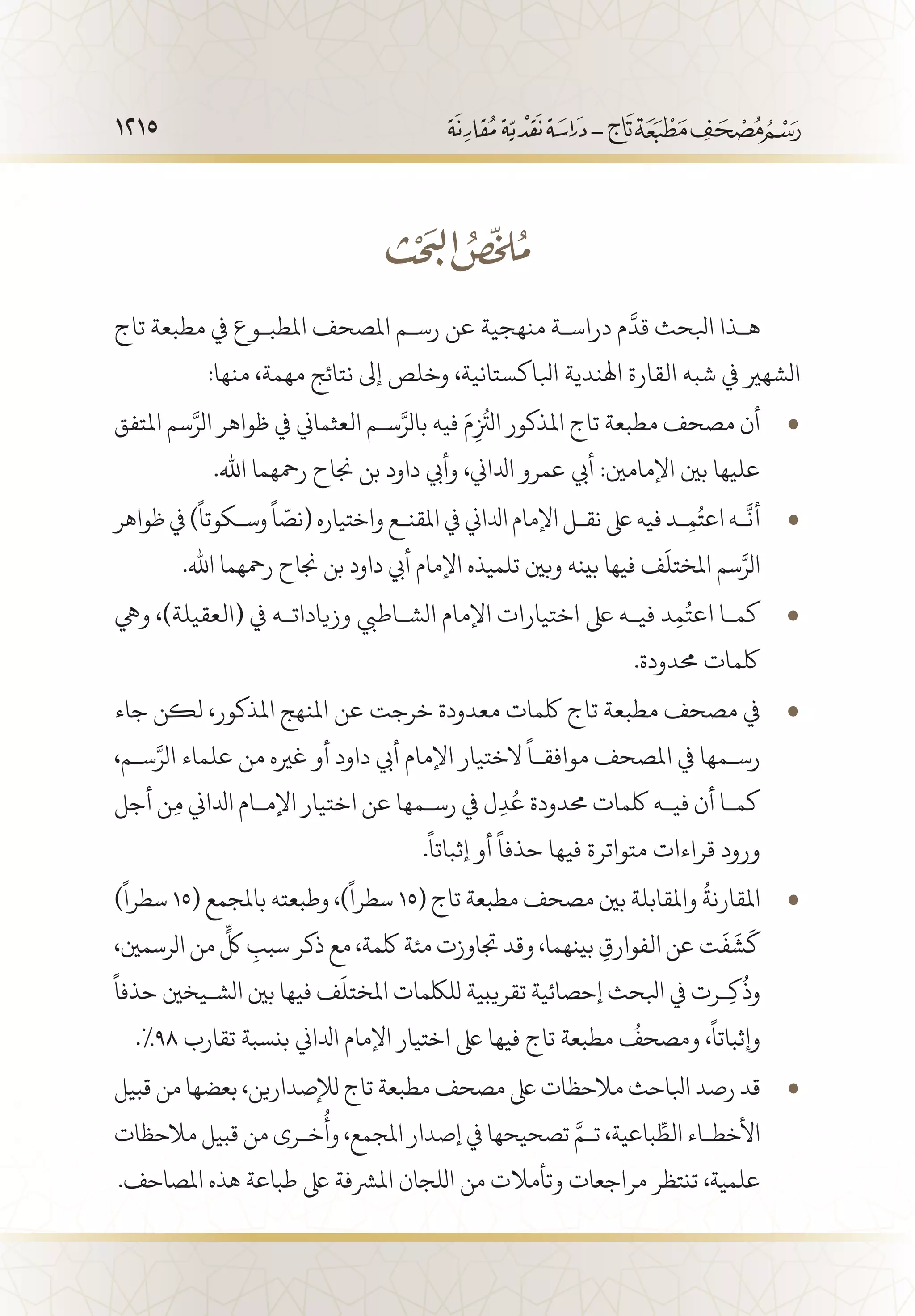 1215
‫تاج‬ ‫مطبعة‬ ‫يف‬ ‫املطب�وع‬ ‫املصحف‬ ‫رس�م‬ ‫عن‬ ‫منهجية‬ ‫دراس�ة‬ ‫م‬
َّ
‫قد‬ ‫ابلحث‬ ‫ه�ذا‬
:‫منها‬ ،‫مهمة‬ ‫نتائج‬ ‫إىل‬ ‫وخلص‬ ،‫ابلاكستانية‬ ‫اهلندية‬ ‫القارة‬ ‫شبه‬ ‫يف‬ ‫الشهري‬
‫املتفق‬ ‫سم‬َّ‫الر‬ ‫ظواهر‬ ‫يف‬ ‫العثماين‬ ‫س�م‬َّ‫بالر‬ ‫فيه‬ َ‫م‬ِ
ُ‫ز‬
‫الت‬ ‫املذكور‬ ‫تاج‬ ‫مطبعة‬ ‫مصحف‬ ‫أن‬• 	
.‫اهلل‬ ‫رمحهما‬ ‫جناح‬ ‫بن‬ ‫داود‬ ‫وأيب‬ ،‫ادلاين‬ ‫عمرو‬ ‫أيب‬ :‫اإلمامني‬ ‫بني‬ ‫عليها‬
‫ظواهر‬ ‫يف‬ )
ً
‫وس�كوتا‬
ً
‫ا‬ ّ‫(نص‬ ‫واختياره‬ ‫املقن�ع‬ ‫يف‬ ‫ادلاين‬ ‫اإلمام‬ ‫نق�ل‬ ‫ىلع‬ ‫فيه‬ ‫�د‬ِ‫م‬ُ‫اعت‬ ‫�ه‬
َّ
‫أن‬• 	
.‫اهلل‬ ‫رمحهما‬ ‫جناح‬ ‫بن‬ ‫داود‬ ‫أيب‬ ‫اإلمام‬ ‫تلميذه‬ ‫وبني‬ ‫بينه‬ ‫فيها‬ ‫ف‬
َ
‫املختل‬ ‫سم‬َّ‫الر‬
‫ويه‬ ،)‫(العقيلة‬ ‫يف‬ ‫وزيادات�ه‬ ‫الش�اطيب‬ ‫اإلمام‬ ‫اختيارات‬ ‫ىلع‬ ‫في�ه‬ ‫د‬ِ‫م‬ُ‫اعت‬ ‫كم�ا‬• 	
.‫حمدودة‬ ‫لكمات‬
‫جاء‬ ‫لكن‬ ،‫املذكور‬ ‫املنهج‬ ‫عن‬ ‫خرجت‬ ‫معدودة‬ ‫لكمات‬ ‫تاج‬ ‫مطبعة‬ ‫مصحف‬ ‫يف‬• 	
،‫س�م‬َّ‫الر‬ ‫علماء‬ ‫من‬ ‫غريه‬ ‫أو‬ ‫داود‬ ‫أيب‬ ‫اإلمام‬ ‫الختيار‬
ً
‫موافق�ا‬ ‫املصحف‬ ‫يف‬ ‫رس�مها‬
‫أجل‬ ‫ن‬ِ‫م‬ ‫ادلاين‬ ‫اإلم�ام‬ ‫اختيار‬ ‫عن‬ ‫رس�مها‬ ‫يف‬ ‫ل‬ِ‫د‬ُ‫ع‬ ‫حمدودة‬ ‫لكمات‬ ‫في�ه‬ ‫أن‬ ‫كم�ا‬
.
ً
‫إثباتا‬ ‫أو‬
ً
‫حذفا‬ ‫فيها‬ ‫متواترة‬ ‫قراءات‬ ‫ورود‬
)
ً
‫سطرا‬ • 	15( ‫باملجمع‬ ‫وطبعته‬ ،)
ً
‫سطرا‬ 15( ‫تاج‬ ‫مطبعة‬ ‫مصحف‬ ‫بني‬ ‫واملقابلة‬
ُ
‫املقارنة‬
،‫الرسمني‬ ‫من‬
ٍّ
‫لك‬ ِ‫سبب‬ ‫ذكر‬ ‫مع‬ ،‫لكمة‬ ‫مئة‬ ‫جتاوزت‬ ‫وقد‬ ،‫بينهما‬ ِ‫الفوارق‬ ‫عن‬ ‫ت‬
َ
‫ف‬
َ
‫ش‬
َ
‫ك‬
ً
‫حذفا‬ ‫الش�يخني‬ ‫بني‬ ‫فيها‬ ‫ف‬
َ
‫املختل‬ ‫لللكمات‬ ‫تقريبية‬ ‫إحصائية‬ ‫ابلحث‬ ‫يف‬ ‫�رت‬ِ‫ك‬
ُ
‫وذ‬
.%98 ‫تقارب‬ ‫بنسبة‬ ‫ادلاين‬ ‫اإلمام‬ ‫اختيار‬ ‫ىلع‬ ‫فيها‬ ‫تاج‬ ‫مطبعة‬
ُ
‫ومصحف‬ ،
ً
‫وإثباتا‬
‫قبيل‬ ‫من‬ ‫بعضها‬ ،‫لإلصدارين‬ ‫تاج‬ ‫مطبعة‬ ‫مصحف‬ ‫ىلع‬ ‫مالحظات‬ ‫ابلاحث‬ ‫رصد‬ ‫قد‬• 	
‫مالحظات‬ ‫قبيل‬ ‫من‬ ‫خ�رى‬
ُ
‫وأ‬ ،‫املجمع‬ ‫إصدار‬ ‫يف‬ ‫تصحيحها‬ َّ‫ت�م‬ ،‫باعية‬ ِّ‫الط‬ ‫األخط�اء‬
.‫املصاحف‬ ‫هذه‬ ‫طباعة‬ ‫ىلع‬ ‫املرشفة‬ ‫اللجان‬ ‫من‬ ‫وتأمالت‬ ‫مراجعات‬ ‫تنتظر‬ ،‫علمية‬
 