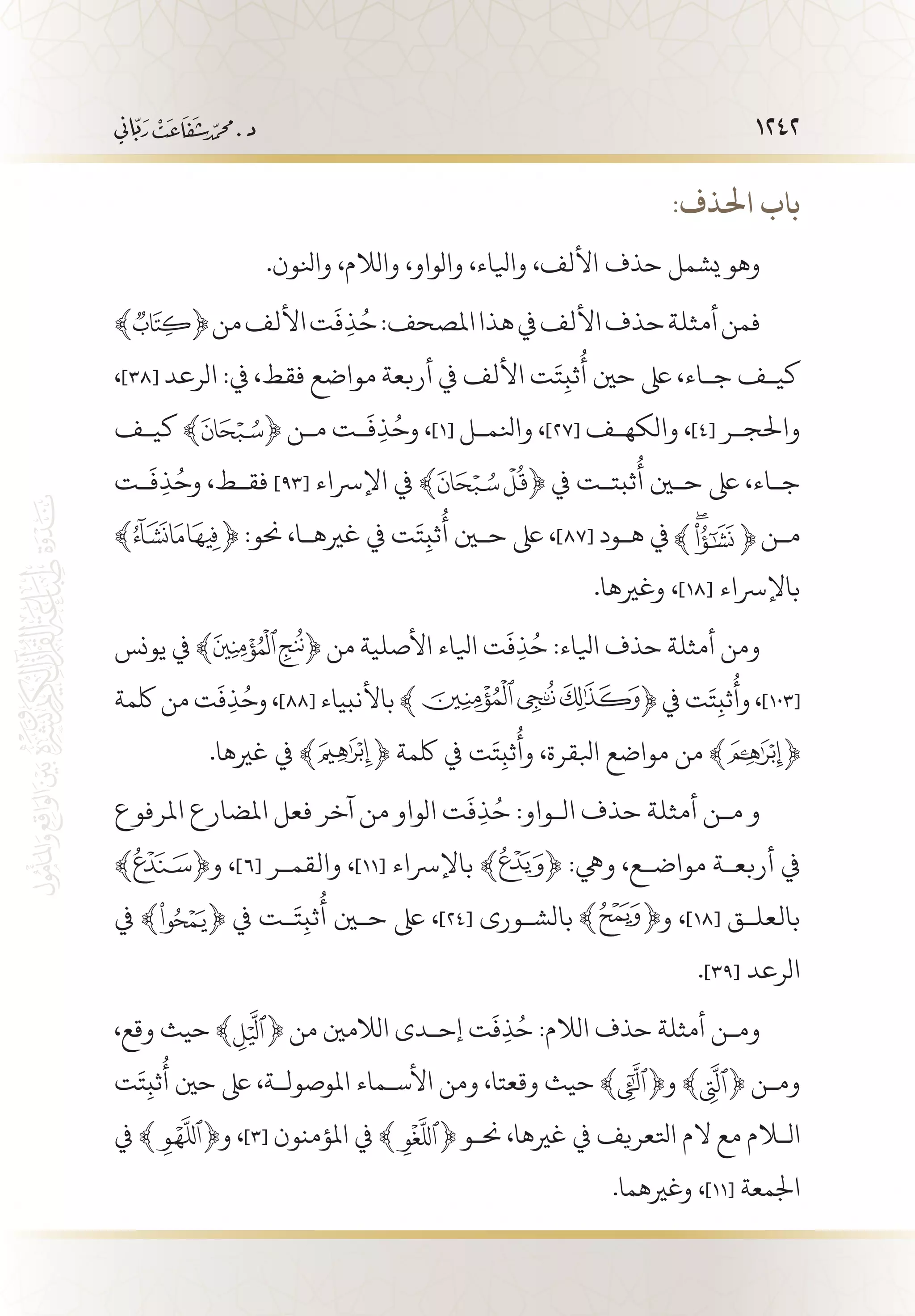 1242
:‫احلذف‬ ‫باب‬
.‫وانلون‬ ،‫والالم‬ ،‫والواو‬ ،‫وايلاء‬ ،‫األلف‬ ‫حذف‬ ‫يشمل‬ ‫وهو‬
﴾ ﴿‫من‬‫األلف‬‫ت‬
َ
‫ف‬ِ‫ذ‬ُ‫ح‬:‫املصحف‬‫هذا‬‫يف‬‫األلف‬‫حذف‬‫أمثلة‬‫فمن‬
،]38[ ‫الرعد‬ :‫يف‬ ،‫فقط‬ ‫مواضع‬ ‫أربعة‬ ‫يف‬ ‫األلف‬ ‫ت‬َ‫ت‬ِ‫ثب‬
ُ
‫أ‬ ‫حني‬ ‫ىلع‬ ،‫ج�اء‬ ‫كي�ف‬
‫كي�ف‬ ﴾ ﴿ ‫م�ن‬ ‫�ت‬
َ
‫ف‬ِ‫ذ‬ُ‫وح‬ ،]1[ ‫وانلم�ل‬ ،]27[ ‫والكه�ف‬ ،]4[ ‫واحلج�ر‬
‫�ت‬
َ
‫ف‬ِ‫ذ‬ُ‫وح‬ ،‫فق�ط‬ ]93[ ‫اإلرساء‬ ‫يف‬ ﴾ ﴿ ‫يف‬ ‫ثبت�ت‬
ُ
‫أ‬ ‫حين‬ ‫ىلع‬ ،‫ج�اء‬
﴾ ﴿ :‫حنو‬ ،‫غريه�ا‬ ‫يف‬ ‫ت‬َ‫ت‬ِ‫ثب‬
ُ
‫أ‬ ‫حين‬ ‫ىلع‬ ،]87[ ‫ه�ود‬ ‫يف‬ ‫م�ن‬
.‫وغريها‬ ،]18[ ‫باإلرساء‬
‫يونس‬ ‫يف‬ ﴾ ﴿ ‫من‬ ‫األصلية‬ ‫ايلاء‬ ‫ت‬
َ
‫ف‬ِ‫ذ‬ُ‫ح‬ :‫ايلاء‬ ‫حذف‬ ‫أمثلة‬ ‫ومن‬
‫لكمة‬ ‫من‬ ‫ت‬
َ
‫ف‬ِ‫ذ‬ُ‫وح‬ ،]88[ ‫باألنبياء‬ ﴾ ﴿ ‫يف‬ ‫ت‬َ‫ت‬ِ‫ثب‬
ُ
‫وأ‬ ،]103[
.‫غريها‬ ‫يف‬ ﴾ ﴿ ‫لكمة‬ ‫يف‬ ‫ت‬َ‫ت‬ِ‫ثب‬
ُ
‫وأ‬ ،‫ابلقرة‬ ‫مواضع‬ ‫من‬ ﴾ ﴿
‫املرفوع‬ ‫املضارع‬ ‫فعل‬ ‫آخر‬ ‫من‬ ‫الواو‬ ‫ت‬
َ
‫ف‬ِ‫ذ‬ُ‫ح‬ :‫ال�واو‬ ‫حذف‬ ‫أمثلة‬ ‫م�ن‬ ‫و‬
﴾ ﴿‫و‬ ،]6[ ‫والقم�ر‬ ،]11[ ‫باإلرساء‬ ﴾ ﴿ :‫ويه‬ ،‫مواض�ع‬ ‫أربع�ة‬ ‫يف‬
‫يف‬ ﴾ ﴿ ‫يف‬ ‫�ت‬َ‫ت‬ِ‫ثب‬
ُ
‫أ‬ ‫حين‬ ‫ىلع‬ ،]24[ ‫بالش�ورى‬ ‫و‬ ،]18[ ‫بالعل�ق‬
.]39[ ‫الرعد‬
،‫وقع‬ ‫حيث‬ ﴾ ﴿ ‫من‬ ‫الالمني‬ ‫إح�دى‬ ‫ت‬
َ
‫ف‬ِ‫ذ‬ُ‫ح‬ :‫الالم‬ ‫حذف‬ ‫أمثلة‬ ‫وم�ن‬
‫ت‬َ‫ت‬ِ‫ثب‬
ُ
‫أ‬ ‫حني‬ ‫ىلع‬ ،‫املوصول�ة‬ ‫األس�ماء‬ ‫ومن‬ ،‫وقعتا‬ ‫حيث‬ ﴾ ﴿‫و‬ ﴾ ﴿ ‫وم�ن‬
‫يف‬ ﴾ ﴿‫و‬ ،]3[ ‫املؤمنون‬ ‫يف‬ ﴾ ﴿ ‫حن�و‬ ،‫غريها‬ ‫يف‬ ‫اتلعريف‬ ‫الم‬ ‫مع‬ ‫اللام‬
.‫وغريهما‬ ،]11[ ‫اجلمعة‬
 