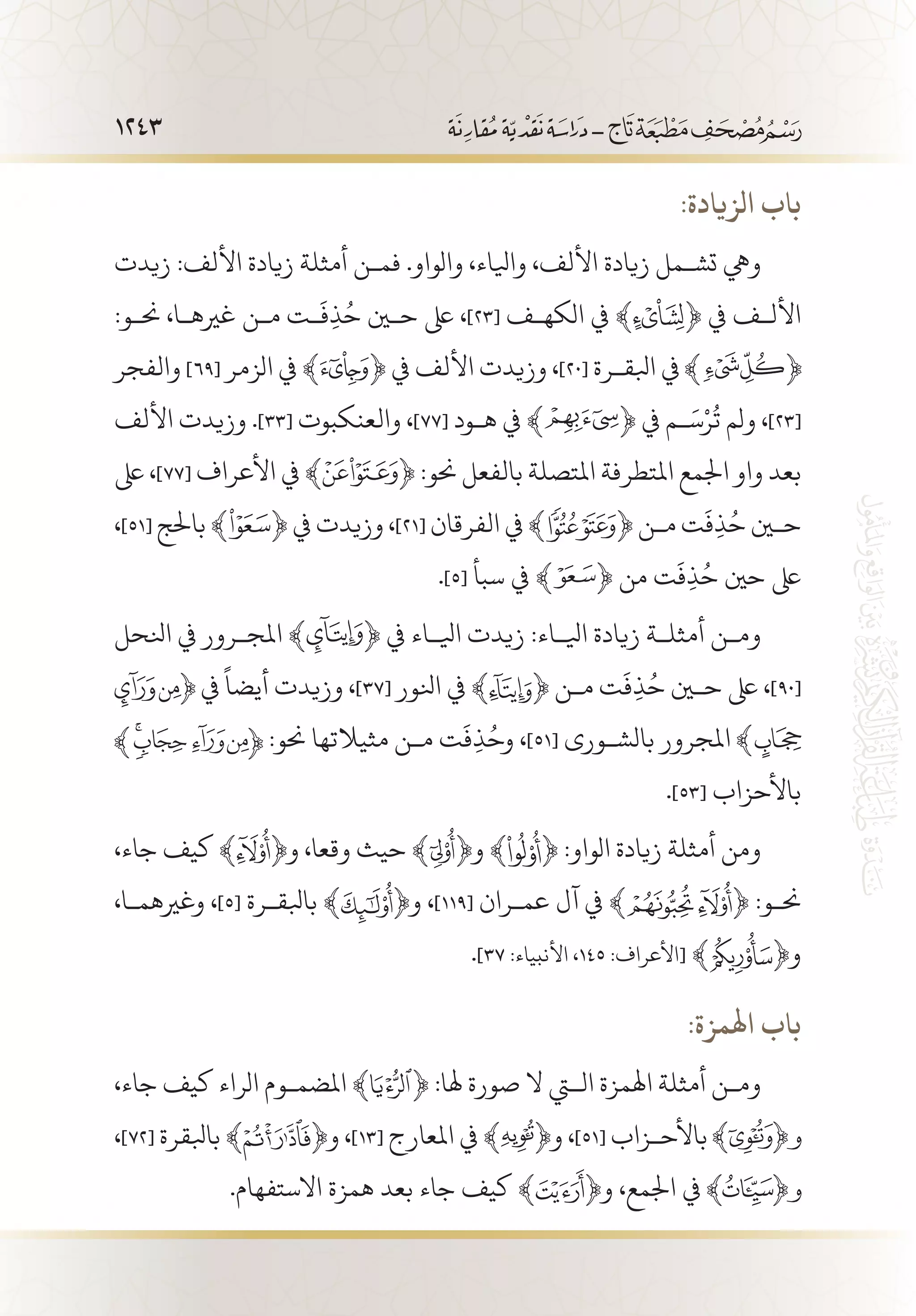 1243
:‫الزيادة‬ ‫باب‬
‫زيدت‬ :‫األلف‬ ‫زيادة‬ ‫أمثلة‬ ‫فم�ن‬ .‫والواو‬ ،‫وايلاء‬ ،‫األلف‬ ‫زيادة‬ ‫تش�مل‬ ‫ويه‬
:‫حن�و‬ ،‫غريه�ا‬ ‫م�ن‬ ‫�ت‬
َ
‫ف‬ِ‫ذ‬ُ‫ح‬ ‫حين‬ ‫ىلع‬ ،]23[ ‫الكه�ف‬ ‫يف‬ ﴾ ﴿ ‫يف‬ ‫األل�ف‬
‫والفجر‬ ]69[ ‫الزمر‬ ‫يف‬ ﴾ ﴿ ‫يف‬ ‫األلف‬ ‫وزيدت‬ ،]20[ ‫ابلق�رة‬ ‫يف‬
‫األلف‬ ‫وزيدت‬ .]33[ ‫والعنكبوت‬ ،]77[ ‫ه�ود‬ ‫يف‬ ﴾ ﴿ ‫يف‬ ‫�م‬َ‫س‬ْ‫ر‬
ُ
‫ت‬ ‫ولم‬ ،]23[
‫ىلع‬ ،]77[ ‫األعراف‬ ‫يف‬ ﴾ ﴿ :‫حنو‬ ‫بالفعل‬ ‫املتصلة‬ ‫املتطرفة‬ ‫اجلمع‬ ‫واو‬ ‫بعد‬
،]51[ ‫باحلج‬ ﴾ ﴿ ‫يف‬ ‫وزيدت‬ ،]21[ ‫الفرقان‬ ‫يف‬ ﴾ ﴿ ‫م�ن‬ ‫ت‬
َ
‫ف‬ِ‫ذ‬ُ‫ح‬ ‫حين‬
.]5[ ‫سبأ‬ ‫يف‬ ﴾ ﴿ ‫من‬ ‫ت‬
َ
‫ف‬ِ‫ذ‬ُ‫ح‬ ‫حني‬ ‫ىلع‬
‫انلحل‬ ‫يف‬ ‫املج�رور‬ ﴾ ﴿ ‫يف‬ ‫ايل�اء‬ ‫زيدت‬ :‫ايل�اء‬ ‫زيادة‬ ‫أمثل�ة‬ ‫وم�ن‬
‫يف‬
ً
‫أيضا‬ ‫وزيدت‬ ،]37[ ‫انلور‬ ‫يف‬ ﴾ ﴿ ‫م�ن‬ ‫ت‬
َ
‫ف‬ِ‫ذ‬ُ‫ح‬ ‫حين‬ ‫ىلع‬ ،]90[
:‫حنو‬ ‫مثيالتها‬ ‫م�ن‬ ‫ت‬
َ
‫ف‬ِ‫ذ‬ُ‫وح‬ ،]51[ ‫بالش�ورى‬ ‫املجرور‬
.]53[ ‫باألحزاب‬
،‫جاء‬ ‫كيف‬ ﴾ ﴿‫و‬ ،‫وقعا‬ ‫حيث‬ ﴾ ﴿‫و‬ ﴾ ﴿ :‫الواو‬ ‫زيادة‬ ‫أمثلة‬ ‫ومن‬
،‫وغريهم�ا‬ ،]5[ ‫بابلق�رة‬ ﴾ ﴿‫و‬ ،]119[ ‫عم�ران‬ ‫آل‬ ‫يف‬ ﴾ ﴿ :‫حن�و‬
.]37 :‫األنبياء‬ ،145 :‫[األعراف‬ ﴾ ﴿‫و‬
:‫اهلمزة‬ ‫باب‬
،‫جاء‬ ‫كيف‬ ‫الراء‬ ‫املضم�وم‬ ﴾ ﴿ :‫هلا‬ ‫صورة‬ ‫ال‬ ‫التي‬ ‫اهلمزة‬ ‫أمثلة‬ ‫وم�ن‬
،]72[ ‫بابلقرة‬ ﴾ ﴿‫و‬ ،]13[ ‫املعارج‬ ‫يف‬ ﴾ ﴿‫و‬ ،]51[ ‫باألح�زاب‬
.‫االستفهام‬ ‫همزة‬ ‫بعد‬ ‫جاء‬ ‫كيف‬ ﴾ ﴿‫و‬ ،‫اجلمع‬ ‫يف‬
 