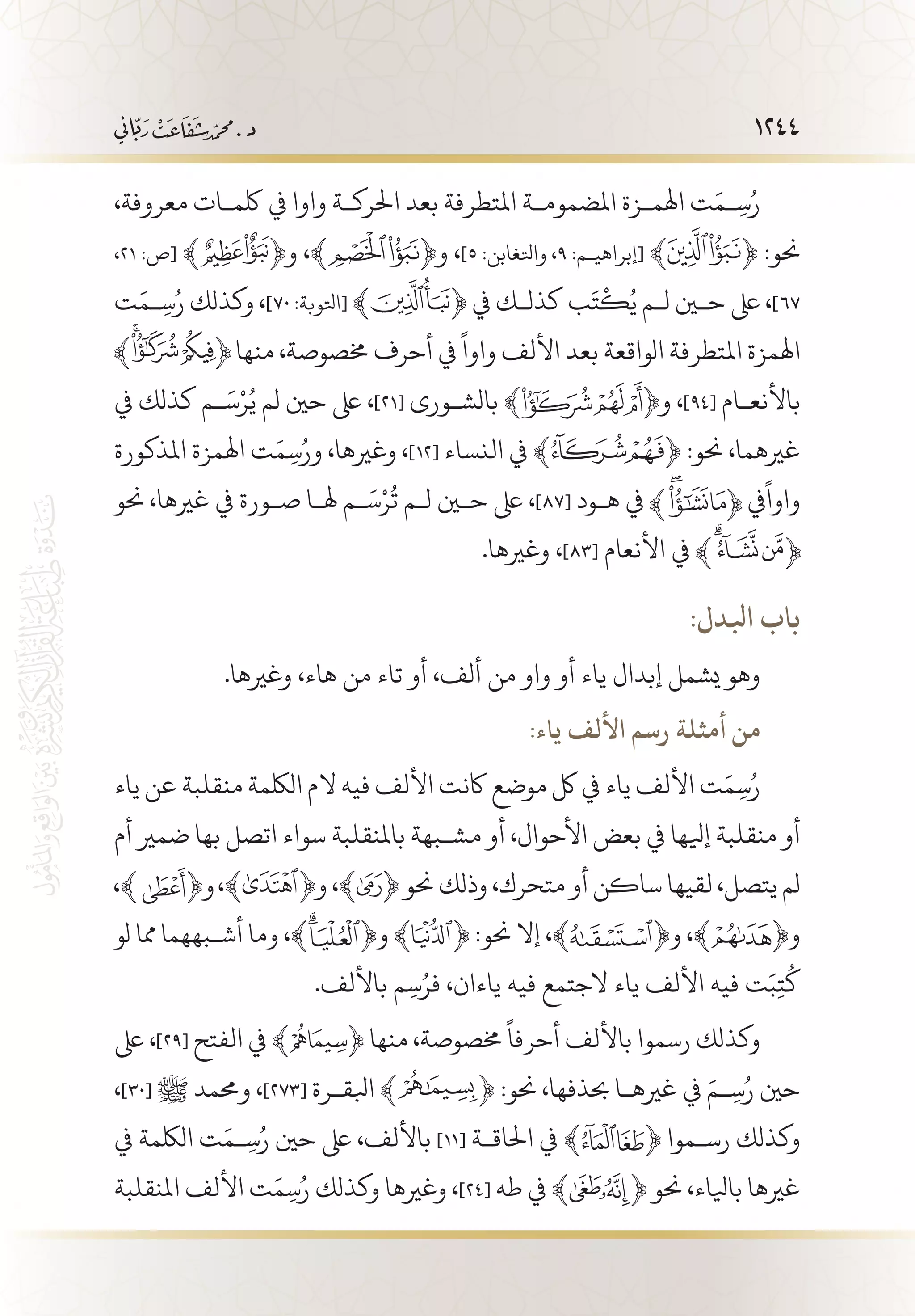 1244
،‫معروفة‬ ‫لكم�ات‬ ‫يف‬ ‫واوا‬ ‫احلرك�ة‬ ‫بعد‬ ‫املتطرفة‬ ‫املضموم�ة‬ ‫اهلم�زة‬ ‫ت‬َ‫�م‬ِ‫س‬ُ‫ر‬
،21 :‫[ص‬ ﴾ ﴿‫و‬ ،﴾ ﴿‫و‬ ،]5 :‫واتلغابن‬ ،9 :‫[إبراهي�م‬ ﴾ ﴿ :‫حنو‬
‫ت‬َ‫�م‬ِ‫س‬ُ‫ر‬ ‫وكذلك‬ ،]70 :‫[اتلوبة‬ ﴾ ﴿ ‫يف‬ ‫كذل�ك‬ ‫ب‬َ‫ت‬
ْ
‫ك‬ُ‫ي‬ ‫ل�م‬ ‫حين‬ ‫ىلع‬ ،]67
‫منها‬ ،‫خمصوصة‬ ‫أحرف‬ ‫يف‬
ً
‫واوا‬ ‫األلف‬ ‫بعد‬ ‫الواقعة‬ ‫املتطرفة‬ ‫اهلمزة‬
‫يف‬ ‫كذلك‬ ‫�م‬َ‫س‬ْ‫ر‬ُ‫ي‬ ‫لم‬ ‫حني‬ ‫ىلع‬ ،]21[ ‫بالش�ورى‬ ﴾ ﴿‫و‬ ،]94[ ‫باألنع�ام‬
‫املذكورة‬ ‫اهلمزة‬ ‫ت‬َ‫م‬ِ‫س‬ُ‫ور‬ ،‫وغريها‬ ،]12[ ‫النساء‬ ‫يف‬ ﴾ ﴿ :‫حنو‬ ،‫غريهما‬
‫حنو‬ ،‫غريها‬ ‫يف‬ ‫ص�ورة‬ ‫هل�ا‬ ‫�م‬َ‫س‬ْ‫ر‬
ُ
‫ت‬ ‫ل�م‬ ‫حين‬ ‫ىلع‬ ،]87[ ‫ه�ود‬ ‫يف‬ ‫يف‬
ً
‫واوا‬
.‫وغريها‬ ،]83[ ‫األنعام‬ ‫يف‬
:‫ابلدل‬ ‫باب‬
.‫وغريها‬ ،‫هاء‬ ‫من‬ ‫تاء‬ ‫أو‬ ،‫ألف‬ ‫من‬ ‫واو‬ ‫أو‬ ‫ياء‬ ‫إبدال‬ ‫يشمل‬ ‫وهو‬
:‫ياء‬ ‫األلف‬ ‫رسم‬ ‫أمثلة‬ ‫من‬
‫ياء‬ ‫عن‬ ‫منقلبة‬ ‫اللكمة‬ ‫الم‬ ‫فيه‬ ‫األلف‬ ‫اكنت‬ ‫موضع‬ ‫لك‬ ‫يف‬ ‫ياء‬ ‫األلف‬ ‫ت‬َ‫م‬ِ‫س‬ُ‫ر‬
‫أم‬ ‫ضمري‬ ‫بها‬ ‫اتصل‬ ‫سواء‬ ‫باملنقلبة‬ ‫مش�بهة‬ ‫أو‬ ،‫األحوال‬ ‫بعض‬ ‫يف‬ ‫إيلها‬ ‫منقلبة‬ ‫أو‬
،﴾ ﴿‫و‬ ،﴾ ﴿ ‫حنو‬ ‫وذلك‬ ،‫متحرك‬ ‫أو‬ ‫ساكن‬ ‫لقيها‬ ،‫يتصل‬ ‫لم‬
‫لو‬ ‫مما‬ ‫أش�بههما‬ ‫وما‬ ،﴾ ﴿‫و‬ ﴾ ﴿ :‫حنو‬ ‫إال‬ ،﴾ ﴿‫و‬ ،﴾ ﴿‫و‬
.‫باأللف‬ ‫م‬ِ‫س‬ُ‫فر‬ ،‫ياءان‬ ‫فيه‬ ‫الجتمع‬ ‫ياء‬ ‫األلف‬ ‫فيه‬ ‫ت‬َ‫ب‬ِ‫ت‬
ُ
‫ك‬
‫ىلع‬ ،]29[ ‫الفتح‬ ‫يف‬ ﴾ ﴿ ‫منها‬ ،‫خمصوصة‬
ً
‫أحرفا‬ ‫باأللف‬ ‫رسموا‬ ‫وكذلك‬
،]30[ ‫ﷺ‬ ‫وحممد‬ ،]273[ ‫ابلق�رة‬ ﴾ ﴿ :‫حنو‬ ،‫حبذفها‬ ‫غريه�ا‬ ‫يف‬ َ‫�م‬ِ‫س‬ُ‫ر‬ ‫حني‬
‫يف‬ ‫اللكمة‬ ‫ت‬َ‫�م‬ِ‫س‬ُ‫ر‬ ‫حني‬ ‫ىلع‬ ،‫باأللف‬ ]11[ ‫احلاق�ة‬ ‫يف‬ ﴾ ﴿ ‫رس�موا‬ ‫وكذلك‬
‫املنقلبة‬ ‫األلف‬ ‫ت‬َ‫م‬ِ‫س‬ُ‫ر‬ ‫وكذلك‬ ‫وغريها‬ ،]24[ ‫طه‬ ‫يف‬ ﴾ ﴿ ‫حنو‬ ،‫بايلاء‬ ‫غريها‬
 