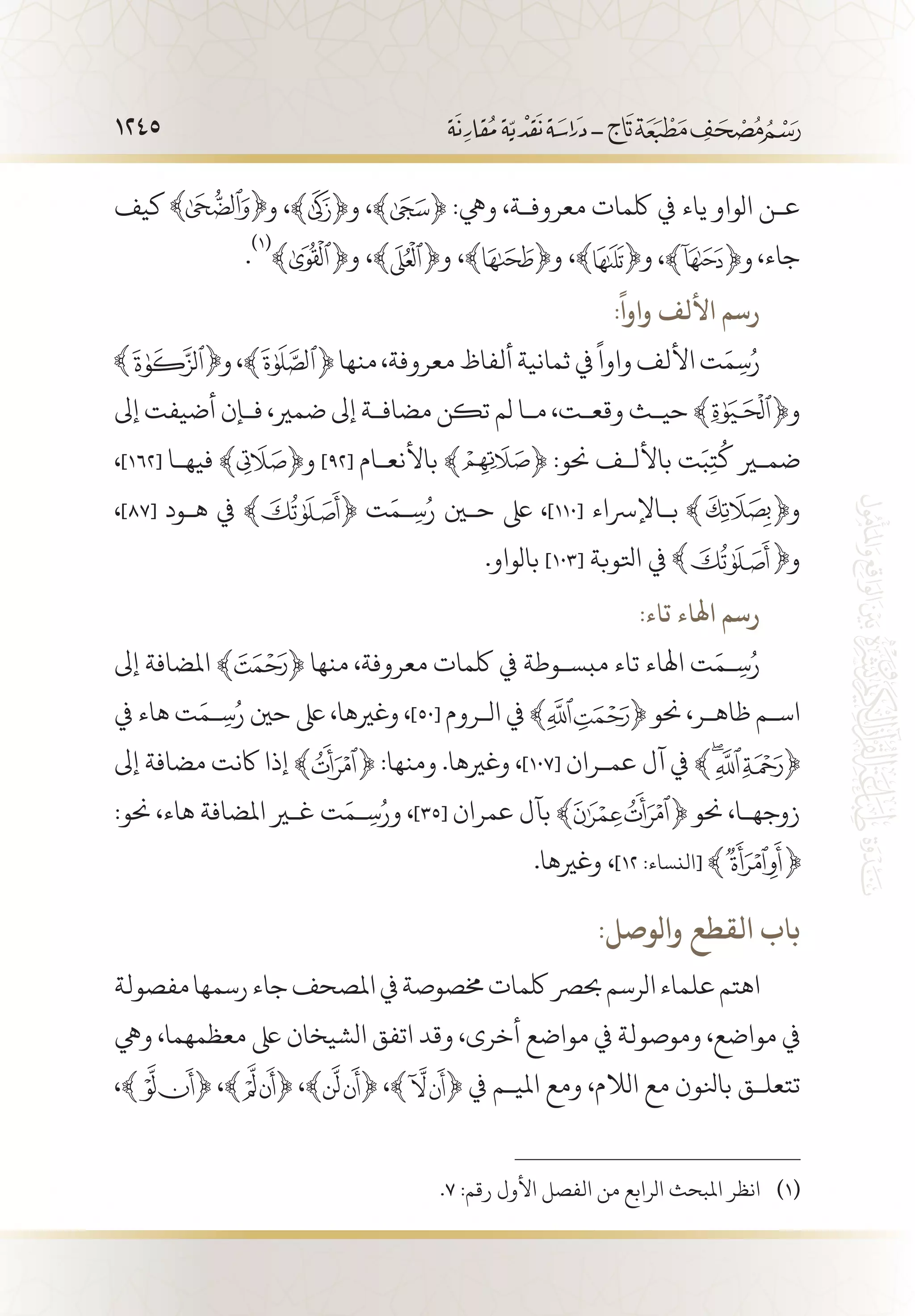 1245
‫كيف‬ ‫و‬ ،﴾ ﴿‫و‬ ،﴾ ﴿ :‫ويه‬ ،‫معروف�ة‬ ‫لكمات‬ ‫يف‬ ‫ياء‬ ‫الواو‬ ‫ع�ن‬
.
(((
﴾ ﴿‫و‬ ،﴾ ﴿‫و‬ ،﴾ ﴿‫و‬ ،﴾ ﴿‫و‬ ،‫جاء‬
:
ً
‫واوا‬ ‫األلف‬ ‫رسم‬
‫و‬،﴾ ﴿‫منها‬،‫معروفة‬‫ألفاظ‬‫ثمانية‬‫يف‬
ً
‫واوا‬‫األلف‬‫ت‬َ‫م‬ِ‫س‬ُ‫ر‬
‫إىل‬ ‫أضيفت‬ ‫ف�إن‬ ،‫ضمري‬ ‫إىل‬ ‫مضاف�ة‬ ‫تكن‬ ‫لم‬ ‫م�ا‬ ،‫وقع�ت‬ ‫حي�ث‬ ﴾ ﴿‫و‬
،]162[ ‫فيه�ا‬ ﴾ ﴿‫و‬ ]92[ ‫باألنع�ام‬ ﴾ ﴿ :‫حنو‬ ‫باألل�ف‬ ‫ت‬َ‫ب‬ِ‫ت‬
ُ
‫ك‬ ‫ضمير‬
،]87[ ‫ه�ود‬ ‫يف‬ ﴾ ﴿ ‫ت‬َ‫�م‬ِ‫س‬ُ‫ر‬ ‫حين‬ ‫ىلع‬ ،]110[ ‫ب�اإلرساء‬ ‫و‬
.‫بالواو‬ ]103[ ‫اتلوبة‬ ‫يف‬ ‫و‬
:‫تاء‬ ‫اهلاء‬ ‫رسم‬
‫إىل‬ ‫املضافة‬ ﴾ ﴿ ‫منها‬ ،‫معروفة‬ ‫لكمات‬ ‫يف‬ ‫مبس�وطة‬ ‫تاء‬ ‫اهلاء‬ ‫ت‬َ‫�م‬ِ‫س‬ُ‫ر‬
‫يف‬ ‫هاء‬ ‫ت‬َ‫�م‬ِ‫س‬ُ‫ر‬ ‫حني‬ ‫ىلع‬ ،‫وغريها‬ ،]50[ ‫ال�روم‬ ‫يف‬ ﴾ ﴿ ‫حنو‬ ،‫ظاه�ر‬ ‫اس�م‬
‫إىل‬ ‫مضافة‬ ‫اكنت‬ ‫إذا‬ ﴾ ﴿ :‫ومنها‬ .‫وغريها‬ ،]107[ ‫عم�ران‬ ‫آل‬ ‫يف‬ ﴾ ﴿
:‫حنو‬ ،‫هاء‬ ‫املضافة‬ ‫غير‬ ‫ت‬َ‫�م‬ِ‫س‬ُ‫ور‬ ،]35[ ‫عمران‬ ‫بآل‬ ﴾ ﴿ ‫حنو‬ ،‫زوجه�ا‬
.‫وغريها‬ ،]12 :‫[النساء‬
:‫والوصل‬ ‫القطع‬ ‫باب‬
‫مفصولة‬‫رسمها‬‫جاء‬‫املصحف‬‫يف‬‫خمصوصة‬‫لكمات‬‫حبرص‬‫الرسم‬‫علماء‬‫اهتم‬
‫ويه‬ ،‫معظمهما‬ ‫ىلع‬ ‫الشيخان‬ ‫اتفق‬ ‫وقد‬ ،‫أخرى‬ ‫مواضع‬ ‫يف‬ ‫وموصولة‬ ،‫مواضع‬ ‫يف‬
،﴾ ﴿ ،﴾ ﴿ ،﴾ ﴿ ،﴾ ﴿ ‫يف‬ ‫املي�م‬ ‫ومع‬ ،‫الالم‬ ‫مع‬ ‫بانلون‬ ‫تتعل�ق‬
.7 :‫رقم‬ ‫األول‬ ‫الفصل‬ ‫من‬ ‫الرابع‬ ‫املبحث‬ ‫انظر‬ 	(((
 