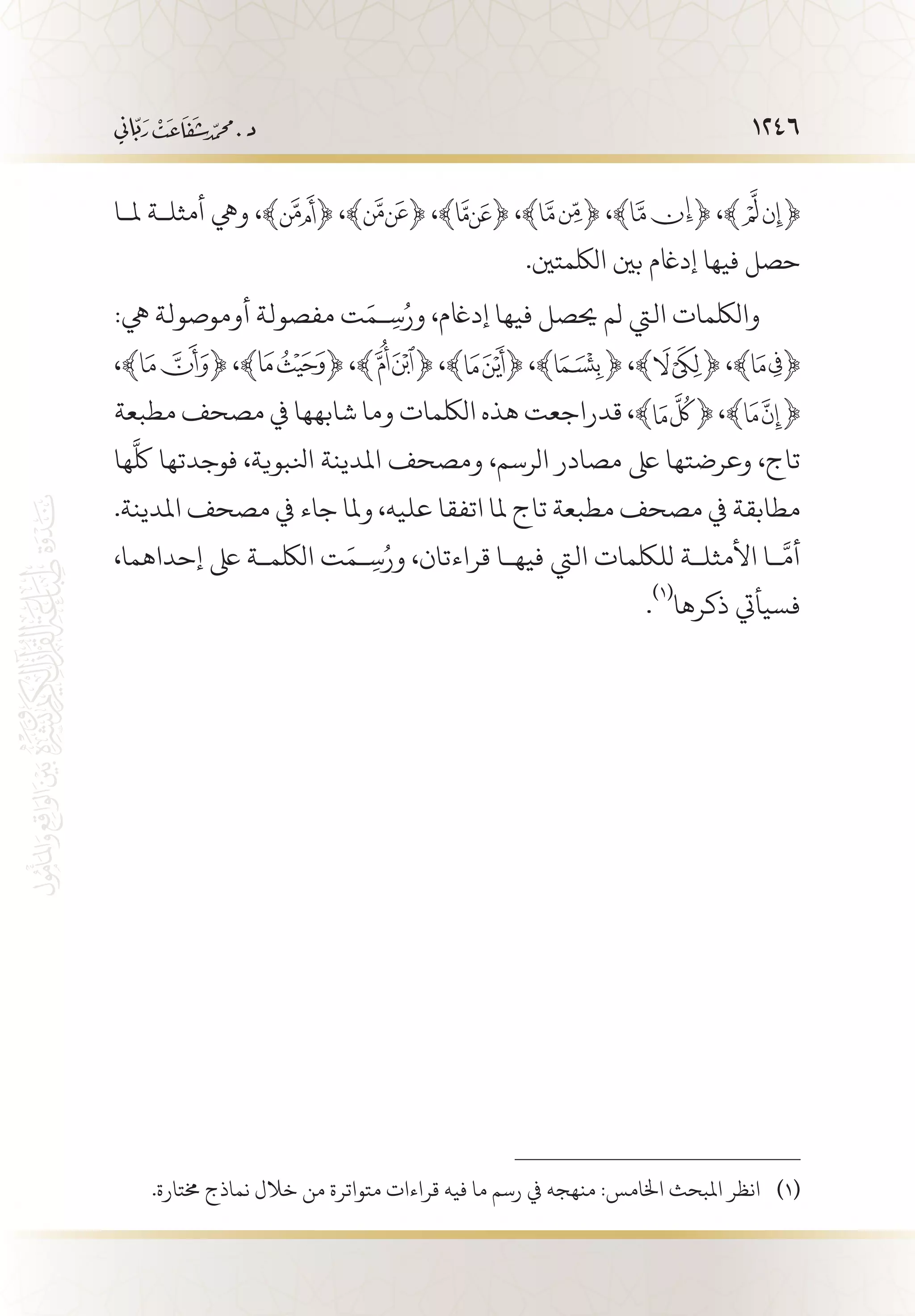 1246
‫مل�ا‬ ‫أمثل�ة‬ ‫ويه‬ ،﴾ ﴿ ،﴾ ﴿ ،﴾ ﴿ ،﴾ ﴿ ،﴾ ﴿ ،﴾ ﴿
.‫اللكمتني‬ ‫بني‬ ‫إداغم‬ ‫فيها‬ ‫حصل‬
:‫يه‬ ‫أوموصولة‬ ‫مفصولة‬ ‫ت‬َ‫�م‬ ِ‫س‬ُ‫ور‬ ،‫إداغم‬ ‫فيها‬ ‫حيصل‬ ‫لم‬ ‫اليت‬ ‫واللكمات‬
،﴾ ﴿ ،﴾ ﴿ ،﴾ ﴿ ،﴾ ﴿ ،﴾ ﴿ ،﴾ ﴿ ،﴾ ﴿
‫مطبعة‬ ‫مصحف‬ ‫يف‬ ‫شابهها‬ ‫وما‬ ‫اللكمات‬ ‫هذه‬ ‫قدراجعت‬ ،﴾ ﴿ ،﴾ ﴿
‫ها‬
َّ
‫لك‬ ‫فوجدتها‬ ،‫انلبوية‬ ‫املدينة‬ ‫ومصحف‬ ،‫الرسم‬ ‫مصادر‬ ‫ىلع‬ ‫وعرضتها‬ ،‫تاج‬
.‫املدينة‬ ‫مصحف‬ ‫يف‬ ‫جاء‬ ‫وملا‬ ،‫عليه‬ ‫اتفقا‬ ‫ملا‬ ‫تاج‬ ‫مطبعة‬ ‫مصحف‬ ‫يف‬ ‫مطابقة‬
،‫إحداهما‬ ‫ىلع‬ ‫اللكم�ة‬ ‫ت‬َ‫�م‬ ِ‫س‬ُ‫ور‬ ،‫قراءتان‬ ‫فيه�ا‬ ‫اليت‬ ‫لللكمات‬ ‫األمثل�ة‬ ‫�ا‬
َّ
‫أم‬
.
(((
‫ذكرها‬ ‫فسيأيت‬
.‫خمتارة‬ ‫نماذج‬ ‫خالل‬ ‫من‬ ‫متواترة‬ ‫قراءات‬ ‫فيه‬ ‫ما‬ ‫رسم‬ ‫يف‬ ‫منهجه‬ :‫اخلامس‬ ‫املبحث‬ ‫انظر‬ 	(((
 