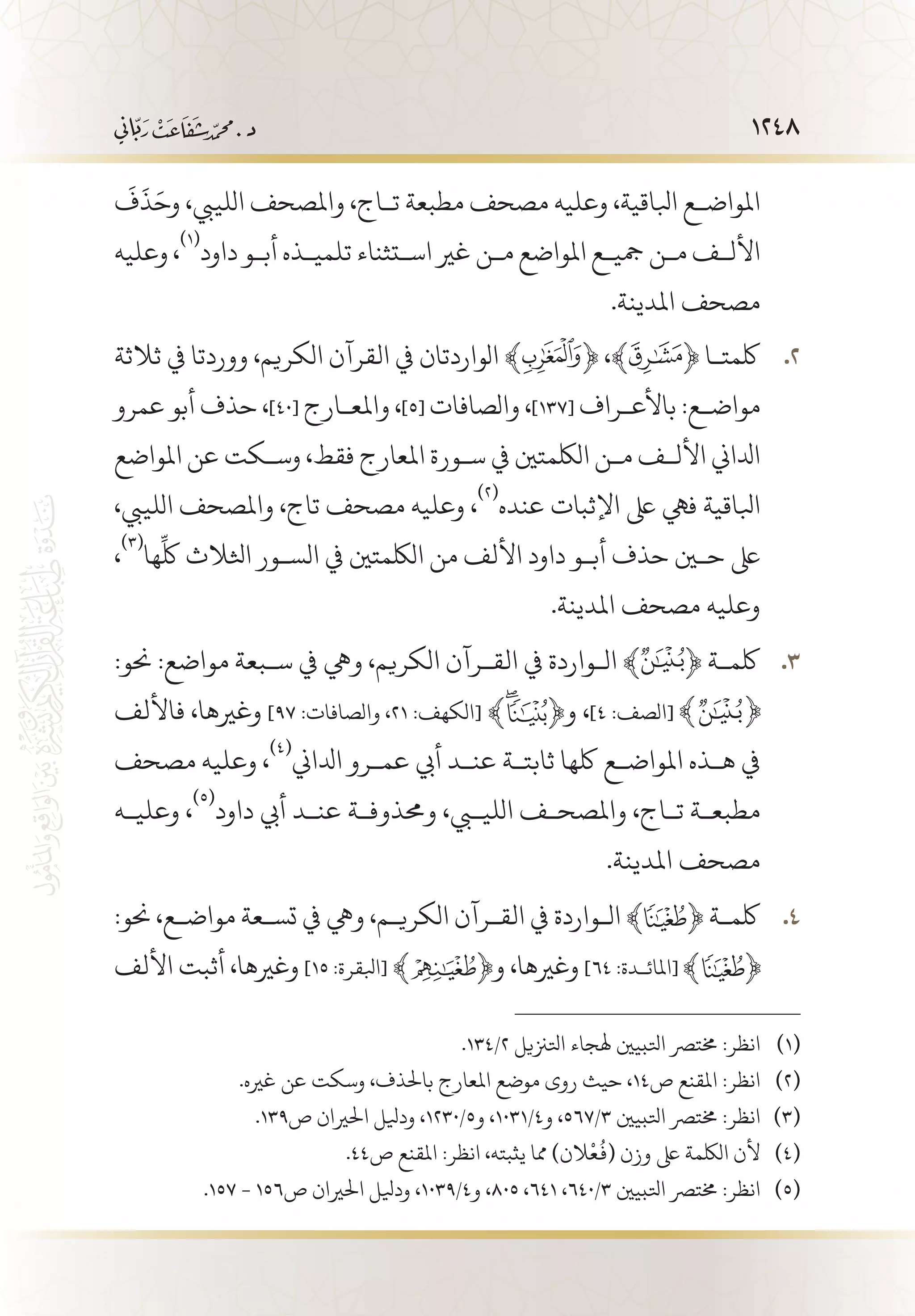 1248
َ
‫ف‬
َ
‫ذ‬َ‫وح‬ ،‫اللييب‬ ‫واملصحف‬ ،‫ت�اج‬ ‫مطبعة‬ ‫مصحف‬ ‫وعليه‬ ،‫ابلاقية‬ ‫املواض�ع‬
‫وعليه‬ ،
(((
‫داود‬ ‫أب�و‬ ‫تلمي�ذه‬ ‫اس�تثناء‬ ‫غري‬ ‫م�ن‬ ‫املواضع‬ ‫مجي�ع‬ ‫م�ن‬ ‫األل�ف‬
.‫املدينة‬ ‫مصحف‬
‫ثالثة‬ ‫يف‬ ‫ووردتا‬ ،‫الكريم‬ ‫القرآن‬ ‫يف‬ ‫الواردتان‬ ﴾ 22 .﴿ ،‫ﮊ‬﴾ ﴿ ‫لكمت�ا‬
‫عمرو‬ ‫أبو‬ ‫حذف‬ ،]40[ ‫واملع�ارج‬ ،]5[ ‫والصافات‬ ،]137[ ‫باألع�راف‬ :‫مواض�ع‬
‫املواضع‬ ‫عن‬ ‫وس�كت‬ ،‫فقط‬ ‫املعارج‬ ‫س�ورة‬ ‫يف‬ ‫اللكمتني‬ ‫م�ن‬ ‫األل�ف‬ ‫ادلاين‬
،‫اللييب‬ ‫واملصحف‬ ،‫تاج‬ ‫مصحف‬ ‫وعليه‬ ،
(((
‫عنده‬ ‫اإلثبات‬ ‫ىلع‬ ‫فيه‬ ‫ابلاقية‬
،
(((
‫ها‬
ِّ
‫لك‬ ‫اثلالث‬ ‫الس�ور‬ ‫يف‬ ‫اللكمتني‬ ‫من‬ ‫األلف‬ ‫داود‬ ‫أب�و‬ ‫حذف‬ ‫حين‬ ‫ىلع‬
.‫املدينة‬ ‫مصحف‬ ‫وعليه‬
:‫حنو‬ :‫مواضع‬ ‫س�بعة‬ ‫يف‬ ‫ويه‬ ،‫الكريم‬ ‫الق�رآن‬ ‫يف‬ ‫ال�واردة‬ ﴾ 33 .﴿ ‫لكم�ة‬
‫فاأللف‬ ،‫وغريها‬ ]97 :‫والصافات‬ ،21 :‫[الكهف‬ ﴾ ﴿‫و‬ ،]4 :‫[الصف‬
‫مصحف‬ ‫وعليه‬ ،
(((
‫ادلاين‬ ‫عم�رو‬ ‫أيب‬ ‫عن�د‬ ‫ثابت�ة‬ ‫لكها‬ ‫املواض�ع‬ ‫ه�ذه‬ ‫يف‬
‫وعلي�ه‬ ،
(((
‫داود‬ ‫أيب‬ ‫عن�د‬ ‫وحمذوف�ة‬ ،‫الليبي‬ ‫واملصح�ف‬ ،‫ت�اج‬ ‫مطبع�ة‬
.‫املدينة‬ ‫مصحف‬
:‫حنو‬ ،‫مواض�ع‬ ‫تس�عة‬ ‫يف‬ ‫ويه‬ ،‫الكري�م‬ ‫الق�رآن‬ ‫يف‬ ‫ال�واردة‬ ﴾ 44 .﴿ ‫لكم�ة‬
‫األلف‬ ‫أثبت‬ ،‫وغريها‬ ]15 :‫[ابلقرة‬ ﴾ ﴿‫و‬ ،‫وغريها‬ ]64 :‫[املائ�دة‬
.134/2 ‫اتلزنيل‬ ‫هلجاء‬ ‫اتلبيني‬ ‫خمترص‬ :‫انظر‬ 	(((
.‫غريه‬ ‫عن‬ ‫وسكت‬ ،‫باحلذف‬ ‫املعارج‬ ‫موضع‬ ‫روى‬ ‫حيث‬ ،14‫ص‬ ‫املقنع‬ :‫انظر‬ 	(((
.139‫ص‬ ‫احلريان‬ ‫وديلل‬ ،1230/5‫و‬ ،1031/4‫و‬ ،567/3 ‫اتلبيني‬ ‫خمترص‬ :‫انظر‬ 	(((
.44‫ص‬ ‫املقنع‬ :‫انظر‬ ،‫يثبته‬ ‫مما‬ )‫الن‬
ْ
‫ع‬
ُ
‫(ف‬ ‫وزن‬ ‫ىلع‬ ‫اللكمة‬ ‫ألن‬ 	(((
.157 - 156‫ص‬ ‫احلريان‬ ‫وديلل‬ ،1039/4‫و‬ ،805 ،641 ،640/3 ‫اتلبيني‬ ‫خمترص‬ :‫انظر‬ 	(((
 