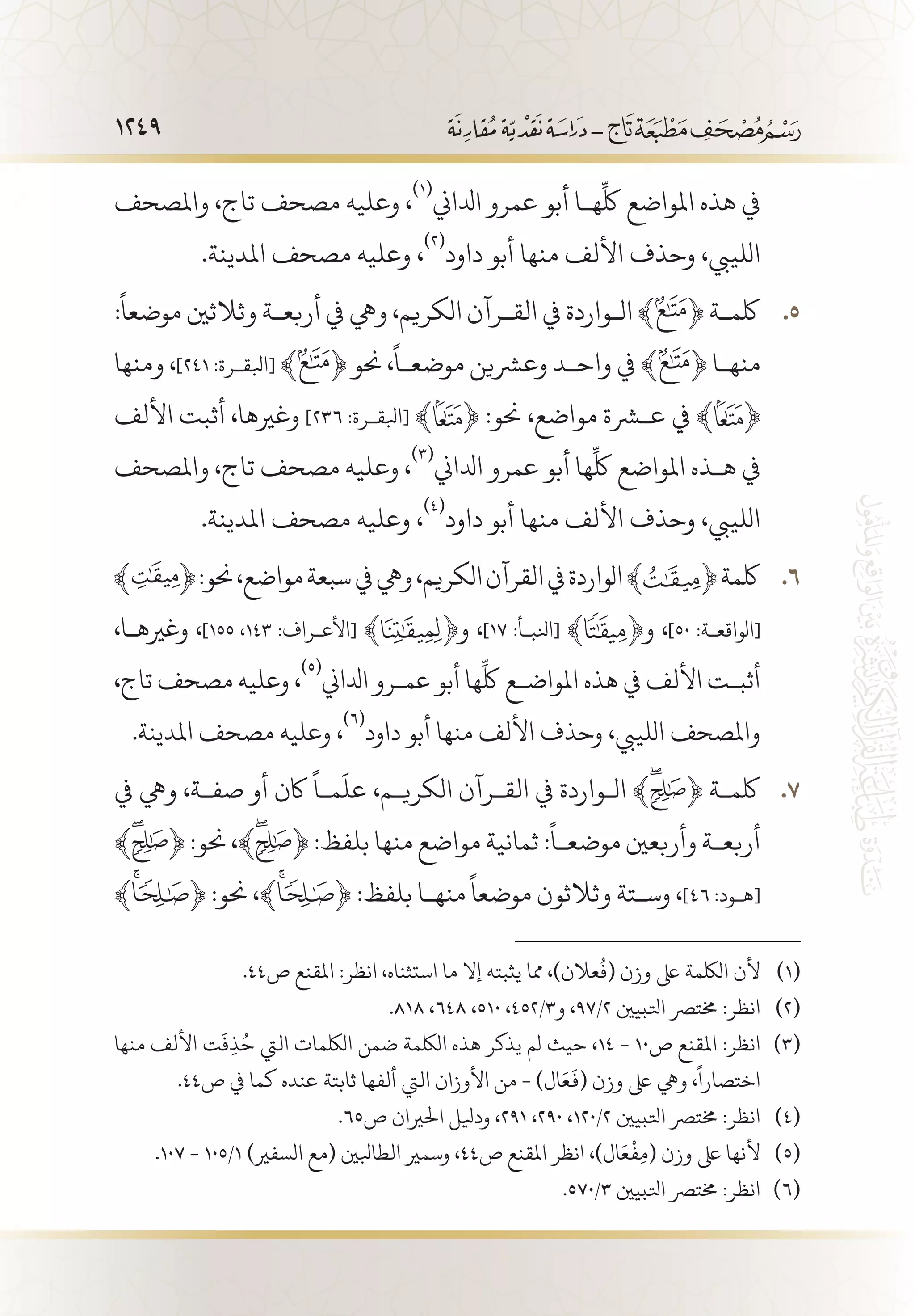 1249
‫واملصحف‬ ،‫تاج‬ ‫مصحف‬ ‫وعليه‬ ،
(((
‫ادلاين‬ ‫عمرو‬ ‫أبو‬ ‫ه�ا‬
ِّ
‫لك‬ ‫املواضع‬ ‫هذه‬ ‫يف‬
.‫املدينة‬ ‫مصحف‬ ‫وعليه‬ ،
(((
‫داود‬ ‫أبو‬ ‫منها‬ ‫األلف‬ ‫وحذف‬ ،‫اللييب‬
:
ً
‫موضعا‬ ‫وثالثني‬ ‫أربع�ة‬ ‫يف‬ ‫ويه‬ ،‫الكريم‬ ‫الق�رآن‬ ‫يف‬ ‫ال�واردة‬ ﴾ 55 .﴿ ‫لكم�ة‬
‫ومنها‬ ،]241 :‫[ابلق�رة‬ ﴾ ﴿ ‫حنو‬ ،
ً
‫موضع�ا‬ ‫وعرشين‬ ‫واح�د‬ ‫يف‬ ﴾ ﴿ ‫منه�ا‬
‫األلف‬ ‫أثبت‬ ،‫وغريها‬ ]236 :‫[ابلق�رة‬ ﴾ ﴿ :‫حنو‬ ،‫مواضع‬ ‫عشرة‬ ‫يف‬ ﴾ ﴿
‫واملصحف‬ ،‫تاج‬ ‫مصحف‬ ‫وعليه‬ ،
(((
‫ادلاين‬ ‫عمرو‬ ‫أبو‬ ‫ها‬
ِّ
‫لك‬ ‫املواضع‬ ‫ه�ذه‬ ‫يف‬
.‫املدينة‬ ‫مصحف‬ ‫وعليه‬ ،
(((
‫داود‬ ‫أبو‬ ‫منها‬ ‫األلف‬ ‫وحذف‬ ،‫اللييب‬
66 .:‫حنو‬،‫مواضع‬‫سبعة‬‫يف‬‫ويه‬،‫الكريم‬‫القرآن‬‫يف‬‫الواردة‬﴾ ﴿‫لكمة‬
،‫وغريه�ا‬ ،]155 ،143 :‫[األع�راف‬ ﴾ ﴿‫و‬ ،]17 :‫[انلب�أ‬ ﴾ ﴿‫و‬ ،]50 :‫[الواقع�ة‬
،‫تاج‬ ‫مصحف‬ ‫وعليه‬ ،
(((
‫ادلاين‬ ‫عم�رو‬ ‫أبو‬ ‫ها‬
ِّ
‫لك‬ ‫املواض�ع‬ ‫هذه‬ ‫يف‬ ‫األلف‬ ‫أثب�ت‬
.‫املدينة‬ ‫مصحف‬ ‫وعليه‬ ،
(((
‫داود‬ ‫أبو‬ ‫منها‬ ‫األلف‬ ‫وحذف‬ ،‫اللييب‬ ‫واملصحف‬
‫يف‬ ‫ويه‬ ،‫صف�ة‬ ‫أو‬ ‫اكن‬
ً
‫م�ا‬
َ
‫عل‬ ،‫الكري�م‬ ‫الق�رآن‬ ‫يف‬ ‫ال�واردة‬ ﴾ 77 .﴿ ‫لكم�ة‬
﴾ ﴿ :‫حنو‬ ،﴾ ﴿ :‫بلفظ‬ ‫منها‬ ‫مواضع‬ ‫ثمانية‬ :
ً
‫موضع�ا‬ ‫وأربعني‬ ‫أربع�ة‬
﴾ ﴿ :‫حنو‬ ،﴾ ﴿ :‫بلفظ‬ ‫منه�ا‬
ً
‫موضعا‬ ‫وثالثون‬ ‫وس�تة‬ ،]46 :‫[ه�ود‬
.44‫ص‬ ‫املقنع‬ :‫انظر‬ ،‫استثناه‬ ‫ما‬ ‫إال‬ ‫يثبته‬ ‫مما‬ ،)‫عالن‬
ُ
‫(ف‬ ‫وزن‬ ‫ىلع‬ ‫اللكمة‬ ‫ألن‬ 	(((
.818 ،648 ،510 ،452/3‫و‬ ،97/2 ‫اتلبيني‬ ‫خمترص‬ :‫انظر‬ 	(((
‫منها‬ ‫األلف‬ ‫ت‬
َ
‫ف‬ِ‫ذ‬ُ‫ح‬ ‫اليت‬ ‫اللكمات‬ ‫ضمن‬ ‫اللكمة‬ ‫هذه‬ ‫يذكر‬ ‫لم‬ ‫حيث‬ ،14 - 10‫ص‬ ‫املقنع‬ :‫انظر‬ 	(((
.44‫ص‬ ‫يف‬ ‫كما‬ ‫عنده‬ ‫ثابتة‬ ‫ألفها‬ ‫اليت‬ ‫األوزان‬ ‫من‬ - )‫ال‬َ‫ع‬
َ
‫(ف‬ ‫وزن‬ ‫ىلع‬ ‫ويه‬ ،
ً
‫اختصارا‬
.65‫ص‬ ‫احلريان‬ ‫وديلل‬ ،291 ،290 ،120/2 ‫اتلبيني‬ ‫خمترص‬ :‫انظر‬ 	(((
.107 - 105/1 )‫السفري‬ ‫(مع‬ ‫الطابلني‬ ‫وسمري‬ ،44‫ص‬ ‫املقنع‬ ‫انظر‬ ،)‫ال‬َ‫ع‬
ْ
‫ف‬ِ‫م‬( ‫وزن‬ ‫ىلع‬ ‫ألنها‬ 	(((
.570/3 ‫اتلبيني‬ ‫خمترص‬ :‫انظر‬ 	(((
 