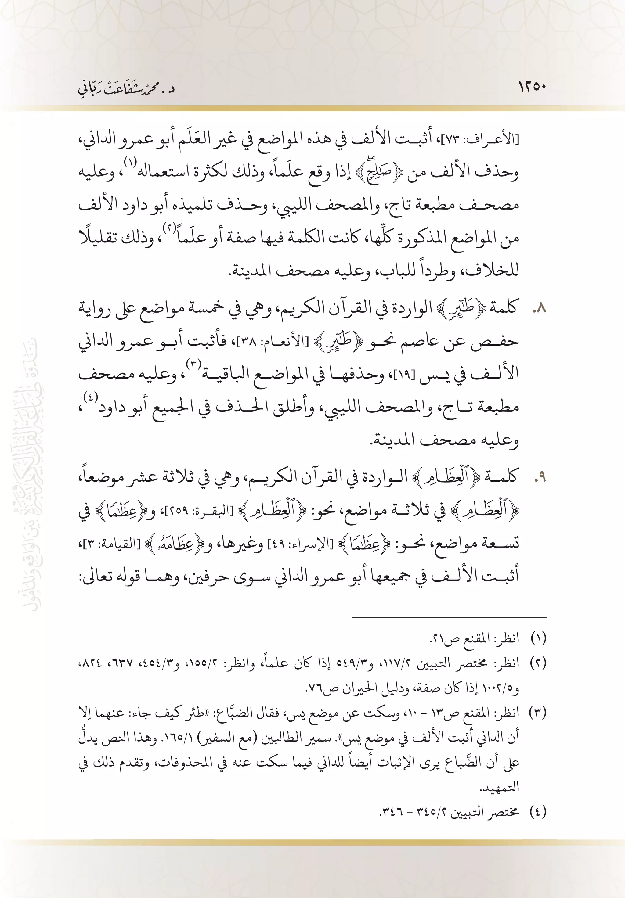 1250
،‫ادلاين‬ ‫عمرو‬ ‫أبو‬ ‫م‬
َ
‫ل‬َ‫الع‬ ‫غري‬ ‫يف‬ ‫املواضع‬ ‫هذه‬ ‫يف‬ ‫األلف‬ ‫أثب�ت‬ ،]73 :‫[األع�راف‬
‫وعليه‬ ،
(((
‫استعماهل‬ ‫لكرثة‬ ‫وذلك‬ ،
ً
‫ما‬
َ
‫عل‬ ‫وقع‬ ‫إذا‬ ﴾ ﴿ ‫من‬ ‫األلف‬ ‫وحذف‬
‫األلف‬ ‫داود‬ ‫أبو‬ ‫تلميذه‬ ‫وح�ذف‬ ،‫اللييب‬ ‫واملصحف‬ ،‫تاج‬ ‫مطبعة‬ ‫مصح�ف‬
ً
‫تقليال‬ ‫وذلك‬ ،
(((ً
‫ما‬
َ
‫عل‬ ‫أو‬ ‫صفة‬ ‫فيها‬ ‫اللكمة‬ ‫اكنت‬ ،‫ها‬
ِّ
‫لك‬ ‫املذكورة‬ ‫املواضع‬ ‫من‬
.‫املدينة‬ ‫مصحف‬ ‫وعليه‬ ،‫للباب‬
ً
‫وطردا‬ ،‫للخالف‬
‫رواية‬‫ىلع‬‫مواضع‬‫مخسة‬‫يف‬‫ويه‬،‫الكريم‬‫القرآن‬‫يف‬‫الواردة‬﴾ 88 .﴿‫لكمة‬
‫ادلاين‬ ‫عمرو‬ ‫أب�و‬ ‫فأثبت‬ ،]38 :‫[األنع�ام‬ ﴾ ﴿ ‫حن�و‬ ‫اعصم‬ ‫عن‬ ‫حف�ص‬
‫مصحف‬ ‫وعليه‬ ،
(((
‫ابلاقي�ة‬ ‫املواض�ع‬ ‫يف‬ ‫وحذفه�ا‬ ،]19[ ‫ي�س‬ ‫يف‬ ‫األل�ف‬
،
(((
‫داود‬ ‫أبو‬ ‫اجلميع‬ ‫يف‬ ‫احل�ذف‬ ‫وأطلق‬ ،‫اللييب‬ ‫واملصحف‬ ،‫ت�اج‬ ‫مطبعة‬
.‫املدينة‬ ‫مصحف‬ ‫وعليه‬
،
ً
‫موضعا‬ ‫عرش‬ ‫ثالثة‬ ‫يف‬ ‫ويه‬ ،‫الكري�م‬ ‫القرآن‬ ‫يف‬ ‫ال�واردة‬ ﴾ 99 .﴿ ‫لكم�ة‬
‫يف‬ ﴾ ﴿‫و‬ ،]259 :‫[ابلق�رة‬ ﴾ ﴿ :‫حنو‬ ،‫مواضع‬ ‫ثالث�ة‬ ‫يف‬ ﴾ ﴿
،]3 :‫[القيامة‬ ﴾ ﴿‫و‬ ،‫وغريها‬ ]49 :‫[اإلرساء‬ ﴾ ﴿ :‫حن�و‬ ،‫مواضع‬ ‫تس�عة‬
:‫تعاىل‬ ‫قوهل‬ ‫وهم�ا‬ ،‫حرفني‬ ‫س�وى‬ ‫ادلاين‬ ‫عمرو‬ ‫أبو‬ ‫مجيعها‬ ‫يف‬ ‫األل�ف‬ ‫أثب�ت‬
.21‫ص‬ ‫املقنع‬ :‫انظر‬ 	(((
،824 ،637 ،454/3‫و‬ ،155/2 :‫وانظر‬ ،
ً
‫علما‬ ‫اكن‬ ‫إذا‬ 549/3‫و‬ ،117/2 ‫اتلبيني‬ ‫خمترص‬ :‫انظر‬ 	(((
.76‫ص‬ ‫احلريان‬ ‫وديلل‬ ،‫صفة‬ ‫اكن‬ ‫إذا‬ 1002/5‫و‬
‫إال‬ ‫عنهما‬ :‫جاء‬ ‫كيف‬ ‫«طرئ‬ :‫اع‬َّ‫الضب‬ ‫فقال‬ ،‫يس‬ ‫موضع‬ ‫عن‬ ‫وسكت‬ ،10 - 13‫ص‬ ‫املقنع‬ :‫انظر‬ 	(((
ُّ
‫يدل‬ ‫انلص‬ ‫وهذا‬ .165/1 )‫السفري‬ ‫(مع‬ ‫الطابلني‬ ‫سمري‬ .»‫يس‬ ‫موضع‬ ‫يف‬ ‫األلف‬ ‫أثبت‬ ‫ادلاين‬ ‫أن‬
‫يف‬ ‫ذلك‬ ‫وتقدم‬ ،‫املحذوفات‬ ‫يف‬ ‫عنه‬ ‫سكت‬ ‫فيما‬ ‫لدلاين‬
ً
‫أيضا‬ ‫اإلثبات‬ ‫يرى‬ ‫باع‬
َّ
‫الض‬ ‫أن‬ ‫ىلع‬
.‫اتلمهيد‬
.346 - 345/2 ‫اتلبيني‬ ‫خمترص‬ 	(((
 