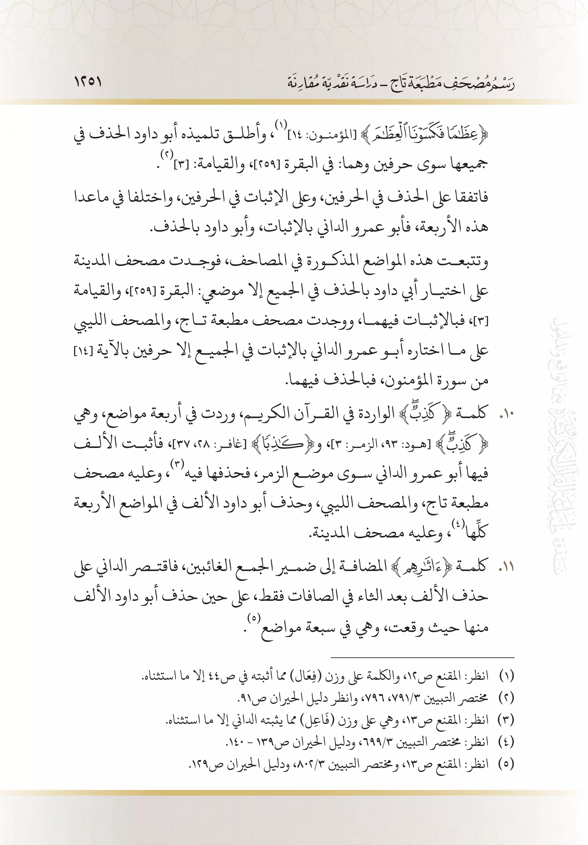 1251
‫يف‬ ‫احلذف‬ ‫داود‬ ‫أبو‬ ‫تلميذه‬ ‫وأطل�ق‬ ،
(((
]14 :‫[املؤمن�ون‬ ﴾ ﴿
.
(((
]3[ :‫والقيامة‬ ،]259[ ‫ابلقرة‬ ‫يف‬ :‫وهما‬ ‫حرفني‬ ‫سوى‬ ‫مجيعها‬
‫ماعدا‬ ‫يف‬ ‫واختلفا‬ ،‫احلرفني‬ ‫يف‬ ‫اإلثبات‬ ‫وىلع‬ ،‫احلرفني‬ ‫يف‬ ‫احلذف‬ ‫ىلع‬ ‫فاتفقا‬
.‫باحلذف‬ ‫داود‬ ‫وأبو‬ ،‫باإلثبات‬ ‫ادلاين‬ ‫عمرو‬ ‫فأبو‬ ،‫األربعة‬ ‫هذه‬
‫املدينة‬ ‫مصحف‬ ‫فوج�دت‬ ،‫املصاحف‬ ‫يف‬ ‫املذك�ورة‬ ‫املواضع‬ ‫هذه‬ ‫وتتبع�ت‬
‫والقيامة‬ ،]259[ ‫ابلقرة‬ :‫موضيع‬ ‫إال‬ ‫اجلميع‬ ‫يف‬ ‫باحلذف‬ ‫داود‬ ‫أيب‬ ‫اختي�ار‬ ‫ىلع‬
‫اللييب‬ ‫واملصحف‬ ،‫ت�اج‬ ‫مطبعة‬ ‫مصحف‬ ‫ووجدت‬ ،‫فيهم�ا‬ ‫فباإلثب�ات‬ ،]3[
]14[ ‫باآلية‬ ‫حرفني‬ ‫إال‬ ‫اجلمي�ع‬ ‫يف‬ ‫باإلثبات‬ ‫ادلاين‬ ‫عمرو‬ ‫أب�و‬ ‫اختاره‬ ‫م�ا‬ ‫ىلع‬
.‫فيهما‬ ‫فباحلذف‬ ،‫املؤمنون‬ ‫سورة‬ ‫من‬
‫ويه‬ ،‫مواضع‬ ‫أربعة‬ ‫يف‬ ‫وردت‬ ،‫الكري�م‬ ‫الق�رآن‬ ‫يف‬ ‫الواردة‬ ﴾ 101 0﴿ ‫لكم�ة‬
‫األل�ف‬ ‫فأثب�ت‬ ،]37 ،28 :‫ﮊ[اغف�ر‬ ﴾ ﴿‫و‬ ،]3 :‫الزم�ر‬ ،93 :‫[ه�ود‬ ﴾ ﴿
‫مصحف‬ ‫وعليه‬ ،
(((
‫فيه‬ ‫فحذفها‬ ،‫الزمر‬ ‫موض�ع‬ ‫س�وى‬ ‫ادلاين‬ ‫عمرو‬ ‫أبو‬ ‫فيها‬
‫األربعة‬ ‫املواضع‬ ‫يف‬ ‫األلف‬ ‫داود‬ ‫أبو‬ ‫وحذف‬ ،‫اللييب‬ ‫واملصحف‬ ،‫تاج‬ ‫مطبعة‬
.‫املدينة‬ ‫مصحف‬ ‫وعليه‬ ،
(((
‫ها‬
ِّ
‫لك‬
‫ىلع‬ ‫ادلاين‬ ‫فاقتصر‬ ،‫الغائبني‬ ‫اجلم�ع‬ ‫ضمير‬ ‫إىل‬ ‫املضاف�ة‬ ﴾ 111 1﴿ ‫لكم�ة‬
‫األلف‬ ‫داود‬ ‫أبو‬ ‫حذف‬ ‫حني‬ ‫ىلع‬ ،‫فقط‬ ‫الصافات‬ ‫يف‬ ‫اثلاء‬ ‫بعد‬ ‫األلف‬ ‫حذف‬
.
(((
‫مواضع‬ ‫سبعة‬ ‫يف‬ ‫ويه‬ ،‫وقعت‬ ‫حيث‬ ‫منها‬
.‫استثناه‬ ‫ما‬ ‫إال‬ 44‫ص‬ ‫يف‬ ‫أثبته‬ ‫مما‬ )‫ال‬َ‫ع‬ِ‫ف‬( ‫وزن‬ ‫ىلع‬ ‫واللكمة‬ ،12‫ص‬ ‫املقنع‬ :‫انظر‬ 	(((
.91‫ص‬ ‫احلريان‬ ‫ديلل‬ ‫وانظر‬ ،796 ،791/3 ‫اتلبيني‬ ‫خمترص‬ 	(((
.‫استثناه‬ ‫ما‬ ‫إال‬ ‫ادلاين‬ ‫يثبته‬ ‫مما‬ )‫ل‬ِ‫ع‬‫ا‬
َ
‫(ف‬ ‫وزن‬ ‫ىلع‬ ‫ويه‬ ،13‫ص‬ ‫املقنع‬ :‫انظر‬ 	(((
.140 - 139‫ص‬ ‫احلريان‬ ‫وديلل‬ ،699/3 ‫اتلبيني‬ ‫خمترص‬ :‫انظر‬ 	(((
.129‫ص‬ ‫احلريان‬ ‫وديلل‬ ،802/3 ‫اتلبيني‬ ‫وخمترص‬ ،13‫ص‬ ‫املقنع‬ :‫انظر‬ 	(((
 