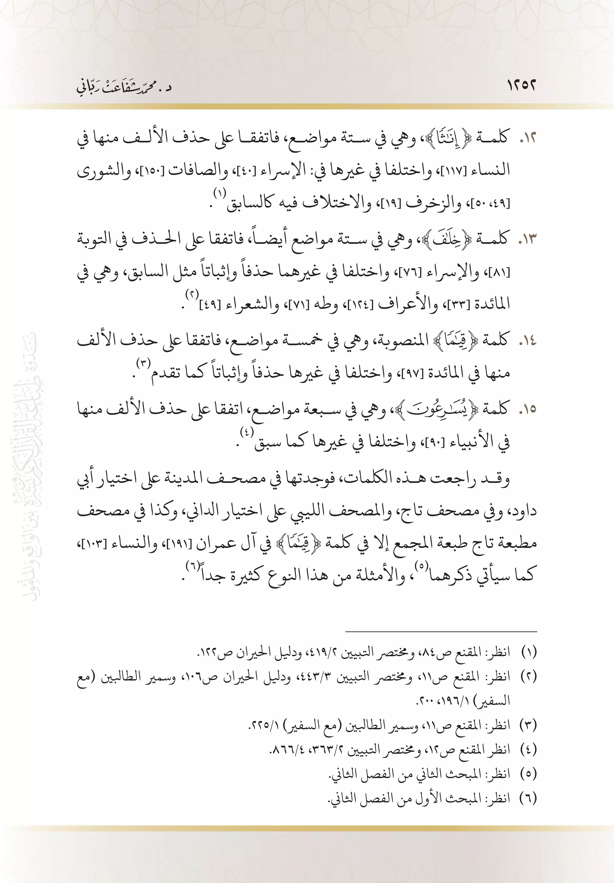 1252
‫يف‬ ‫منها‬ ‫األل�ف‬ ‫حذف‬ ‫ىلع‬ ‫فاتفق�ا‬ ،‫مواض�ع‬ ‫س�تة‬ ‫يف‬ ‫ويه‬ ،﴾ 121 2﴿ ‫لكم�ة‬
‫والشورى‬ ،]150[ ‫والصافات‬ ،]40[ ‫اإلرساء‬ :‫يف‬ ‫غريها‬ ‫يف‬ ‫واختلفا‬ ،]117[ ‫النساء‬
.
(((
‫اكلسابق‬ ‫فيه‬ ‫واالختالف‬ ،]19[ ‫والزخرف‬ ،]50 ،49[
‫اتلوبة‬ ‫يف‬ ‫احل�ذف‬ ‫ىلع‬ ‫فاتفقا‬ ،
ً
‫أيض�ا‬ ‫مواضع‬ ‫س�تة‬ ‫يف‬ ‫ويه‬ ،﴾ 131 3﴿ ‫لكم�ة‬
‫يف‬ ‫ويه‬ ،‫السابق‬ ‫مثل‬
ً
‫وإثباتا‬
ً
‫حذفا‬ ‫غريهما‬ ‫يف‬ ‫واختلفا‬ ،]76[ ‫واإلرساء‬ ،]81[
.
(((
]49[ ‫والشعراء‬ ،]71[ ‫وطه‬ ،]124[ ‫واألعراف‬ ،]33[ ‫املائدة‬
‫األلف‬ ‫حذف‬ ‫ىلع‬ ‫فاتفقا‬ ،‫مواض�ع‬ ‫مخس�ة‬ ‫يف‬ ‫ويه‬ ،‫املنصوبة‬ ﴾ 141 4﴿ ‫لكمة‬
.
(((
‫تقدم‬ ‫كما‬
ً
‫وإثباتا‬
ً
‫حذفا‬ ‫غريها‬ ‫يف‬ ‫واختلفا‬ ،]97[ ‫املائدة‬ ‫يف‬ ‫منها‬
‫منها‬ ‫األلف‬ ‫حذف‬ ‫ىلع‬ ‫اتفقا‬ ،‫مواض�ع‬ ‫س�بعة‬ ‫يف‬ ‫ويه‬ ،﴾ 151 5﴿ ‫لكمة‬
.
(((
‫سبق‬ ‫كما‬ ‫غريها‬ ‫يف‬ ‫واختلفا‬ ،]90[ ‫األنبياء‬ ‫يف‬
‫أيب‬ ‫اختيار‬ ‫ىلع‬ ‫املدينة‬ ‫مصح�ف‬ ‫يف‬ ‫فوجدتها‬ ،‫اللكمات‬ ‫ه�ذه‬ ‫راجعت‬ ‫وق�د‬
‫مصحف‬ ‫يف‬ ‫وكذا‬ ،‫ادلاين‬ ‫اختيار‬ ‫ىلع‬ ‫اللييب‬ ‫واملصحف‬ ،‫تاج‬ ‫مصحف‬ ‫ويف‬ ،‫داود‬
،]103[ ‫والنساء‬ ،]191[ ‫عمران‬ ‫آل‬ ‫يف‬ ﴾ ﴿ ‫لكمة‬ ‫يف‬ ‫إال‬ ‫املجمع‬ ‫طبعة‬ ‫تاج‬ ‫مطبعة‬
.
(((ً
‫جدا‬ ‫كثرية‬ ‫انلوع‬ ‫هذا‬ ‫من‬ ‫واألمثلة‬ ،
(((
‫ذكرهما‬ ‫سيأيت‬ ‫كما‬
.122‫ص‬ ‫احلريان‬ ‫وديلل‬ ،419/2 ‫اتلبيني‬ ‫وخمترص‬ ،84‫ص‬ ‫املقنع‬ :‫انظر‬ 	(((
‫(مع‬ ‫الطابلني‬ ‫وسمري‬ ،106‫ص‬ ‫احلريان‬ ‫وديلل‬ ،443/3 ‫اتلبيني‬ ‫وخمترص‬ ،11‫ص‬ ‫املقنع‬ :‫انظر‬ 	(((
.200 ،196/1 )‫السفري‬
.225/1 )‫السفري‬ ‫(مع‬ ‫الطابلني‬ ‫وسمري‬ ،11‫ص‬ ‫املقنع‬ :‫انظر‬ 	(((
.866/4 ،363/2 ‫اتلبيني‬ ‫وخمترص‬ ،12‫ص‬ ‫املقنع‬ ‫انظر‬ 	(((
.‫اثلاين‬ ‫الفصل‬ ‫من‬ ‫اثلاين‬ ‫املبحث‬ :‫انظر‬ 	(((
.‫اثلاين‬ ‫الفصل‬ ‫من‬ ‫األول‬ ‫املبحث‬ :‫انظر‬ 	(((
 